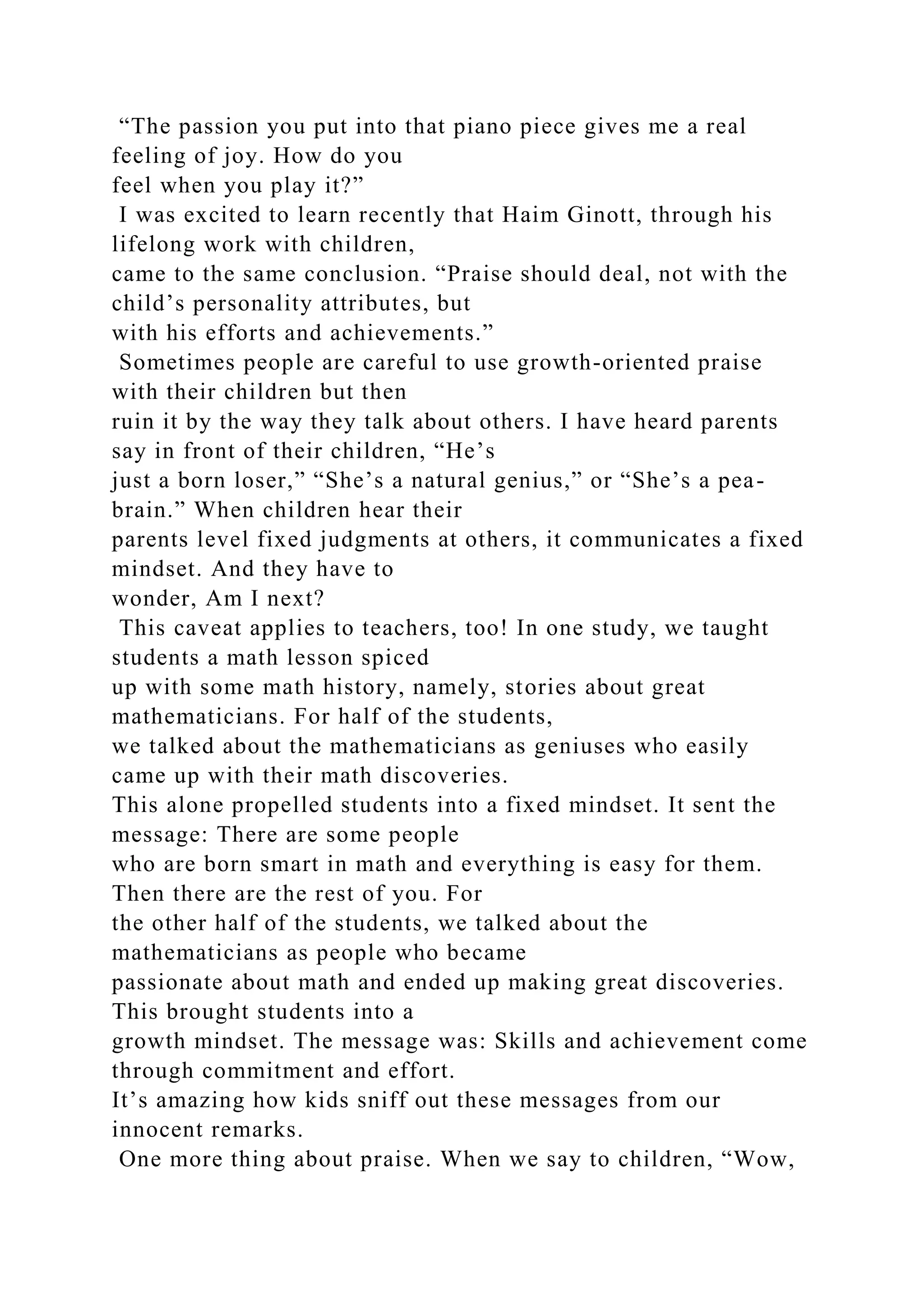 “The passion you put into that piano piece gives me a real
feeling of joy. How do you
feel when you play it?”
I was excited to learn recently that Haim Ginott, through his
lifelong work with children,
came to the same conclusion. “Praise should deal, not with the
child’s personality attributes, but
with his efforts and achievements.”
Sometimes people are careful to use growth-oriented praise
with their children but then
ruin it by the way they talk about others. I have heard parents
say in front of their children, “He’s
just a born loser,” “She’s a natural genius,” or “She’s a pea-
brain.” When children hear their
parents level fixed judgments at others, it communicates a fixed
mindset. And they have to
wonder, Am I next?
This caveat applies to teachers, too! In one study, we taught
students a math lesson spiced
up with some math history, namely, stories about great
mathematicians. For half of the students,
we talked about the mathematicians as geniuses who easily
came up with their math discoveries.
This alone propelled students into a fixed mindset. It sent the
message: There are some people
who are born smart in math and everything is easy for them.
Then there are the rest of you. For
the other half of the students, we talked about the
mathematicians as people who became
passionate about math and ended up making great discoveries.
This brought students into a
growth mindset. The message was: Skills and achievement come
through commitment and effort.
It’s amazing how kids sniff out these messages from our
innocent remarks.
One more thing about praise. When we say to children, “Wow,
 