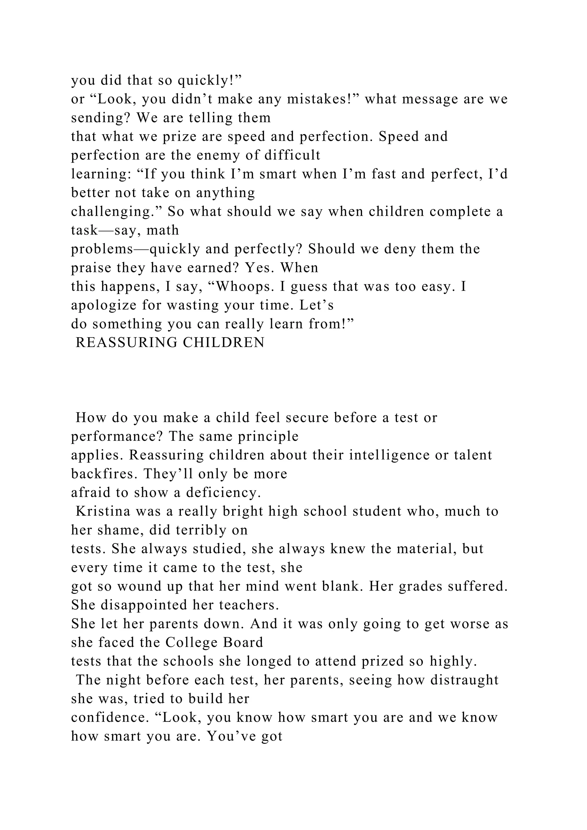 you did that so quickly!”
or “Look, you didn’t make any mistakes!” what message are we
sending? We are telling them
that what we prize are speed and perfection. Speed and
perfection are the enemy of difficult
learning: “If you think I’m smart when I’m fast and perfect, I’d
better not take on anything
challenging.” So what should we say when children complete a
task—say, math
problems—quickly and perfectly? Should we deny them the
praise they have earned? Yes. When
this happens, I say, “Whoops. I guess that was too easy. I
apologize for wasting your time. Let’s
do something you can really learn from!”
REASSURING CHILDREN
How do you make a child feel secure before a test or
performance? The same principle
applies. Reassuring children about their intelligence or talent
backfires. They’ll only be more
afraid to show a deficiency.
Kristina was a really bright high school student who, much to
her shame, did terribly on
tests. She always studied, she always knew the material, but
every time it came to the test, she
got so wound up that her mind went blank. Her grades suffered.
She disappointed her teachers.
She let her parents down. And it was only going to get worse as
she faced the College Board
tests that the schools she longed to attend prized so highly.
The night before each test, her parents, seeing how distraught
she was, tried to build her
confidence. “Look, you know how smart you are and we know
how smart you are. You’ve got
 