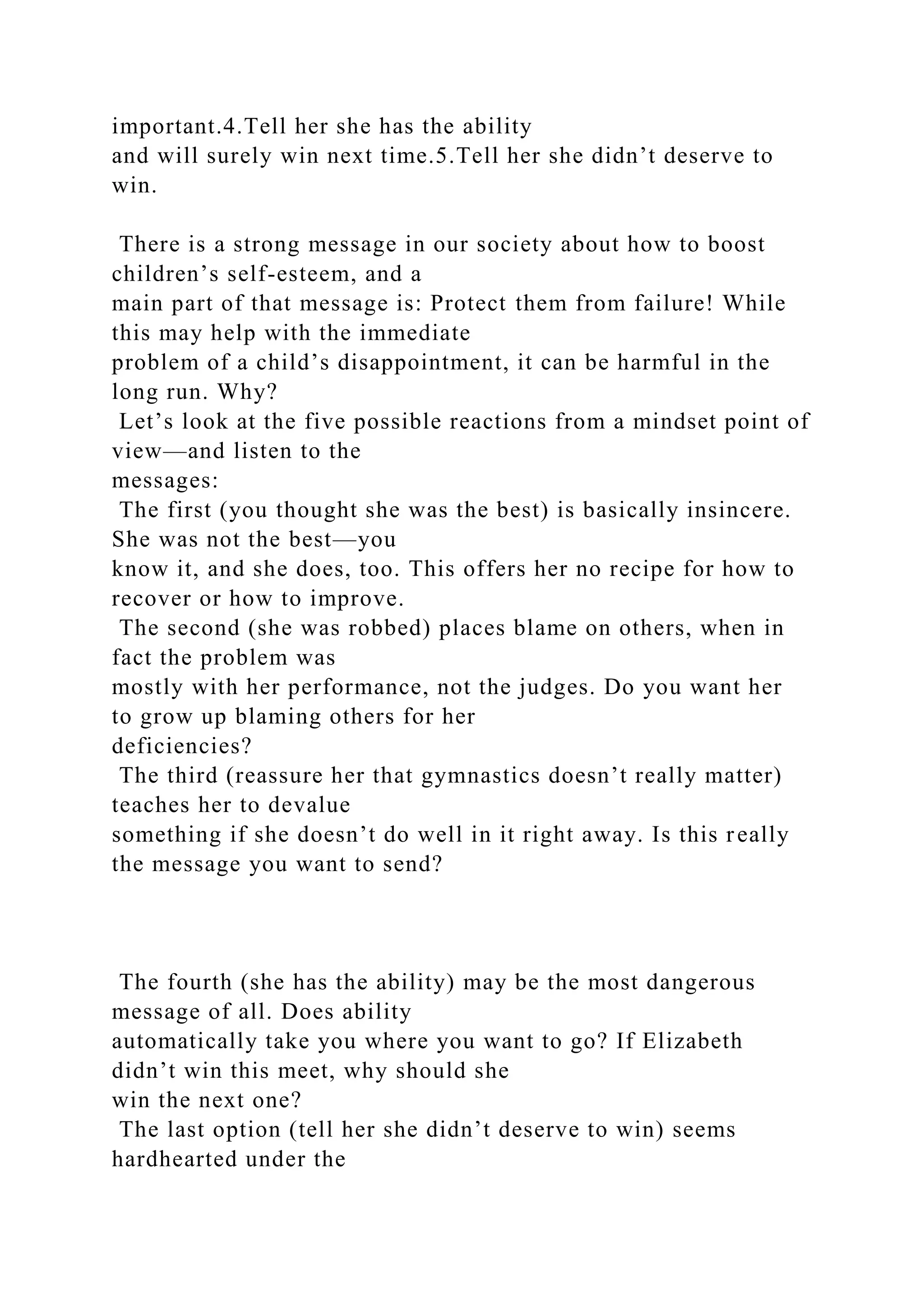 important.4.Tell her she has the ability
and will surely win next time.5.Tell her she didn’t deserve to
win.
There is a strong message in our society about how to boost
children’s self-esteem, and a
main part of that message is: Protect them from failure! While
this may help with the immediate
problem of a child’s disappointment, it can be harmful in the
long run. Why?
Let’s look at the five possible reactions from a mindset point of
view—and listen to the
messages:
The first (you thought she was the best) is basically insincere.
She was not the best—you
know it, and she does, too. This offers her no recipe for how to
recover or how to improve.
The second (she was robbed) places blame on others, when in
fact the problem was
mostly with her performance, not the judges. Do you want her
to grow up blaming others for her
deficiencies?
The third (reassure her that gymnastics doesn’t really matter)
teaches her to devalue
something if she doesn’t do well in it right away. Is this really
the message you want to send?
The fourth (she has the ability) may be the most dangerous
message of all. Does ability
automatically take you where you want to go? If Elizabeth
didn’t win this meet, why should she
win the next one?
The last option (tell her she didn’t deserve to win) seems
hardhearted under the
 