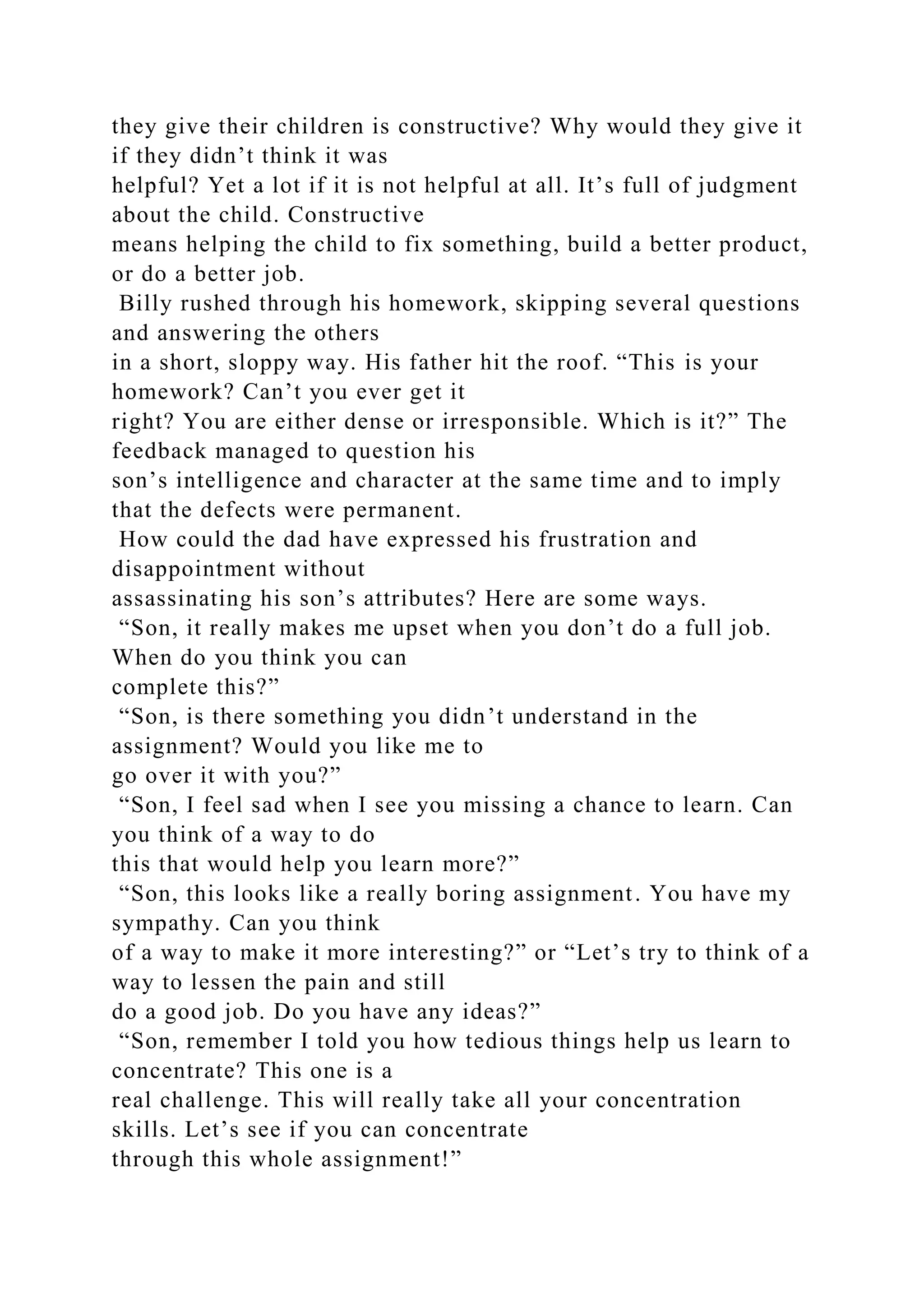 they give their children is constructive? Why would they give it
if they didn’t think it was
helpful? Yet a lot if it is not helpful at all. It’s full of judgment
about the child. Constructive
means helping the child to fix something, build a better product,
or do a better job.
Billy rushed through his homework, skipping several questions
and answering the others
in a short, sloppy way. His father hit the roof. “This is your
homework? Can’t you ever get it
right? You are either dense or irresponsible. Which is it?” The
feedback managed to question his
son’s intelligence and character at the same time and to imply
that the defects were permanent.
How could the dad have expressed his frustration and
disappointment without
assassinating his son’s attributes? Here are some ways.
“Son, it really makes me upset when you don’t do a full job.
When do you think you can
complete this?”
“Son, is there something you didn’t understand in the
assignment? Would you like me to
go over it with you?”
“Son, I feel sad when I see you missing a chance to learn. Can
you think of a way to do
this that would help you learn more?”
“Son, this looks like a really boring assignment. You have my
sympathy. Can you think
of a way to make it more interesting?” or “Let’s try to think of a
way to lessen the pain and still
do a good job. Do you have any ideas?”
“Son, remember I told you how tedious things help us learn to
concentrate? This one is a
real challenge. This will really take all your concentration
skills. Let’s see if you can concentrate
through this whole assignment!”
 
