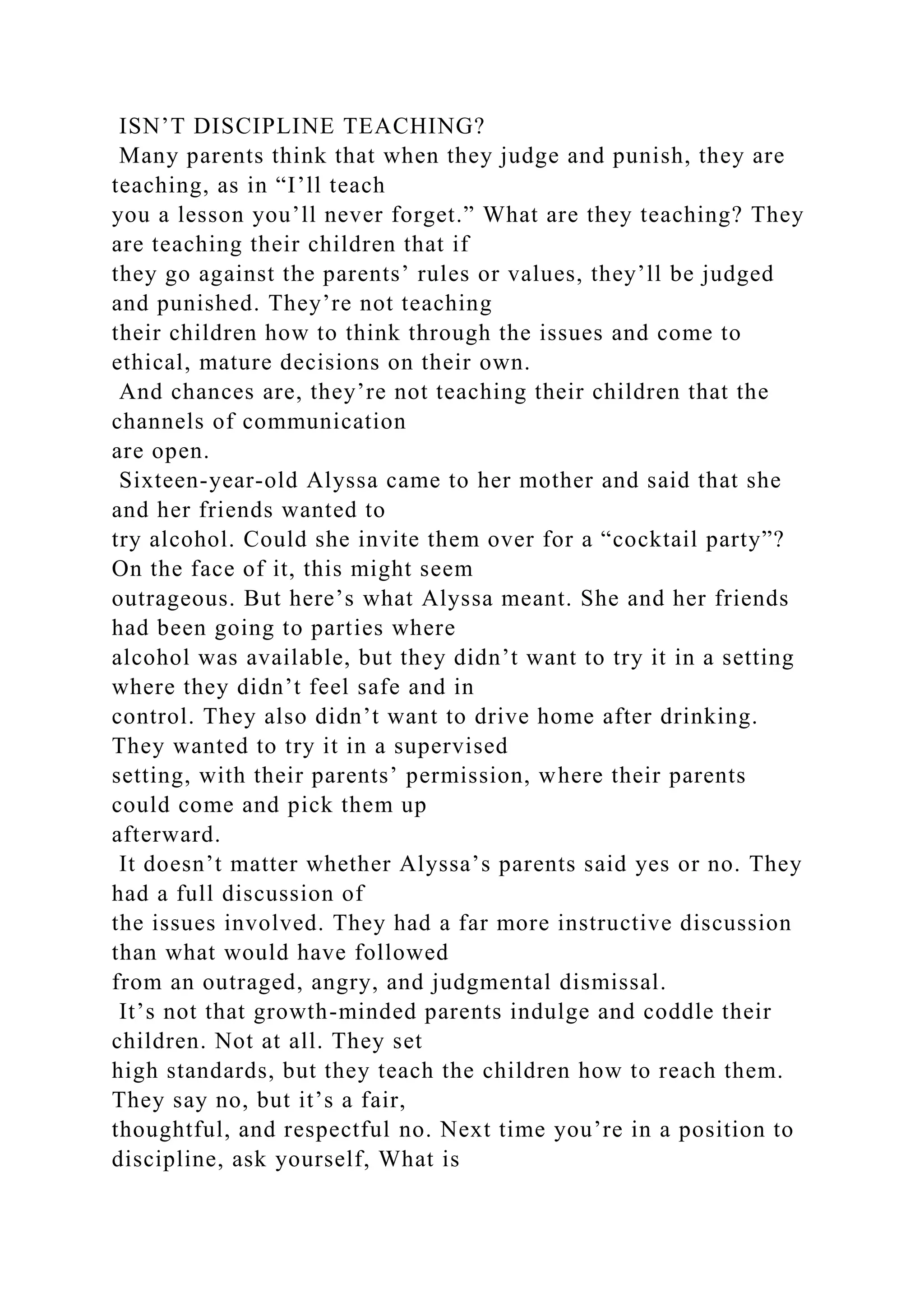 ISN’T DISCIPLINE TEACHING?
Many parents think that when they judge and punish, they are
teaching, as in “I’ll teach
you a lesson you’ll never forget.” What are they teaching? They
are teaching their children that if
they go against the parents’ rules or values, they’ll be judged
and punished. They’re not teaching
their children how to think through the issues and come to
ethical, mature decisions on their own.
And chances are, they’re not teaching their children that the
channels of communication
are open.
Sixteen-year-old Alyssa came to her mother and said that she
and her friends wanted to
try alcohol. Could she invite them over for a “cocktail party”?
On the face of it, this might seem
outrageous. But here’s what Alyssa meant. She and her friends
had been going to parties where
alcohol was available, but they didn’t want to try it in a setting
where they didn’t feel safe and in
control. They also didn’t want to drive home after drinking.
They wanted to try it in a supervised
setting, with their parents’ permission, where their parents
could come and pick them up
afterward.
It doesn’t matter whether Alyssa’s parents said yes or no. They
had a full discussion of
the issues involved. They had a far more instructive discussion
than what would have followed
from an outraged, angry, and judgmental dismissal.
It’s not that growth-minded parents indulge and coddle their
children. Not at all. They set
high standards, but they teach the children how to reach them.
They say no, but it’s a fair,
thoughtful, and respectful no. Next time you’re in a position to
discipline, ask yourself, What is
 