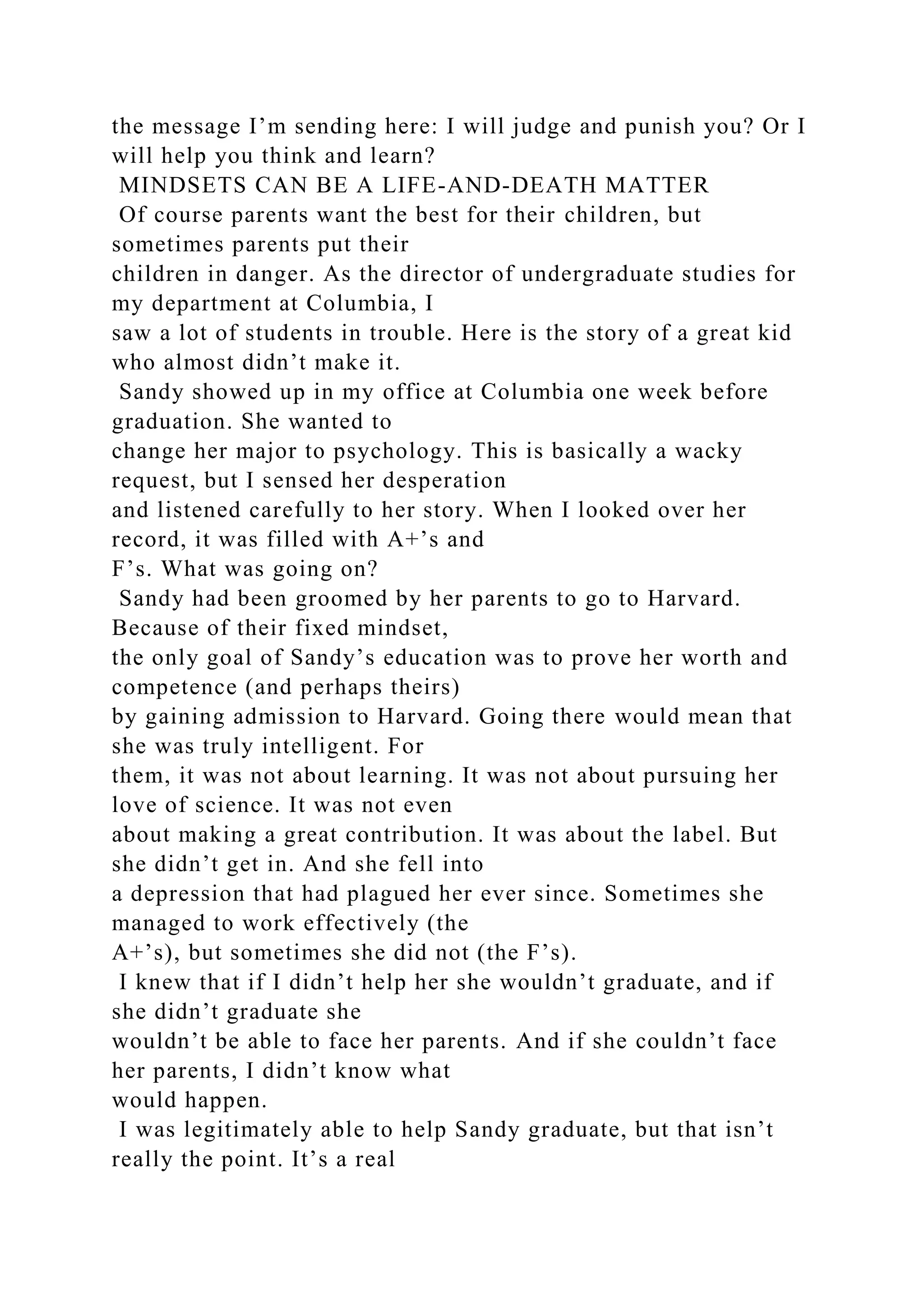 the message I’m sending here: I will judge and punish you? Or I
will help you think and learn?
MINDSETS CAN BE A LIFE-AND-DEATH MATTER
Of course parents want the best for their children, but
sometimes parents put their
children in danger. As the director of undergraduate studies for
my department at Columbia, I
saw a lot of students in trouble. Here is the story of a great kid
who almost didn’t make it.
Sandy showed up in my office at Columbia one week before
graduation. She wanted to
change her major to psychology. This is basically a wacky
request, but I sensed her desperation
and listened carefully to her story. When I looked over her
record, it was filled with A+’s and
F’s. What was going on?
Sandy had been groomed by her parents to go to Harvard.
Because of their fixed mindset,
the only goal of Sandy’s education was to prove her worth and
competence (and perhaps theirs)
by gaining admission to Harvard. Going there would mean that
she was truly intelligent. For
them, it was not about learning. It was not about pursuing her
love of science. It was not even
about making a great contribution. It was about the label. But
she didn’t get in. And she fell into
a depression that had plagued her ever since. Sometimes she
managed to work effectively (the
A+’s), but sometimes she did not (the F’s).
I knew that if I didn’t help her she wouldn’t graduate, and if
she didn’t graduate she
wouldn’t be able to face her parents. And if she couldn’t face
her parents, I didn’t know what
would happen.
I was legitimately able to help Sandy graduate, but that isn’t
really the point. It’s a real
 