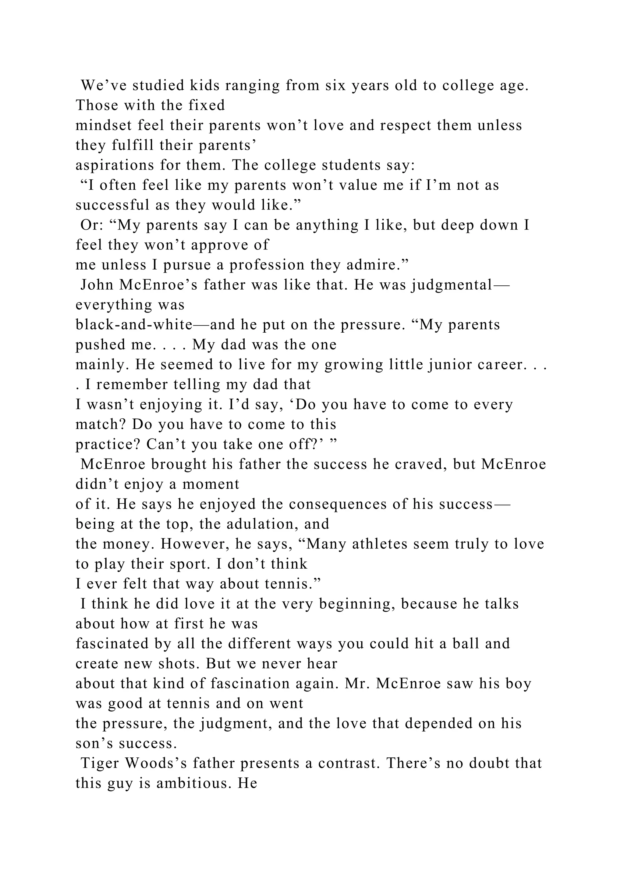 We’ve studied kids ranging from six years old to college age.
Those with the fixed
mindset feel their parents won’t love and respect them unless
they fulfill their parents’
aspirations for them. The college students say:
“I often feel like my parents won’t value me if I’m not as
successful as they would like.”
Or: “My parents say I can be anything I like, but deep down I
feel they won’t approve of
me unless I pursue a profession they admire.”
John McEnroe’s father was like that. He was judgmental—
everything was
black-and-white—and he put on the pressure. “My parents
pushed me. . . . My dad was the one
mainly. He seemed to live for my growing little junior career. . .
. I remember telling my dad that
I wasn’t enjoying it. I’d say, ‘Do you have to come to every
match? Do you have to come to this
practice? Can’t you take one off?’ ”
McEnroe brought his father the success he craved, but McEnroe
didn’t enjoy a moment
of it. He says he enjoyed the consequences of his success—
being at the top, the adulation, and
the money. However, he says, “Many athletes seem truly to love
to play their sport. I don’t think
I ever felt that way about tennis.”
I think he did love it at the very beginning, because he talks
about how at first he was
fascinated by all the different ways you could hit a ball and
create new shots. But we never hear
about that kind of fascination again. Mr. McEnroe saw his boy
was good at tennis and on went
the pressure, the judgment, and the love that depended on his
son’s success.
Tiger Woods’s father presents a contrast. There’s no doubt that
this guy is ambitious. He
 