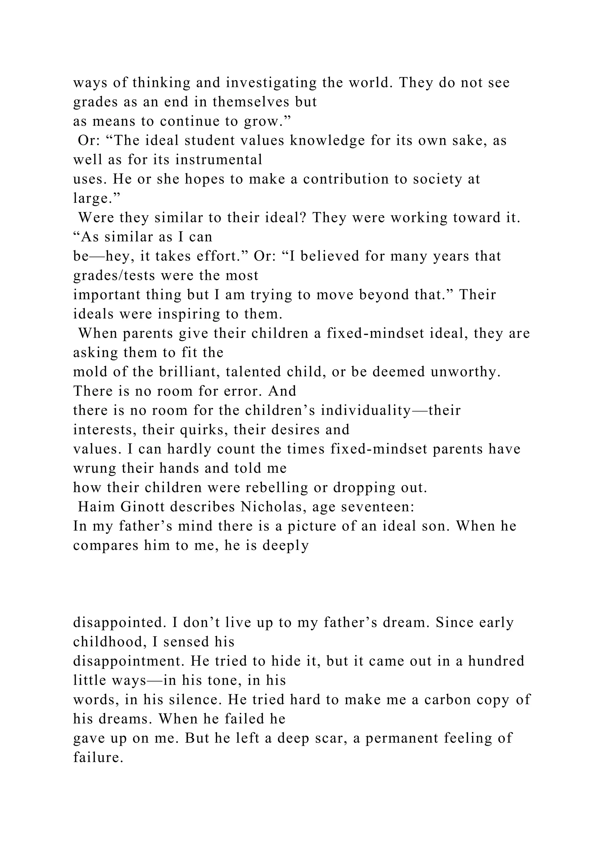 ways of thinking and investigating the world. They do not see
grades as an end in themselves but
as means to continue to grow.”
Or: “The ideal student values knowledge for its own sake, as
well as for its instrumental
uses. He or she hopes to make a contribution to society at
large.”
Were they similar to their ideal? They were working toward it.
“As similar as I can
be—hey, it takes effort.” Or: “I believed for many years that
grades/tests were the most
important thing but I am trying to move beyond that.” Their
ideals were inspiring to them.
When parents give their children a fixed-mindset ideal, they are
asking them to fit the
mold of the brilliant, talented child, or be deemed unworthy.
There is no room for error. And
there is no room for the children’s individuality—their
interests, their quirks, their desires and
values. I can hardly count the times fixed-mindset parents have
wrung their hands and told me
how their children were rebelling or dropping out.
Haim Ginott describes Nicholas, age seventeen:
In my father’s mind there is a picture of an ideal son. When he
compares him to me, he is deeply
disappointed. I don’t live up to my father’s dream. Since early
childhood, I sensed his
disappointment. He tried to hide it, but it came out in a hundred
little ways—in his tone, in his
words, in his silence. He tried hard to make me a carbon copy of
his dreams. When he failed he
gave up on me. But he left a deep scar, a permanent feeling of
failure.
 