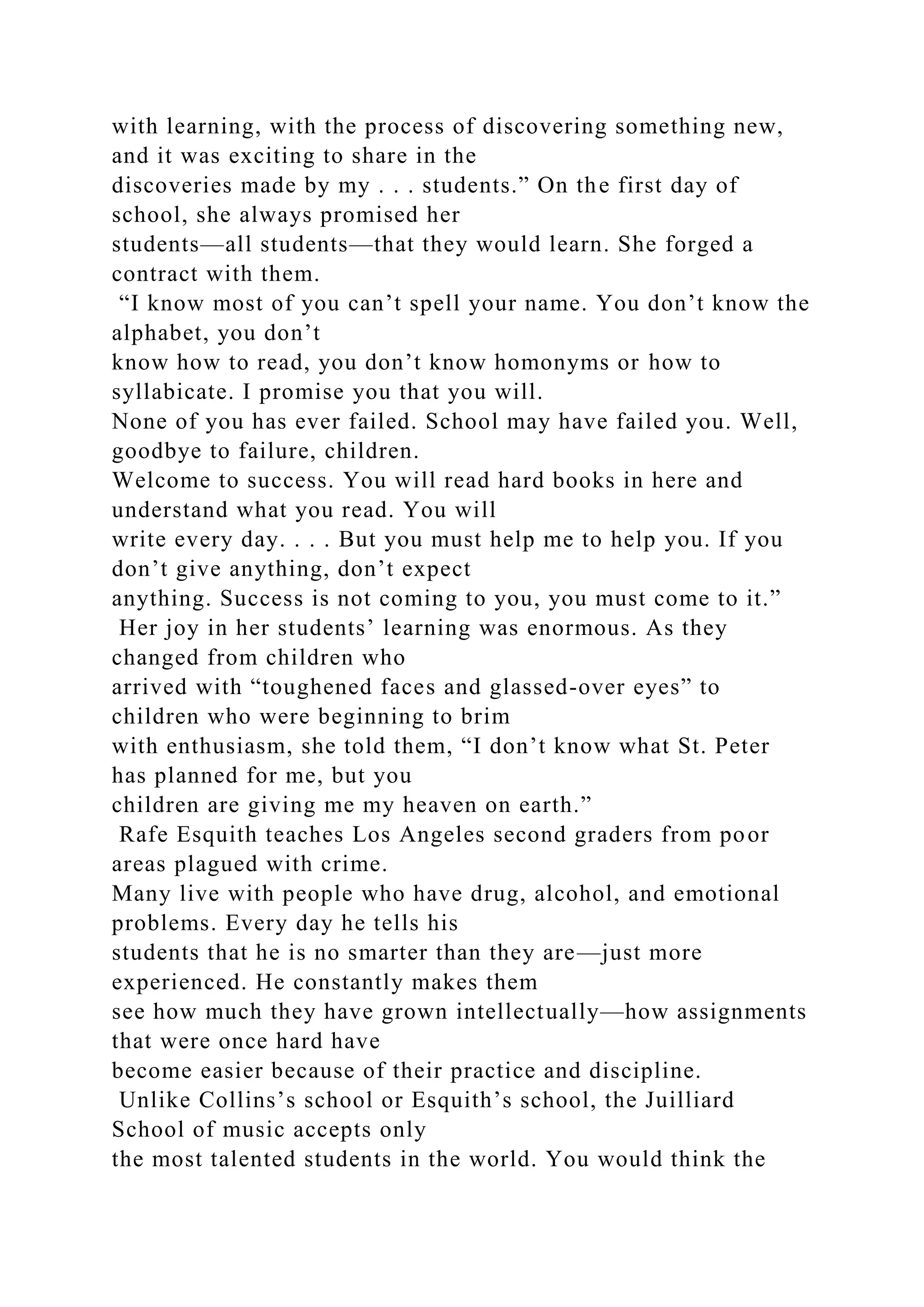 with learning, with the process of discovering something new,
and it was exciting to share in the
discoveries made by my . . . students.” On the first day of
school, she always promised her
students—all students—that they would learn. She forged a
contract with them.
“I know most of you can’t spell your name. You don’t know the
alphabet, you don’t
know how to read, you don’t know homonyms or how to
syllabicate. I promise you that you will.
None of you has ever failed. School may have failed you. Well,
goodbye to failure, children.
Welcome to success. You will read hard books in here and
understand what you read. You will
write every day. . . . But you must help me to help you. If you
don’t give anything, don’t expect
anything. Success is not coming to you, you must come to it.”
Her joy in her students’ learning was enormous. As they
changed from children who
arrived with “toughened faces and glassed-over eyes” to
children who were beginning to brim
with enthusiasm, she told them, “I don’t know what St. Peter
has planned for me, but you
children are giving me my heaven on earth.”
Rafe Esquith teaches Los Angeles second graders from poor
areas plagued with crime.
Many live with people who have drug, alcohol, and emotional
problems. Every day he tells his
students that he is no smarter than they are—just more
experienced. He constantly makes them
see how much they have grown intellectually—how assignments
that were once hard have
become easier because of their practice and discipline.
Unlike Collins’s school or Esquith’s school, the Juilliard
School of music accepts only
the most talented students in the world. You would think the
 