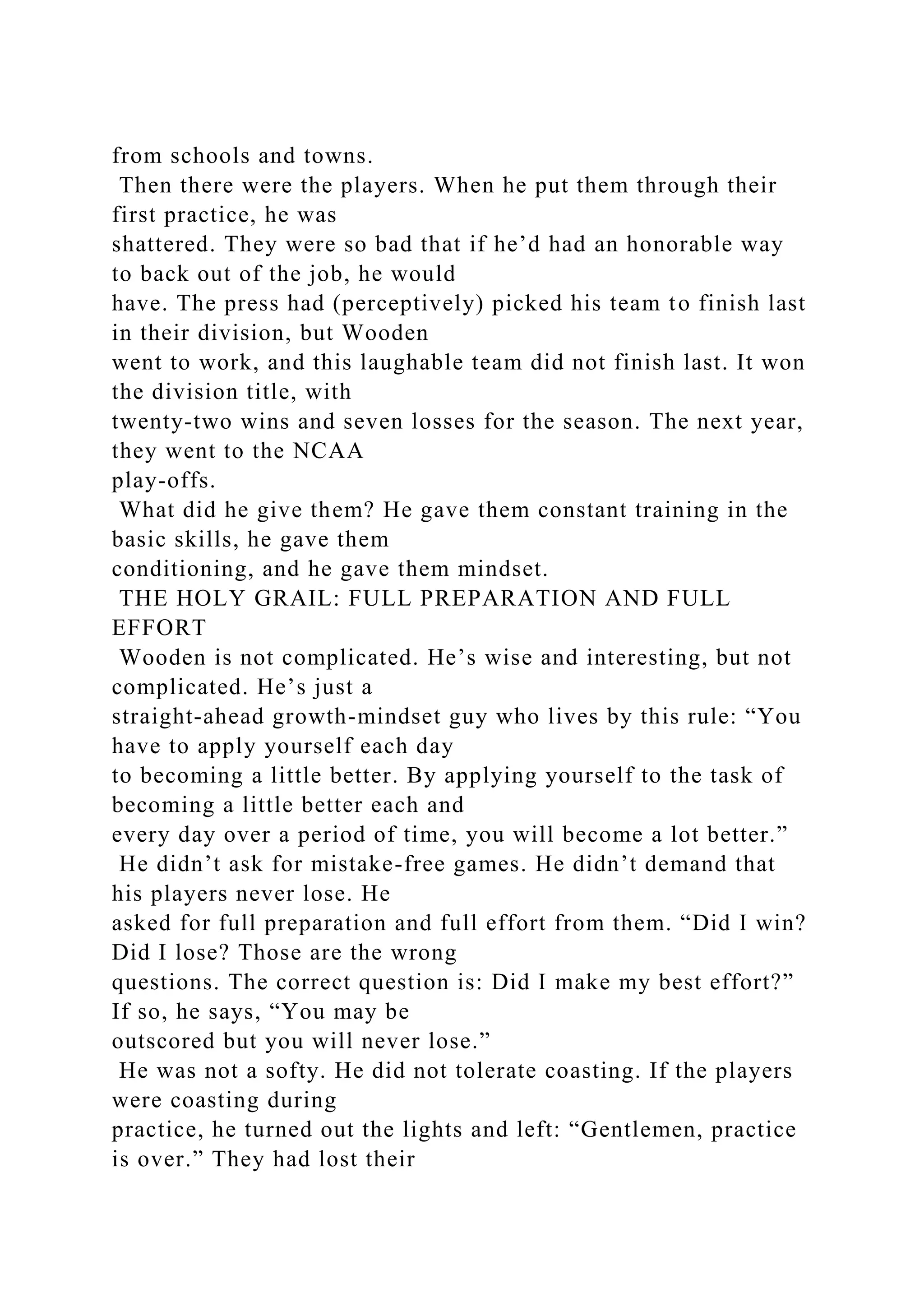 from schools and towns.
Then there were the players. When he put them through their
first practice, he was
shattered. They were so bad that if he’d had an honorable way
to back out of the job, he would
have. The press had (perceptively) picked his team to finish last
in their division, but Wooden
went to work, and this laughable team did not finish last. It won
the division title, with
twenty-two wins and seven losses for the season. The next year,
they went to the NCAA
play-offs.
What did he give them? He gave them constant training in the
basic skills, he gave them
conditioning, and he gave them mindset.
THE HOLY GRAIL: FULL PREPARATION AND FULL
EFFORT
Wooden is not complicated. He’s wise and interesting, but not
complicated. He’s just a
straight-ahead growth-mindset guy who lives by this rule: “You
have to apply yourself each day
to becoming a little better. By applying yourself to the task of
becoming a little better each and
every day over a period of time, you will become a lot better.”
He didn’t ask for mistake-free games. He didn’t demand that
his players never lose. He
asked for full preparation and full effort from them. “Did I win?
Did I lose? Those are the wrong
questions. The correct question is: Did I make my best effort?”
If so, he says, “You may be
outscored but you will never lose.”
He was not a softy. He did not tolerate coasting. If the players
were coasting during
practice, he turned out the lights and left: “Gentlemen, practice
is over.” They had lost their
 