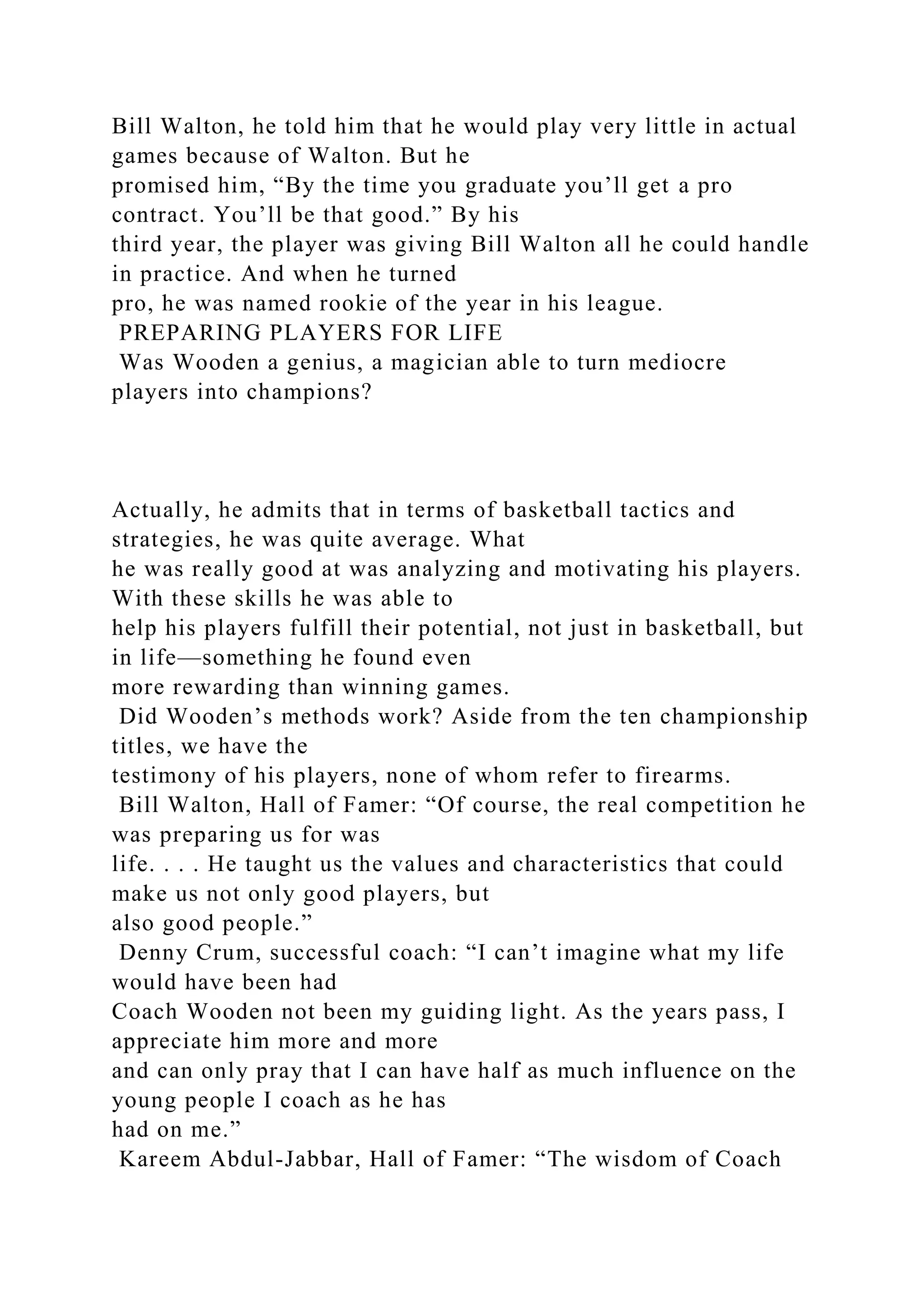 Bill Walton, he told him that he would play very little in actual
games because of Walton. But he
promised him, “By the time you graduate you’ll get a pro
contract. You’ll be that good.” By his
third year, the player was giving Bill Walton all he could handle
in practice. And when he turned
pro, he was named rookie of the year in his league.
PREPARING PLAYERS FOR LIFE
Was Wooden a genius, a magician able to turn mediocre
players into champions?
Actually, he admits that in terms of basketball tactics and
strategies, he was quite average. What
he was really good at was analyzing and motivating his players.
With these skills he was able to
help his players fulfill their potential, not just in basketball, but
in life—something he found even
more rewarding than winning games.
Did Wooden’s methods work? Aside from the ten championship
titles, we have the
testimony of his players, none of whom refer to firearms.
Bill Walton, Hall of Famer: “Of course, the real competition he
was preparing us for was
life. . . . He taught us the values and characteristics that could
make us not only good players, but
also good people.”
Denny Crum, successful coach: “I can’t imagine what my life
would have been had
Coach Wooden not been my guiding light. As the years pass, I
appreciate him more and more
and can only pray that I can have half as much influence on the
young people I coach as he has
had on me.”
Kareem Abdul-Jabbar, Hall of Famer: “The wisdom of Coach
 