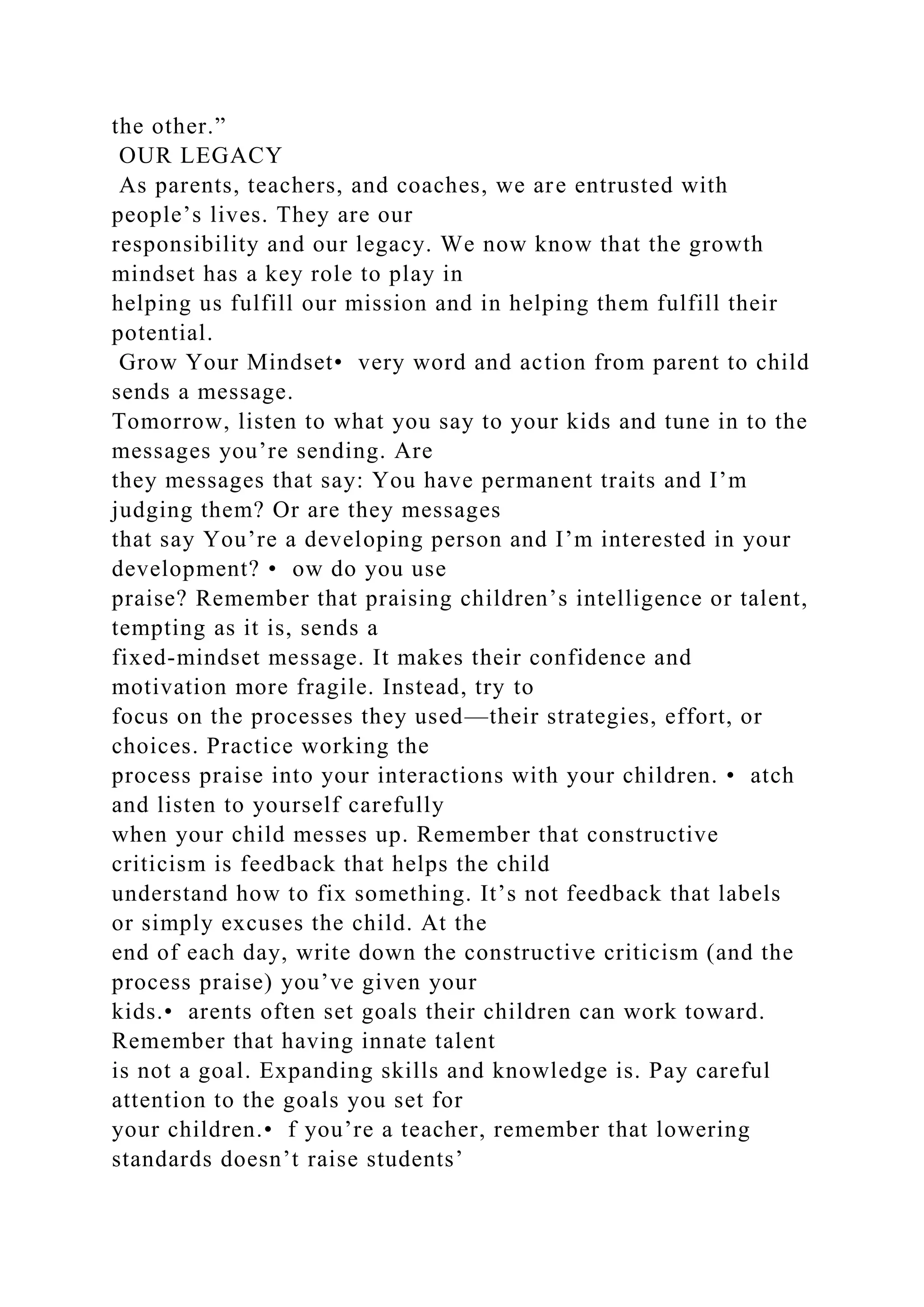 the other.”
OUR LEGACY
As parents, teachers, and coaches, we are entrusted with
people’s lives. They are our
responsibility and our legacy. We now know that the growth
mindset has a key role to play in
helping us fulfill our mission and in helping them fulfill their
potential.
Grow Your Mindset• very word and action from parent to child
sends a message.
Tomorrow, listen to what you say to your kids and tune in to the
messages you’re sending. Are
they messages that say: You have permanent traits and I’m
judging them? Or are they messages
that say You’re a developing person and I’m interested in your
development? • ow do you use
praise? Remember that praising children’s intelligence or talent,
tempting as it is, sends a
fixed-mindset message. It makes their confidence and
motivation more fragile. Instead, try to
focus on the processes they used—their strategies, effort, or
choices. Practice working the
process praise into your interactions with your children. • atch
and listen to yourself carefully
when your child messes up. Remember that constructive
criticism is feedback that helps the child
understand how to fix something. It’s not feedback that labels
or simply excuses the child. At the
end of each day, write down the constructive criticism (and the
process praise) you’ve given your
kids.• arents often set goals their children can work toward.
Remember that having innate talent
is not a goal. Expanding skills and knowledge is. Pay careful
attention to the goals you set for
your children.• f you’re a teacher, remember that lowering
standards doesn’t raise students’
 