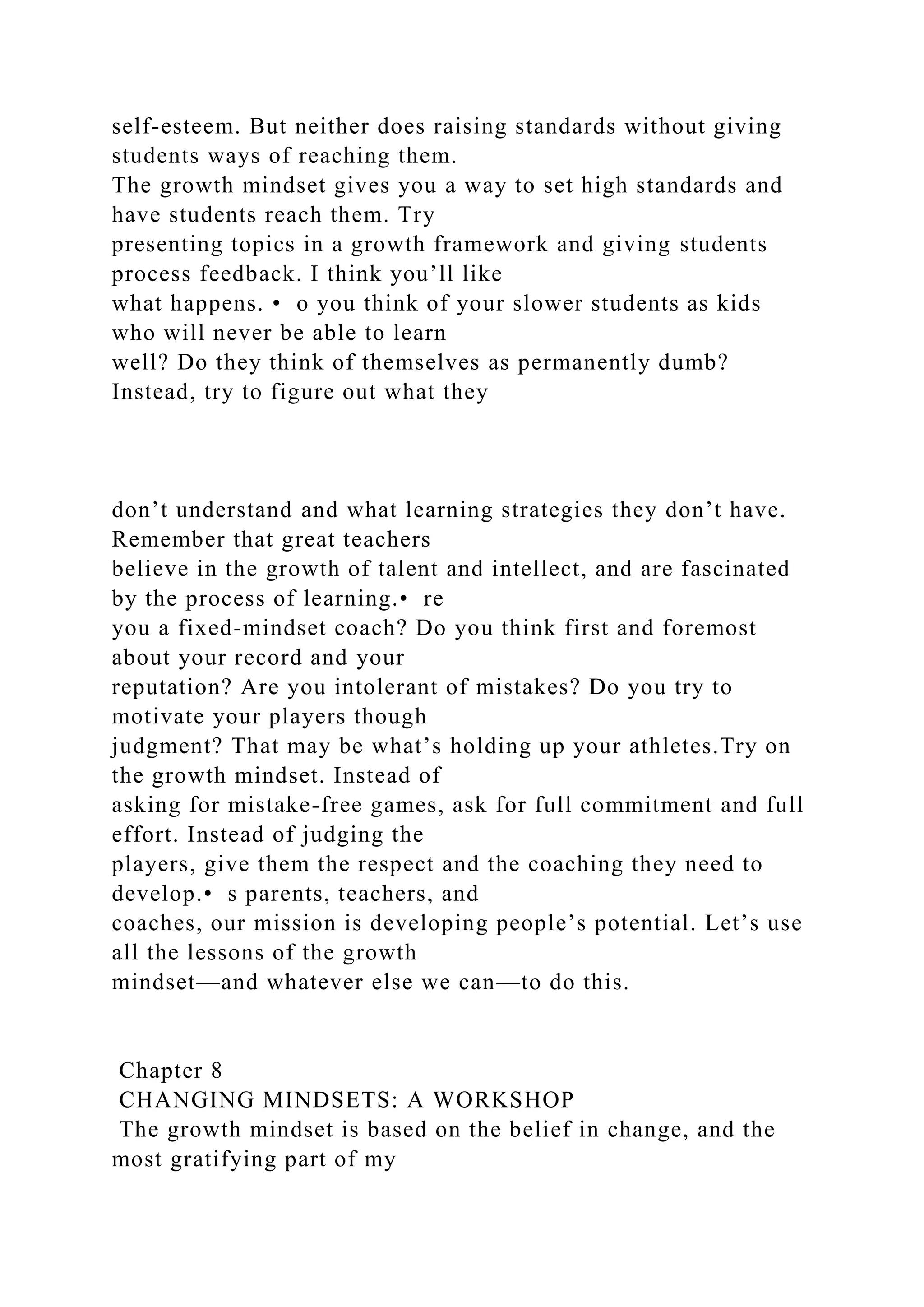 self-esteem. But neither does raising standards without giving
students ways of reaching them.
The growth mindset gives you a way to set high standards and
have students reach them. Try
presenting topics in a growth framework and giving students
process feedback. I think you’ll like
what happens. • o you think of your slower students as kids
who will never be able to learn
well? Do they think of themselves as permanently dumb?
Instead, try to figure out what they
don’t understand and what learning strategies they don’t have.
Remember that great teachers
believe in the growth of talent and intellect, and are fascinated
by the process of learning.• re
you a fixed-mindset coach? Do you think first and foremost
about your record and your
reputation? Are you intolerant of mistakes? Do you try to
motivate your players though
judgment? That may be what’s holding up your athletes.Try on
the growth mindset. Instead of
asking for mistake-free games, ask for full commitment and full
effort. Instead of judging the
players, give them the respect and the coaching they need to
develop.• s parents, teachers, and
coaches, our mission is developing people’s potential. Let’s use
all the lessons of the growth
mindset—and whatever else we can—to do this.
Chapter 8
CHANGING MINDSETS: A WORKSHOP
The growth mindset is based on the belief in change, and the
most gratifying part of my
 