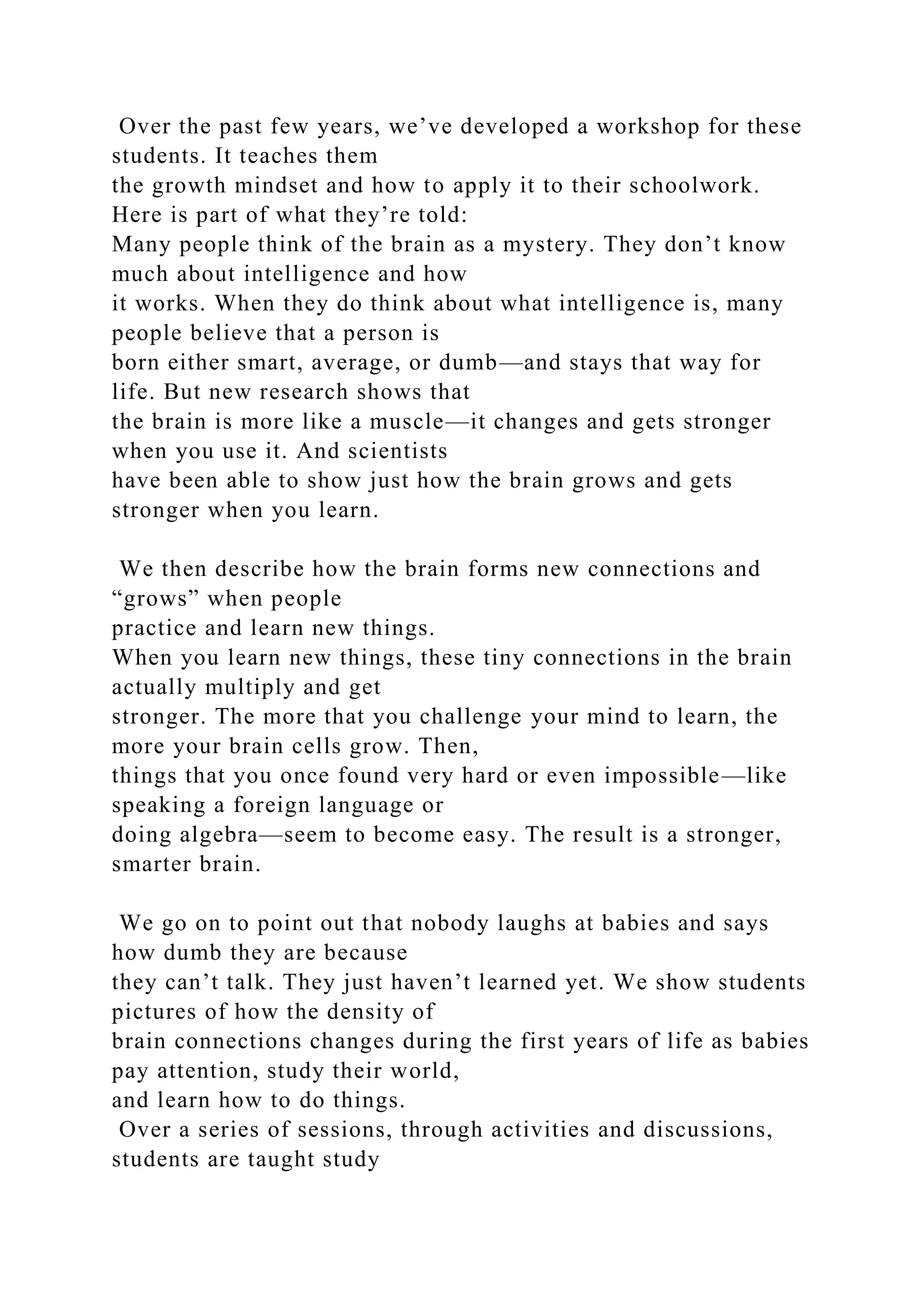 Over the past few years, we’ve developed a workshop for these
students. It teaches them
the growth mindset and how to apply it to their schoolwork.
Here is part of what they’re told:
Many people think of the brain as a mystery. They don’t know
much about intelligence and how
it works. When they do think about what intelligence is, many
people believe that a person is
born either smart, average, or dumb—and stays that way for
life. But new research shows that
the brain is more like a muscle—it changes and gets stronger
when you use it. And scientists
have been able to show just how the brain grows and gets
stronger when you learn.
We then describe how the brain forms new connections and
“grows” when people
practice and learn new things.
When you learn new things, these tiny connections in the brain
actually multiply and get
stronger. The more that you challenge your mind to learn, the
more your brain cells grow. Then,
things that you once found very hard or even impossible—like
speaking a foreign language or
doing algebra—seem to become easy. The result is a stronger,
smarter brain.
We go on to point out that nobody laughs at babies and says
how dumb they are because
they can’t talk. They just haven’t learned yet. We show students
pictures of how the density of
brain connections changes during the first years of life as babies
pay attention, study their world,
and learn how to do things.
Over a series of sessions, through activities and discussions,
students are taught study
 