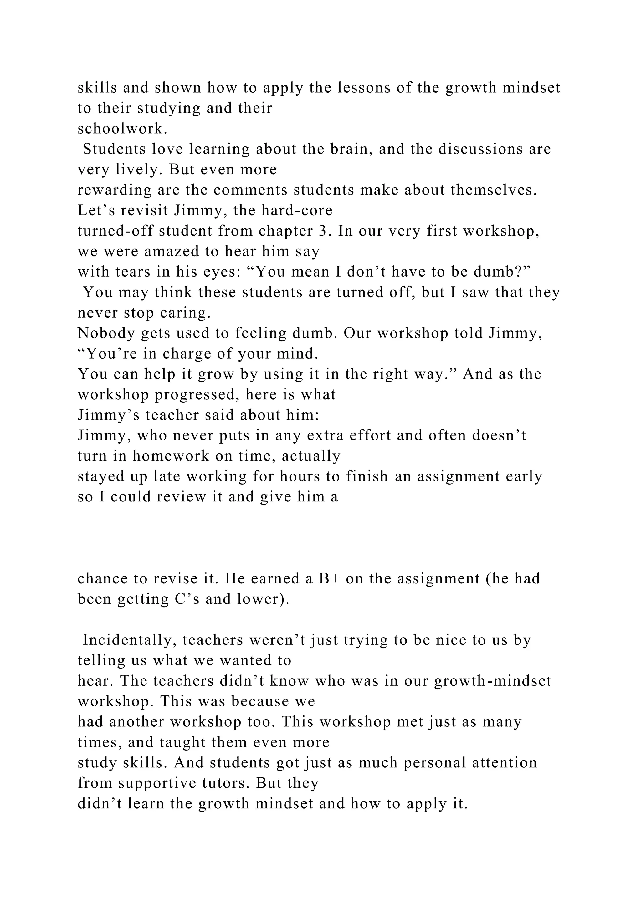 skills and shown how to apply the lessons of the growth mindset
to their studying and their
schoolwork.
Students love learning about the brain, and the discussions are
very lively. But even more
rewarding are the comments students make about themselves.
Let’s revisit Jimmy, the hard-core
turned-off student from chapter 3. In our very first workshop,
we were amazed to hear him say
with tears in his eyes: “You mean I don’t have to be dumb?”
You may think these students are turned off, but I saw that they
never stop caring.
Nobody gets used to feeling dumb. Our workshop told Jimmy,
“You’re in charge of your mind.
You can help it grow by using it in the right way.” And as the
workshop progressed, here is what
Jimmy’s teacher said about him:
Jimmy, who never puts in any extra effort and often doesn’t
turn in homework on time, actually
stayed up late working for hours to finish an assignment early
so I could review it and give him a
chance to revise it. He earned a B+ on the assignment (he had
been getting C’s and lower).
Incidentally, teachers weren’t just trying to be nice to us by
telling us what we wanted to
hear. The teachers didn’t know who was in our growth-mindset
workshop. This was because we
had another workshop too. This workshop met just as many
times, and taught them even more
study skills. And students got just as much personal attention
from supportive tutors. But they
didn’t learn the growth mindset and how to apply it.
 