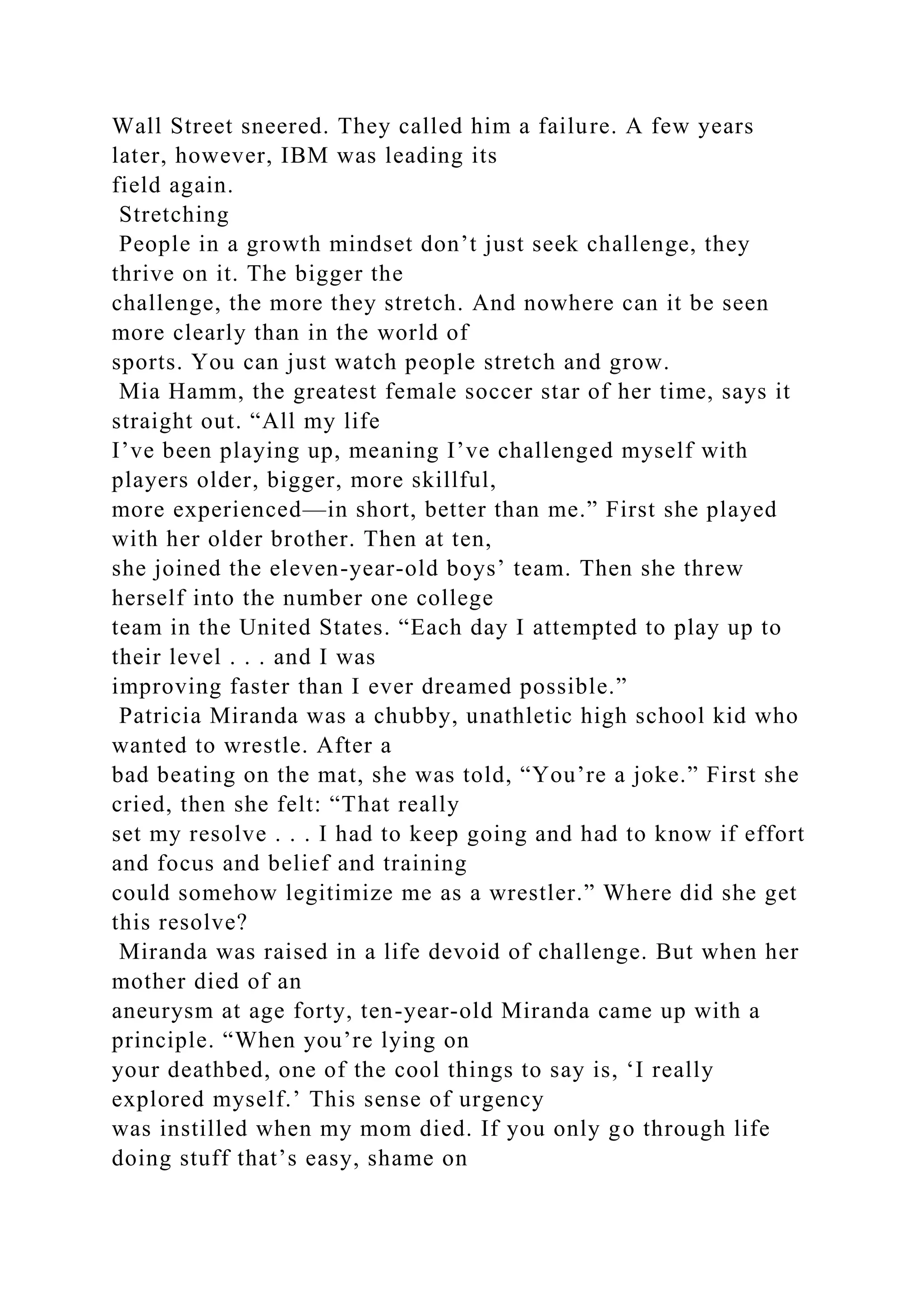 Wall Street sneered. They called him a failure. A few years
later, however, IBM was leading its
field again.
Stretching
People in a growth mindset don’t just seek challenge, they
thrive on it. The bigger the
challenge, the more they stretch. And nowhere can it be seen
more clearly than in the world of
sports. You can just watch people stretch and grow.
Mia Hamm, the greatest female soccer star of her time, says it
straight out. “All my life
I’ve been playing up, meaning I’ve challenged myself with
players older, bigger, more skillful,
more experienced—in short, better than me.” First she played
with her older brother. Then at ten,
she joined the eleven-year-old boys’ team. Then she threw
herself into the number one college
team in the United States. “Each day I attempted to play up to
their level . . . and I was
improving faster than I ever dreamed possible.”
Patricia Miranda was a chubby, unathletic high school kid who
wanted to wrestle. After a
bad beating on the mat, she was told, “You’re a joke.” First she
cried, then she felt: “That really
set my resolve . . . I had to keep going and had to know if effort
and focus and belief and training
could somehow legitimize me as a wrestler.” Where did she get
this resolve?
Miranda was raised in a life devoid of challenge. But when her
mother died of an
aneurysm at age forty, ten-year-old Miranda came up with a
principle. “When you’re lying on
your deathbed, one of the cool things to say is, ‘I really
explored myself.’ This sense of urgency
was instilled when my mom died. If you only go through life
doing stuff that’s easy, shame on
 