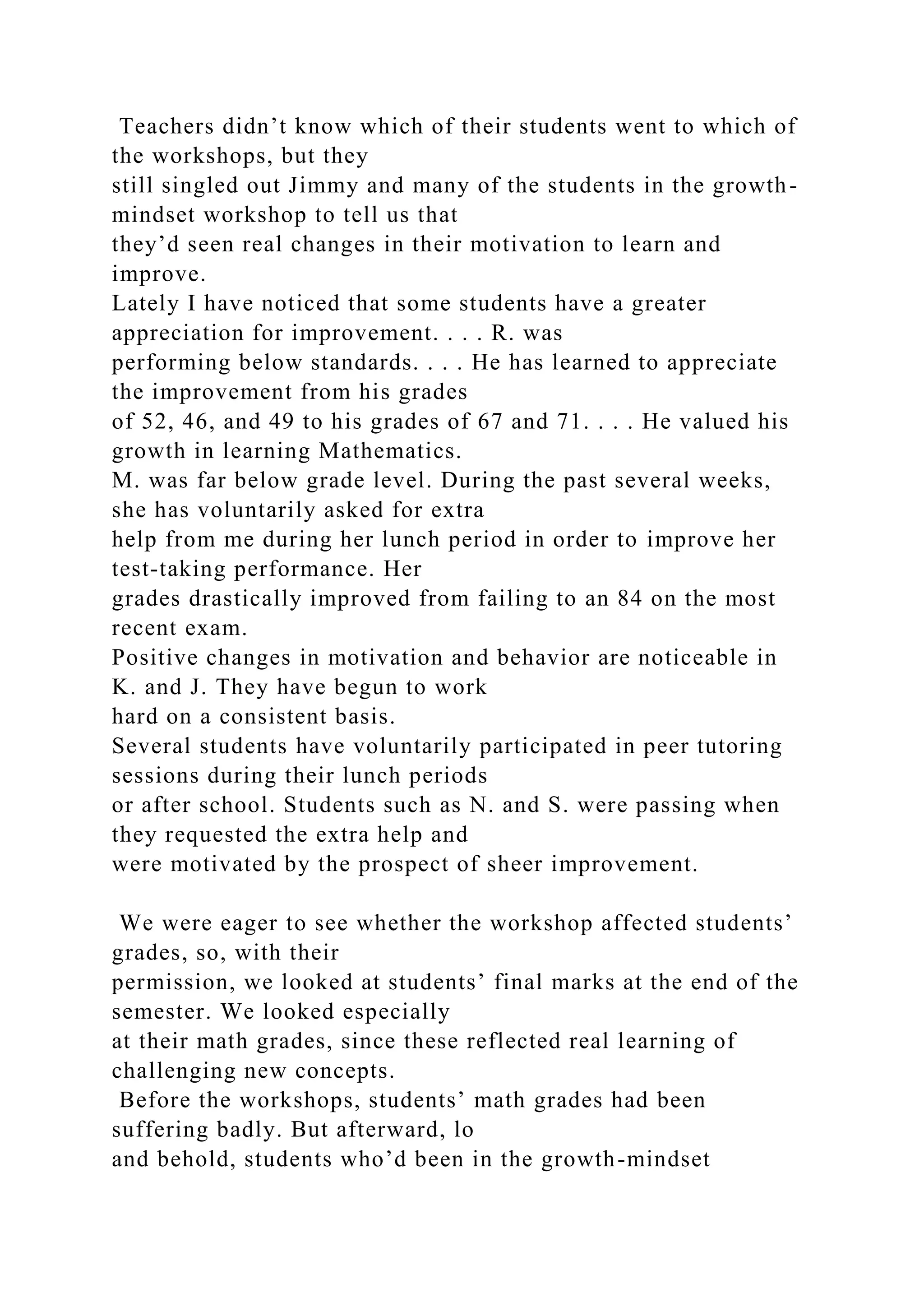 Teachers didn’t know which of their students went to which of
the workshops, but they
still singled out Jimmy and many of the students in the growth-
mindset workshop to tell us that
they’d seen real changes in their motivation to learn and
improve.
Lately I have noticed that some students have a greater
appreciation for improvement. . . . R. was
performing below standards. . . . He has learned to appreciate
the improvement from his grades
of 52, 46, and 49 to his grades of 67 and 71. . . . He valued his
growth in learning Mathematics.
M. was far below grade level. During the past several weeks,
she has voluntarily asked for extra
help from me during her lunch period in order to improve her
test-taking performance. Her
grades drastically improved from failing to an 84 on the most
recent exam.
Positive changes in motivation and behavior are noticeable in
K. and J. They have begun to work
hard on a consistent basis.
Several students have voluntarily participated in peer tutoring
sessions during their lunch periods
or after school. Students such as N. and S. were passing when
they requested the extra help and
were motivated by the prospect of sheer improvement.
We were eager to see whether the workshop affected students’
grades, so, with their
permission, we looked at students’ final marks at the end of the
semester. We looked especially
at their math grades, since these reflected real learning of
challenging new concepts.
Before the workshops, students’ math grades had been
suffering badly. But afterward, lo
and behold, students who’d been in the growth-mindset
 