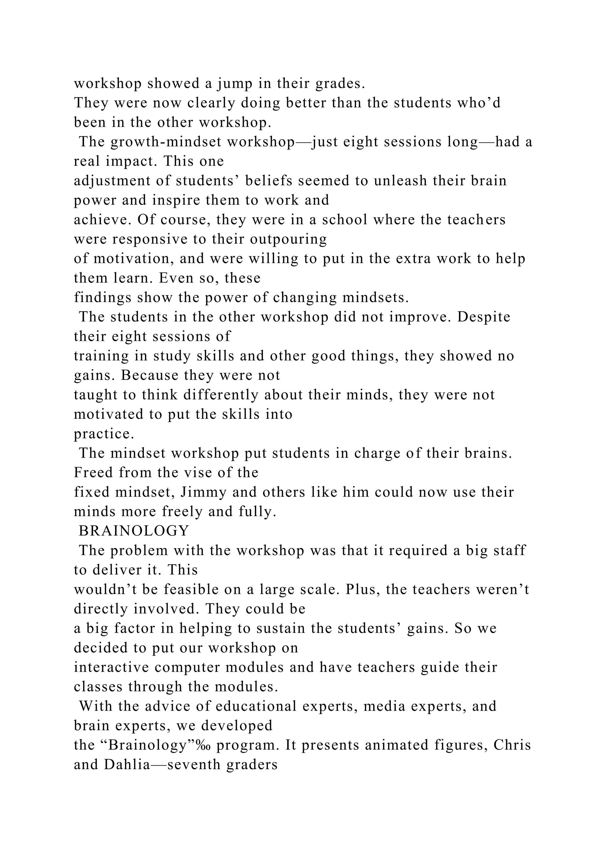 workshop showed a jump in their grades.
They were now clearly doing better than the students who’d
been in the other workshop.
The growth-mindset workshop—just eight sessions long—had a
real impact. This one
adjustment of students’ beliefs seemed to unleash their brain
power and inspire them to work and
achieve. Of course, they were in a school where the teachers
were responsive to their outpouring
of motivation, and were willing to put in the extra work to help
them learn. Even so, these
findings show the power of changing mindsets.
The students in the other workshop did not improve. Despite
their eight sessions of
training in study skills and other good things, they showed no
gains. Because they were not
taught to think differently about their minds, they were not
motivated to put the skills into
practice.
The mindset workshop put students in charge of their brains.
Freed from the vise of the
fixed mindset, Jimmy and others like him could now use their
minds more freely and fully.
BRAINOLOGY
The problem with the workshop was that it required a big staff
to deliver it. This
wouldn’t be feasible on a large scale. Plus, the teachers weren’t
directly involved. They could be
a big factor in helping to sustain the students’ gains. So we
decided to put our workshop on
interactive computer modules and have teachers guide their
classes through the modules.
With the advice of educational experts, media experts, and
brain experts, we developed
the “Brainology”‰ program. It presents animated figures, Chris
and Dahlia—seventh graders
 