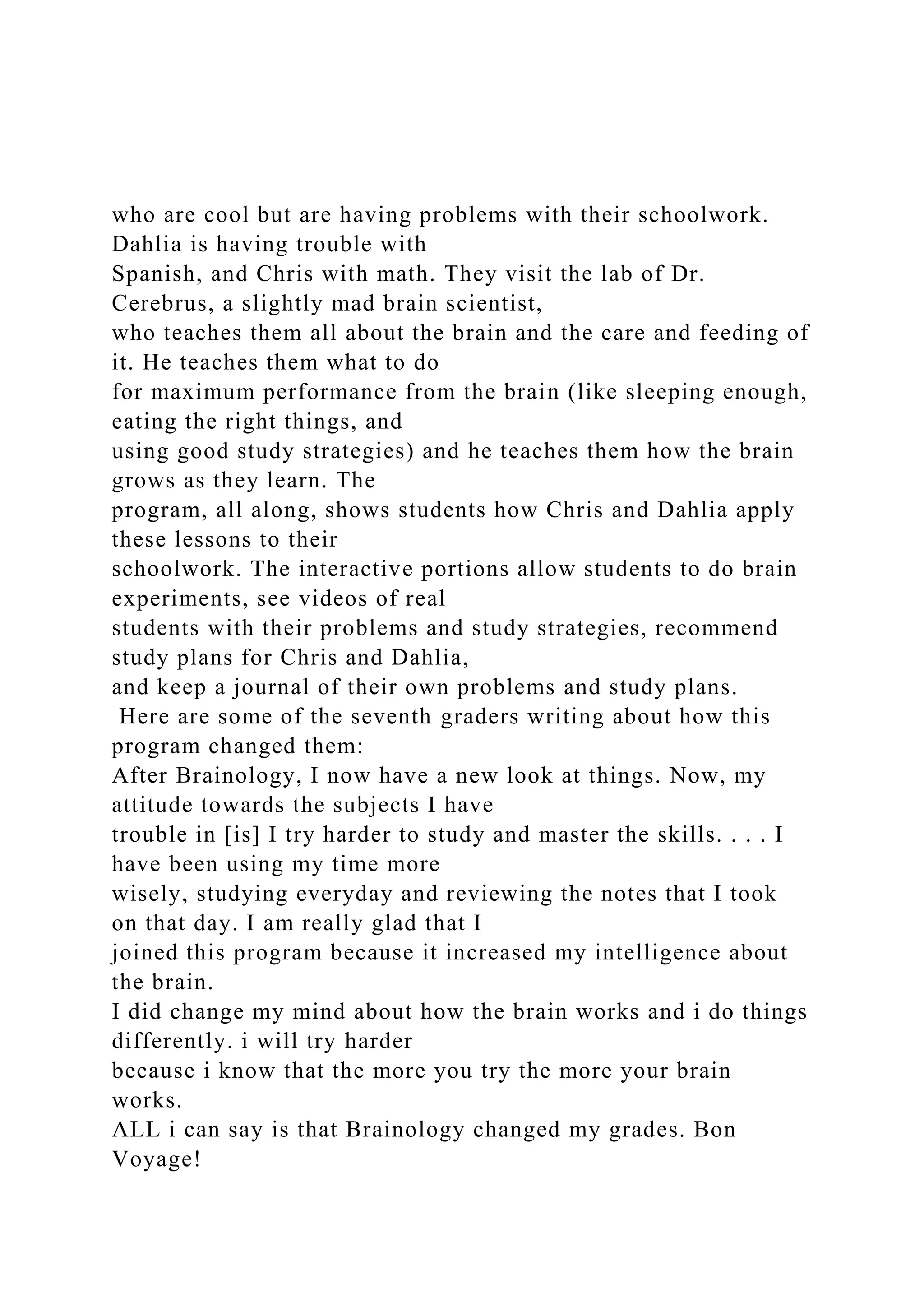 who are cool but are having problems with their schoolwork.
Dahlia is having trouble with
Spanish, and Chris with math. They visit the lab of Dr.
Cerebrus, a slightly mad brain scientist,
who teaches them all about the brain and the care and feeding of
it. He teaches them what to do
for maximum performance from the brain (like sleeping enough,
eating the right things, and
using good study strategies) and he teaches them how the brain
grows as they learn. The
program, all along, shows students how Chris and Dahlia apply
these lessons to their
schoolwork. The interactive portions allow students to do brain
experiments, see videos of real
students with their problems and study strategies, recommend
study plans for Chris and Dahlia,
and keep a journal of their own problems and study plans.
Here are some of the seventh graders writing about how this
program changed them:
After Brainology, I now have a new look at things. Now, my
attitude towards the subjects I have
trouble in [is] I try harder to study and master the skills. . . . I
have been using my time more
wisely, studying everyday and reviewing the notes that I took
on that day. I am really glad that I
joined this program because it increased my intelligence about
the brain.
I did change my mind about how the brain works and i do things
differently. i will try harder
because i know that the more you try the more your brain
works.
ALL i can say is that Brainology changed my grades. Bon
Voyage!
 
