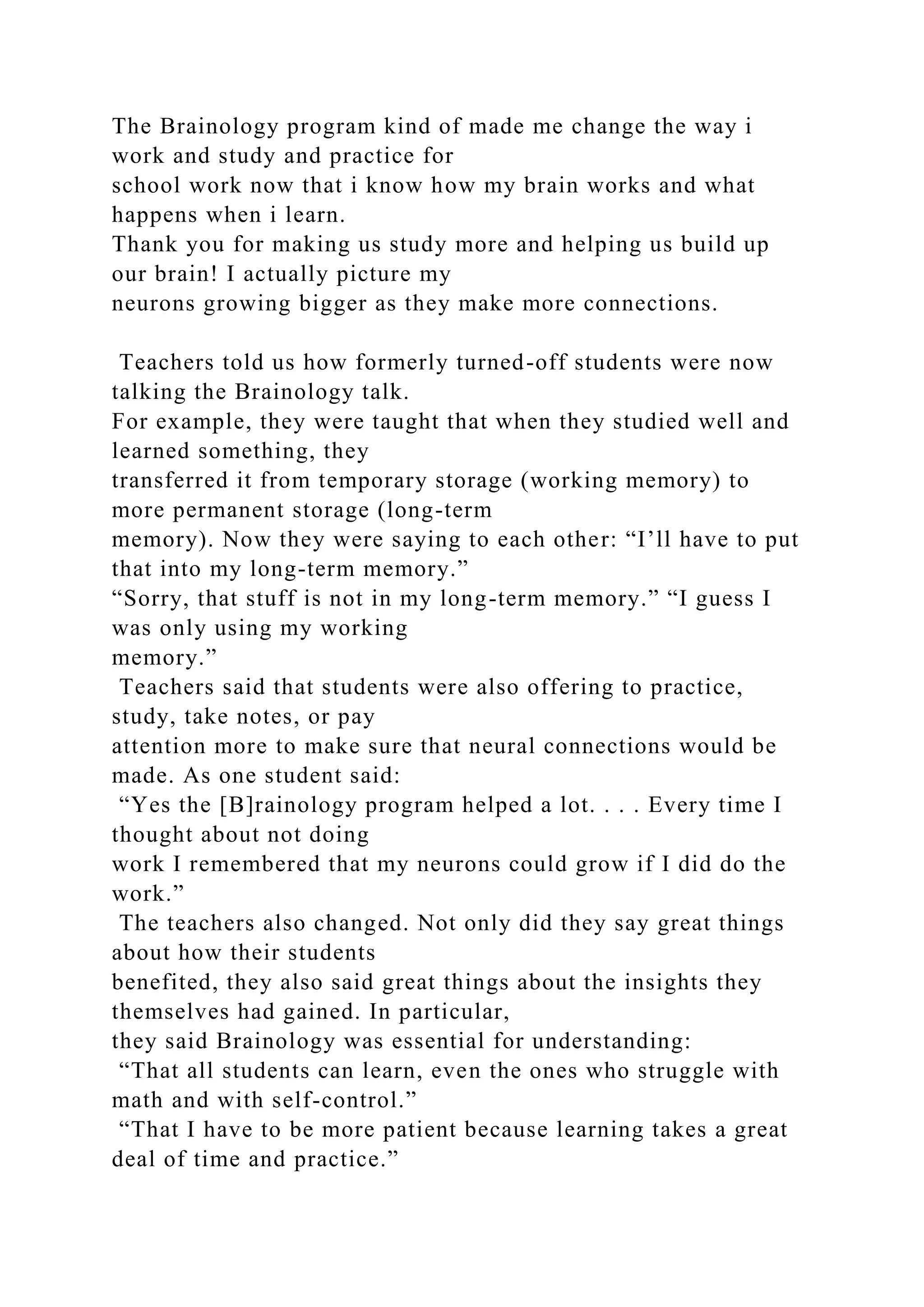 The Brainology program kind of made me change the way i
work and study and practice for
school work now that i know how my brain works and what
happens when i learn.
Thank you for making us study more and helping us build up
our brain! I actually picture my
neurons growing bigger as they make more connections.
Teachers told us how formerly turned-off students were now
talking the Brainology talk.
For example, they were taught that when they studied well and
learned something, they
transferred it from temporary storage (working memory) to
more permanent storage (long-term
memory). Now they were saying to each other: “I’ll have to put
that into my long-term memory.”
“Sorry, that stuff is not in my long-term memory.” “I guess I
was only using my working
memory.”
Teachers said that students were also offering to practice,
study, take notes, or pay
attention more to make sure that neural connections would be
made. As one student said:
“Yes the [B]rainology program helped a lot. . . . Every time I
thought about not doing
work I remembered that my neurons could grow if I did do the
work.”
The teachers also changed. Not only did they say great things
about how their students
benefited, they also said great things about the insights they
themselves had gained. In particular,
they said Brainology was essential for understanding:
“That all students can learn, even the ones who struggle with
math and with self-control.”
“That I have to be more patient because learning takes a great
deal of time and practice.”
 