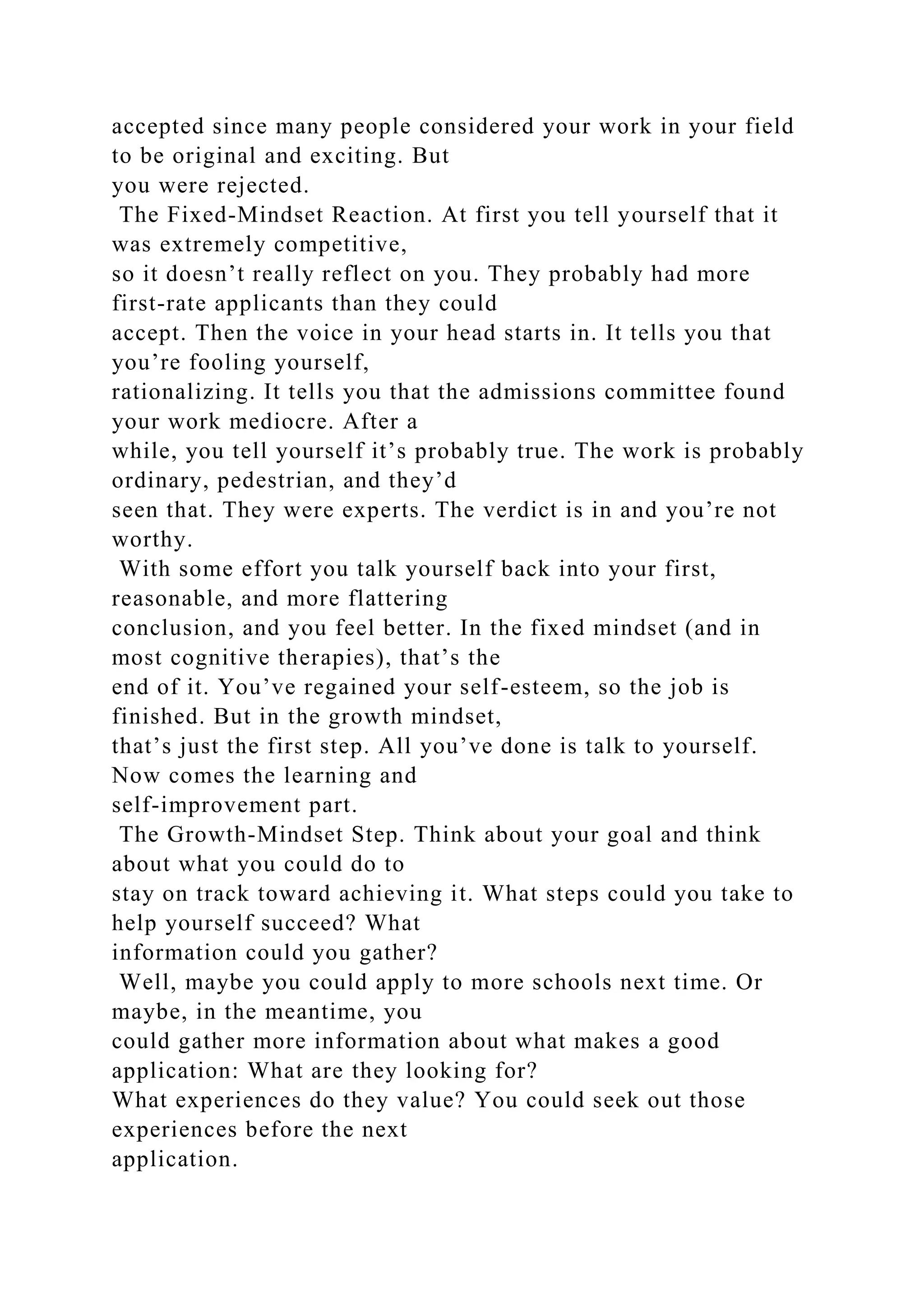 accepted since many people considered your work in your field
to be original and exciting. But
you were rejected.
The Fixed-Mindset Reaction. At first you tell yourself that it
was extremely competitive,
so it doesn’t really reflect on you. They probably had more
first-rate applicants than they could
accept. Then the voice in your head starts in. It tells you that
you’re fooling yourself,
rationalizing. It tells you that the admissions committee found
your work mediocre. After a
while, you tell yourself it’s probably true. The work is probably
ordinary, pedestrian, and they’d
seen that. They were experts. The verdict is in and you’re not
worthy.
With some effort you talk yourself back into your first,
reasonable, and more flattering
conclusion, and you feel better. In the fixed mindset (and in
most cognitive therapies), that’s the
end of it. You’ve regained your self-esteem, so the job is
finished. But in the growth mindset,
that’s just the first step. All you’ve done is talk to yourself.
Now comes the learning and
self-improvement part.
The Growth-Mindset Step. Think about your goal and think
about what you could do to
stay on track toward achieving it. What steps could you take to
help yourself succeed? What
information could you gather?
Well, maybe you could apply to more schools next time. Or
maybe, in the meantime, you
could gather more information about what makes a good
application: What are they looking for?
What experiences do they value? You could seek out those
experiences before the next
application.
 
