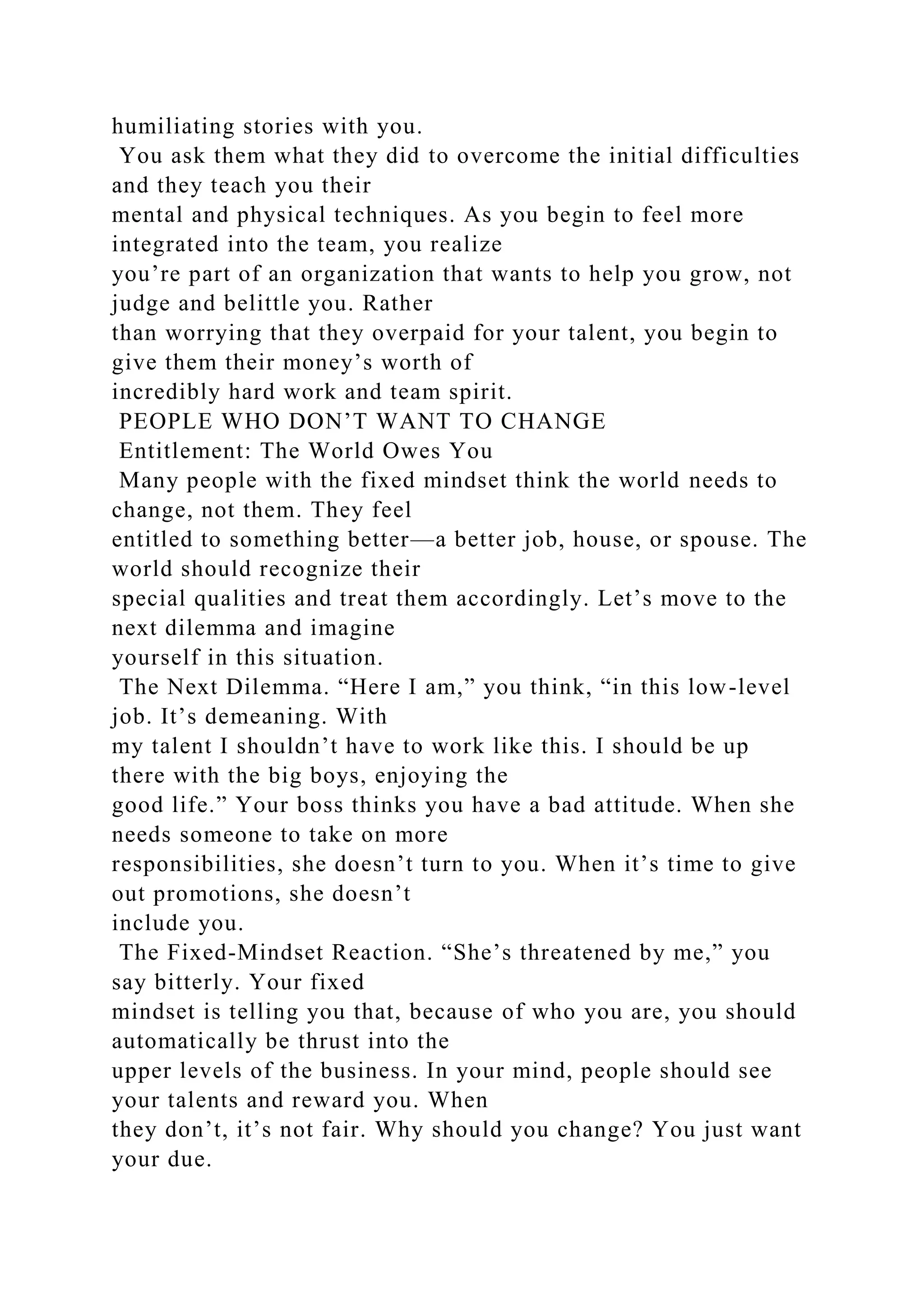 humiliating stories with you.
You ask them what they did to overcome the initial difficulties
and they teach you their
mental and physical techniques. As you begin to feel more
integrated into the team, you realize
you’re part of an organization that wants to help you grow, not
judge and belittle you. Rather
than worrying that they overpaid for your talent, you begin to
give them their money’s worth of
incredibly hard work and team spirit.
PEOPLE WHO DON’T WANT TO CHANGE
Entitlement: The World Owes You
Many people with the fixed mindset think the world needs to
change, not them. They feel
entitled to something better—a better job, house, or spouse. The
world should recognize their
special qualities and treat them accordingly. Let’s move to the
next dilemma and imagine
yourself in this situation.
The Next Dilemma. “Here I am,” you think, “in this low-level
job. It’s demeaning. With
my talent I shouldn’t have to work like this. I should be up
there with the big boys, enjoying the
good life.” Your boss thinks you have a bad attitude. When she
needs someone to take on more
responsibilities, she doesn’t turn to you. When it’s time to give
out promotions, she doesn’t
include you.
The Fixed-Mindset Reaction. “She’s threatened by me,” you
say bitterly. Your fixed
mindset is telling you that, because of who you are, you should
automatically be thrust into the
upper levels of the business. In your mind, people should see
your talents and reward you. When
they don’t, it’s not fair. Why should you change? You just want
your due.
 