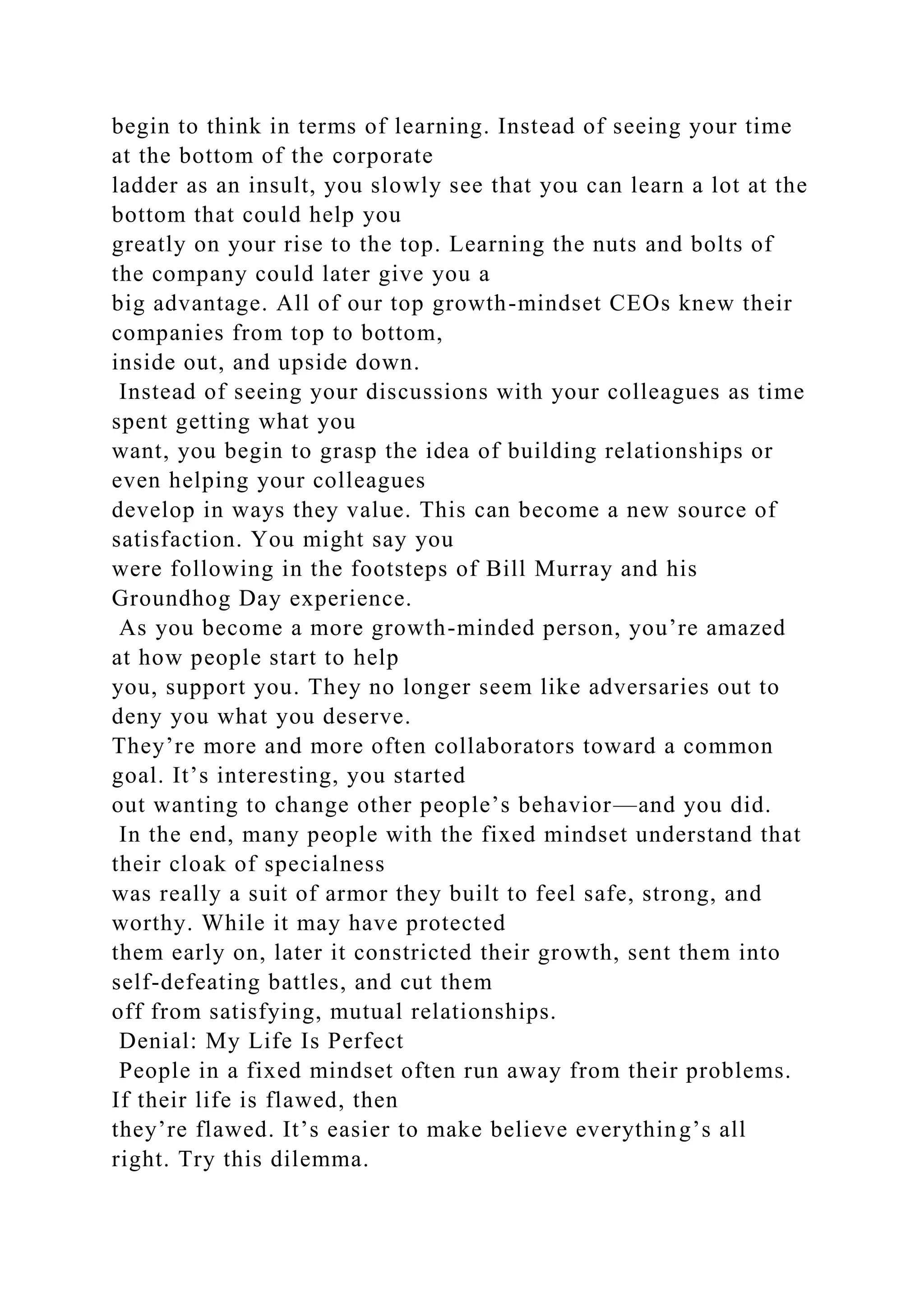 begin to think in terms of learning. Instead of seeing your time
at the bottom of the corporate
ladder as an insult, you slowly see that you can learn a lot at the
bottom that could help you
greatly on your rise to the top. Learning the nuts and bolts of
the company could later give you a
big advantage. All of our top growth-mindset CEOs knew their
companies from top to bottom,
inside out, and upside down.
Instead of seeing your discussions with your colleagues as time
spent getting what you
want, you begin to grasp the idea of building relationships or
even helping your colleagues
develop in ways they value. This can become a new source of
satisfaction. You might say you
were following in the footsteps of Bill Murray and his
Groundhog Day experience.
As you become a more growth-minded person, you’re amazed
at how people start to help
you, support you. They no longer seem like adversaries out to
deny you what you deserve.
They’re more and more often collaborators toward a common
goal. It’s interesting, you started
out wanting to change other people’s behavior—and you did.
In the end, many people with the fixed mindset understand that
their cloak of specialness
was really a suit of armor they built to feel safe, strong, and
worthy. While it may have protected
them early on, later it constricted their growth, sent them into
self-defeating battles, and cut them
off from satisfying, mutual relationships.
Denial: My Life Is Perfect
People in a fixed mindset often run away from their problems.
If their life is flawed, then
they’re flawed. It’s easier to make believe everything’s all
right. Try this dilemma.
 