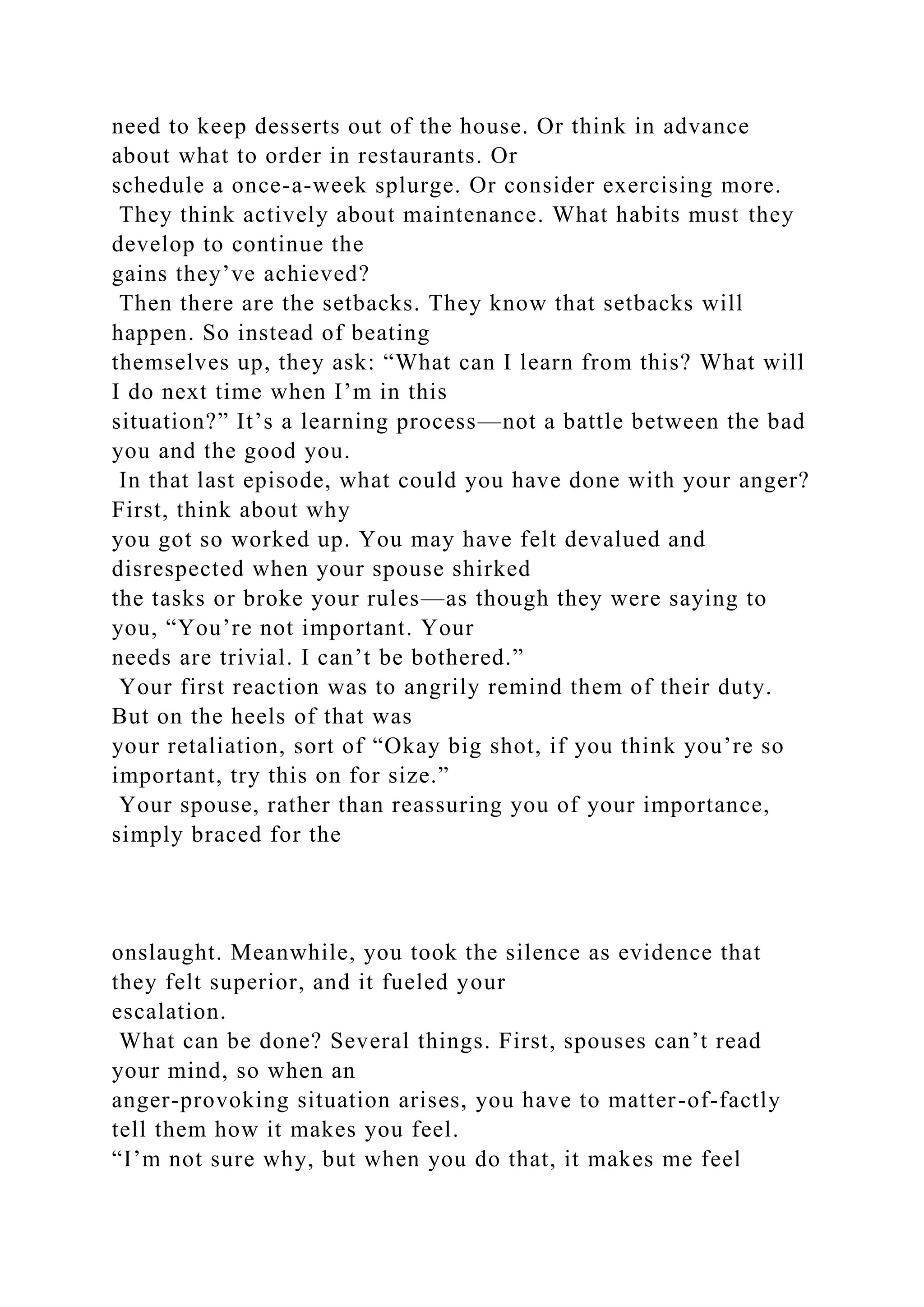 need to keep desserts out of the house. Or think in advance
about what to order in restaurants. Or
schedule a once-a-week splurge. Or consider exercising more.
They think actively about maintenance. What habits must they
develop to continue the
gains they’ve achieved?
Then there are the setbacks. They know that setbacks will
happen. So instead of beating
themselves up, they ask: “What can I learn from this? What will
I do next time when I’m in this
situation?” It’s a learning process—not a battle between the bad
you and the good you.
In that last episode, what could you have done with your anger?
First, think about why
you got so worked up. You may have felt devalued and
disrespected when your spouse shirked
the tasks or broke your rules—as though they were saying to
you, “You’re not important. Your
needs are trivial. I can’t be bothered.”
Your first reaction was to angrily remind them of their duty.
But on the heels of that was
your retaliation, sort of “Okay big shot, if you think you’re so
important, try this on for size.”
Your spouse, rather than reassuring you of your importance,
simply braced for the
onslaught. Meanwhile, you took the silence as evidence that
they felt superior, and it fueled your
escalation.
What can be done? Several things. First, spouses can’t read
your mind, so when an
anger-provoking situation arises, you have to matter-of-factly
tell them how it makes you feel.
“I’m not sure why, but when you do that, it makes me feel
 