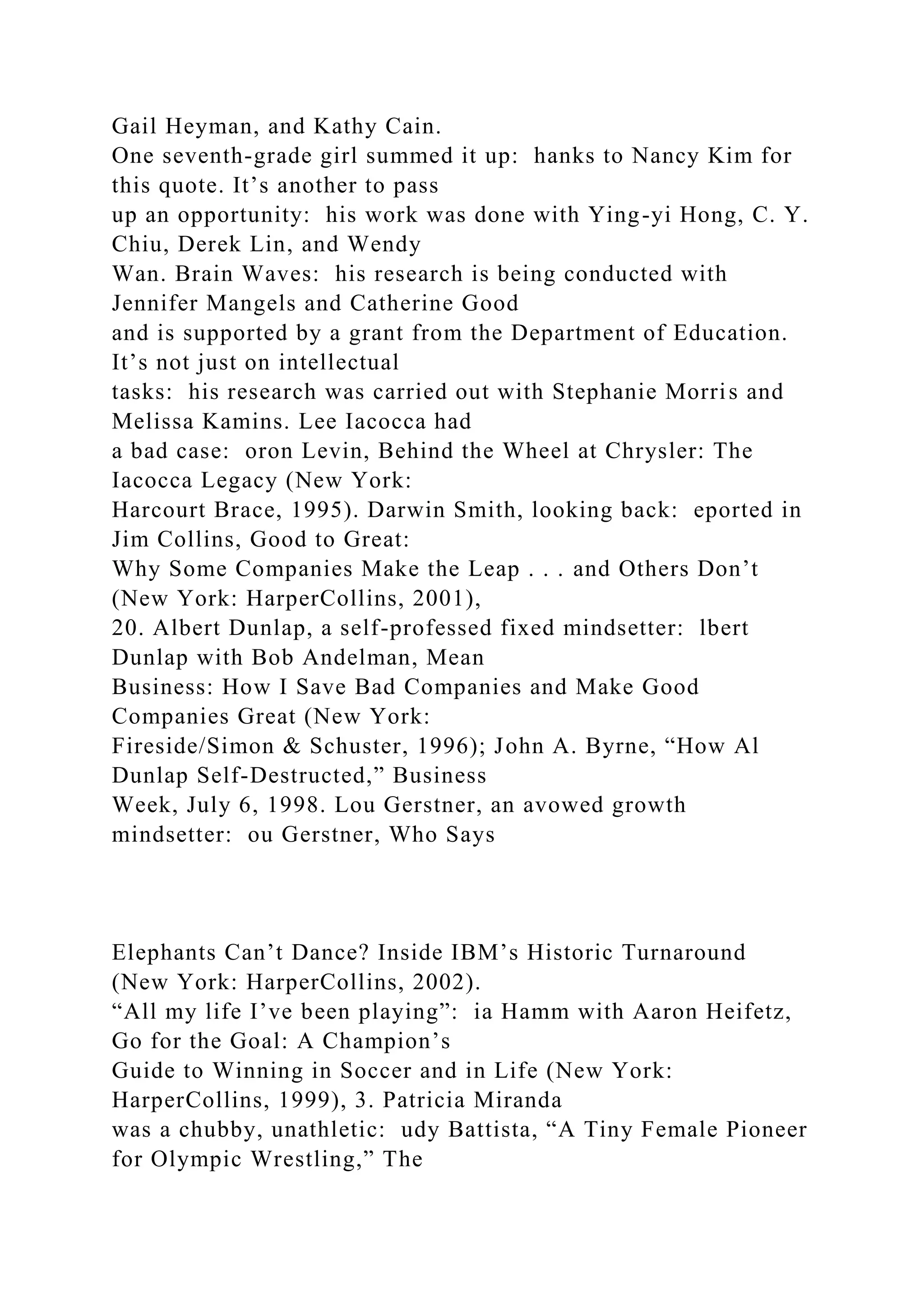 Gail Heyman, and Kathy Cain.
One seventh-grade girl summed it up: hanks to Nancy Kim for
this quote. It’s another to pass
up an opportunity: his work was done with Ying-yi Hong, C. Y.
Chiu, Derek Lin, and Wendy
Wan. Brain Waves: his research is being conducted with
Jennifer Mangels and Catherine Good
and is supported by a grant from the Department of Education.
It’s not just on intellectual
tasks: his research was carried out with Stephanie Morris and
Melissa Kamins. Lee Iacocca had
a bad case: oron Levin, Behind the Wheel at Chrysler: The
Iacocca Legacy (New York:
Harcourt Brace, 1995). Darwin Smith, looking back: eported in
Jim Collins, Good to Great:
Why Some Companies Make the Leap . . . and Others Don’t
(New York: HarperCollins, 2001),
20. Albert Dunlap, a self-professed fixed mindsetter: lbert
Dunlap with Bob Andelman, Mean
Business: How I Save Bad Companies and Make Good
Companies Great (New York:
Fireside/Simon & Schuster, 1996); John A. Byrne, “How Al
Dunlap Self-Destructed,” Business
Week, July 6, 1998. Lou Gerstner, an avowed growth
mindsetter: ou Gerstner, Who Says
Elephants Can’t Dance? Inside IBM’s Historic Turnaround
(New York: HarperCollins, 2002).
“All my life I’ve been playing”: ia Hamm with Aaron Heifetz,
Go for the Goal: A Champion’s
Guide to Winning in Soccer and in Life (New York:
HarperCollins, 1999), 3. Patricia Miranda
was a chubby, unathletic: udy Battista, “A Tiny Female Pioneer
for Olympic Wrestling,” The
 