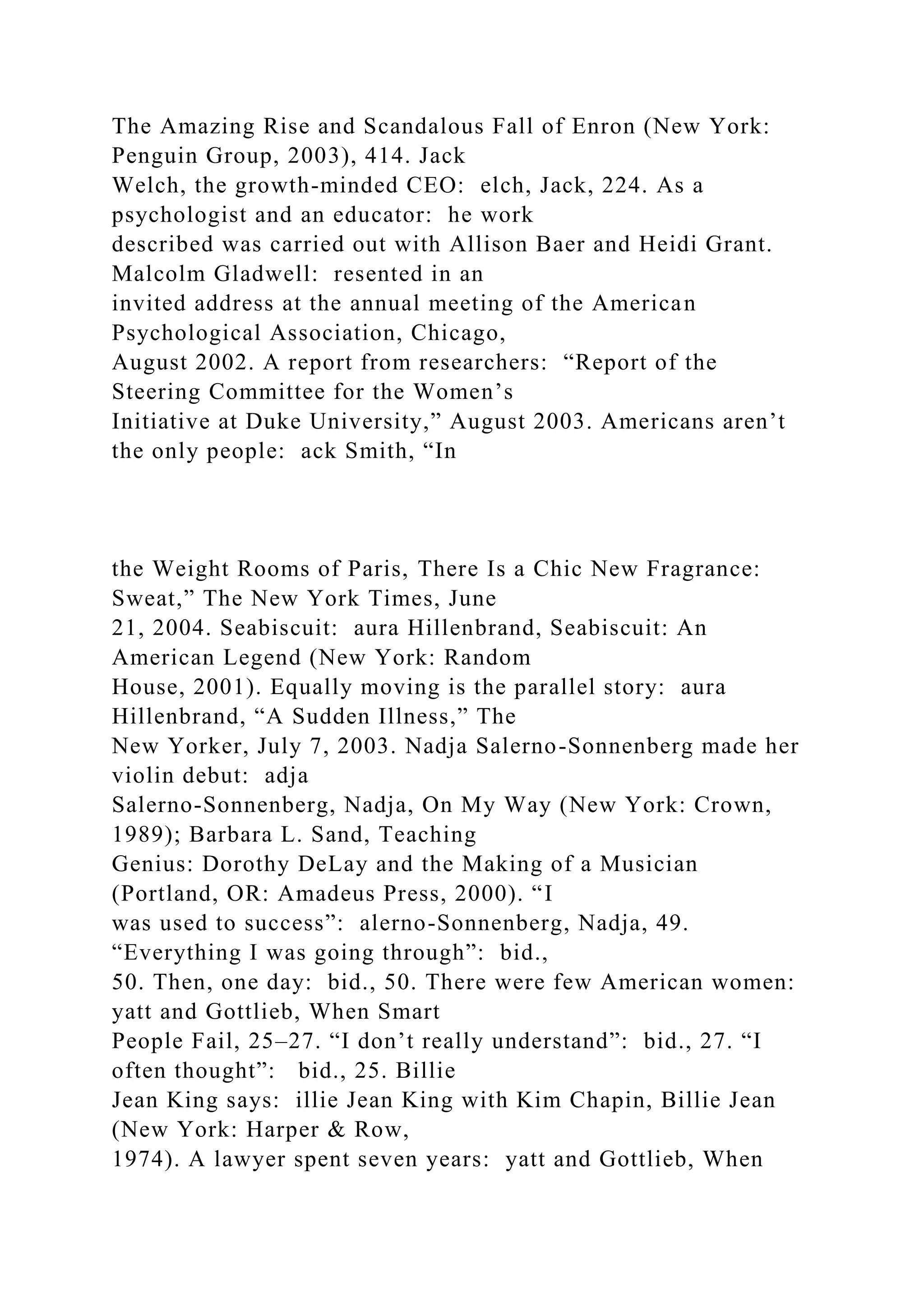 The Amazing Rise and Scandalous Fall of Enron (New York:
Penguin Group, 2003), 414. Jack
Welch, the growth-minded CEO: elch, Jack, 224. As a
psychologist and an educator: he work
described was carried out with Allison Baer and Heidi Grant.
Malcolm Gladwell: resented in an
invited address at the annual meeting of the American
Psychological Association, Chicago,
August 2002. A report from researchers: “Report of the
Steering Committee for the Women’s
Initiative at Duke University,” August 2003. Americans aren’t
the only people: ack Smith, “In
the Weight Rooms of Paris, There Is a Chic New Fragrance:
Sweat,” The New York Times, June
21, 2004. Seabiscuit: aura Hillenbrand, Seabiscuit: An
American Legend (New York: Random
House, 2001). Equally moving is the parallel story: aura
Hillenbrand, “A Sudden Illness,” The
New Yorker, July 7, 2003. Nadja Salerno-Sonnenberg made her
violin debut: adja
Salerno-Sonnenberg, Nadja, On My Way (New York: Crown,
1989); Barbara L. Sand, Teaching
Genius: Dorothy DeLay and the Making of a Musician
(Portland, OR: Amadeus Press, 2000). “I
was used to success”: alerno-Sonnenberg, Nadja, 49.
“Everything I was going through”: bid.,
50. Then, one day: bid., 50. There were few American women:
yatt and Gottlieb, When Smart
People Fail, 25–27. “I don’t really understand”: bid., 27. “I
often thought”: bid., 25. Billie
Jean King says: illie Jean King with Kim Chapin, Billie Jean
(New York: Harper & Row,
1974). A lawyer spent seven years: yatt and Gottlieb, When
 