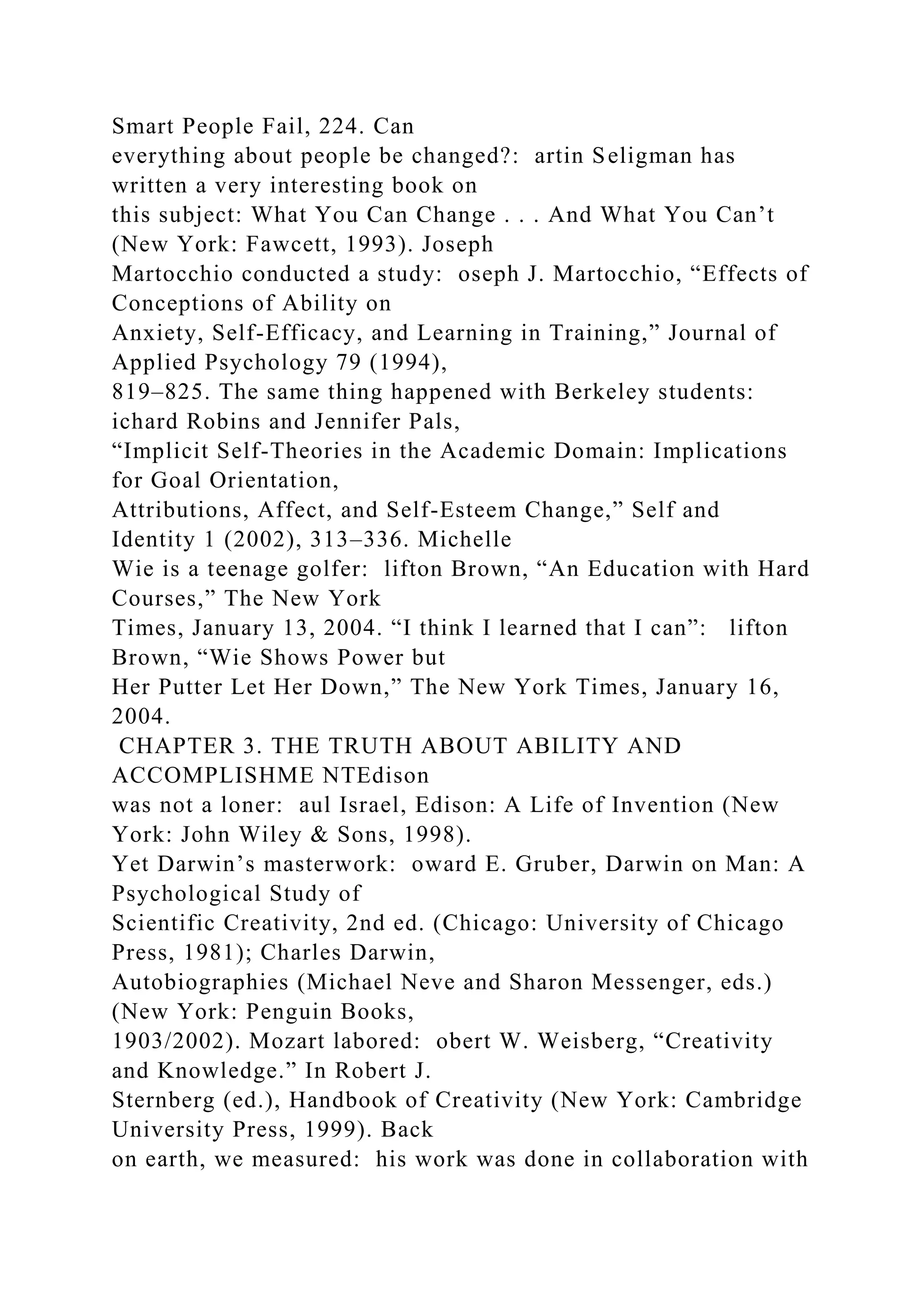 Smart People Fail, 224. Can
everything about people be changed?: artin Seligman has
written a very interesting book on
this subject: What You Can Change . . . And What You Can’t
(New York: Fawcett, 1993). Joseph
Martocchio conducted a study: oseph J. Martocchio, “Effects of
Conceptions of Ability on
Anxiety, Self-Efficacy, and Learning in Training,” Journal of
Applied Psychology 79 (1994),
819–825. The same thing happened with Berkeley students:
ichard Robins and Jennifer Pals,
“Implicit Self-Theories in the Academic Domain: Implications
for Goal Orientation,
Attributions, Affect, and Self-Esteem Change,” Self and
Identity 1 (2002), 313–336. Michelle
Wie is a teenage golfer: lifton Brown, “An Education with Hard
Courses,” The New York
Times, January 13, 2004. “I think I learned that I can”: lifton
Brown, “Wie Shows Power but
Her Putter Let Her Down,” The New York Times, January 16,
2004.
CHAPTER 3. THE TRUTH ABOUT ABILITY AND
ACCOMPLISHME NTEdison
was not a loner: aul Israel, Edison: A Life of Invention (New
York: John Wiley & Sons, 1998).
Yet Darwin’s masterwork: oward E. Gruber, Darwin on Man: A
Psychological Study of
Scientific Creativity, 2nd ed. (Chicago: University of Chicago
Press, 1981); Charles Darwin,
Autobiographies (Michael Neve and Sharon Messenger, eds.)
(New York: Penguin Books,
1903/2002). Mozart labored: obert W. Weisberg, “Creativity
and Knowledge.” In Robert J.
Sternberg (ed.), Handbook of Creativity (New York: Cambridge
University Press, 1999). Back
on earth, we measured: his work was done in collaboration with
 