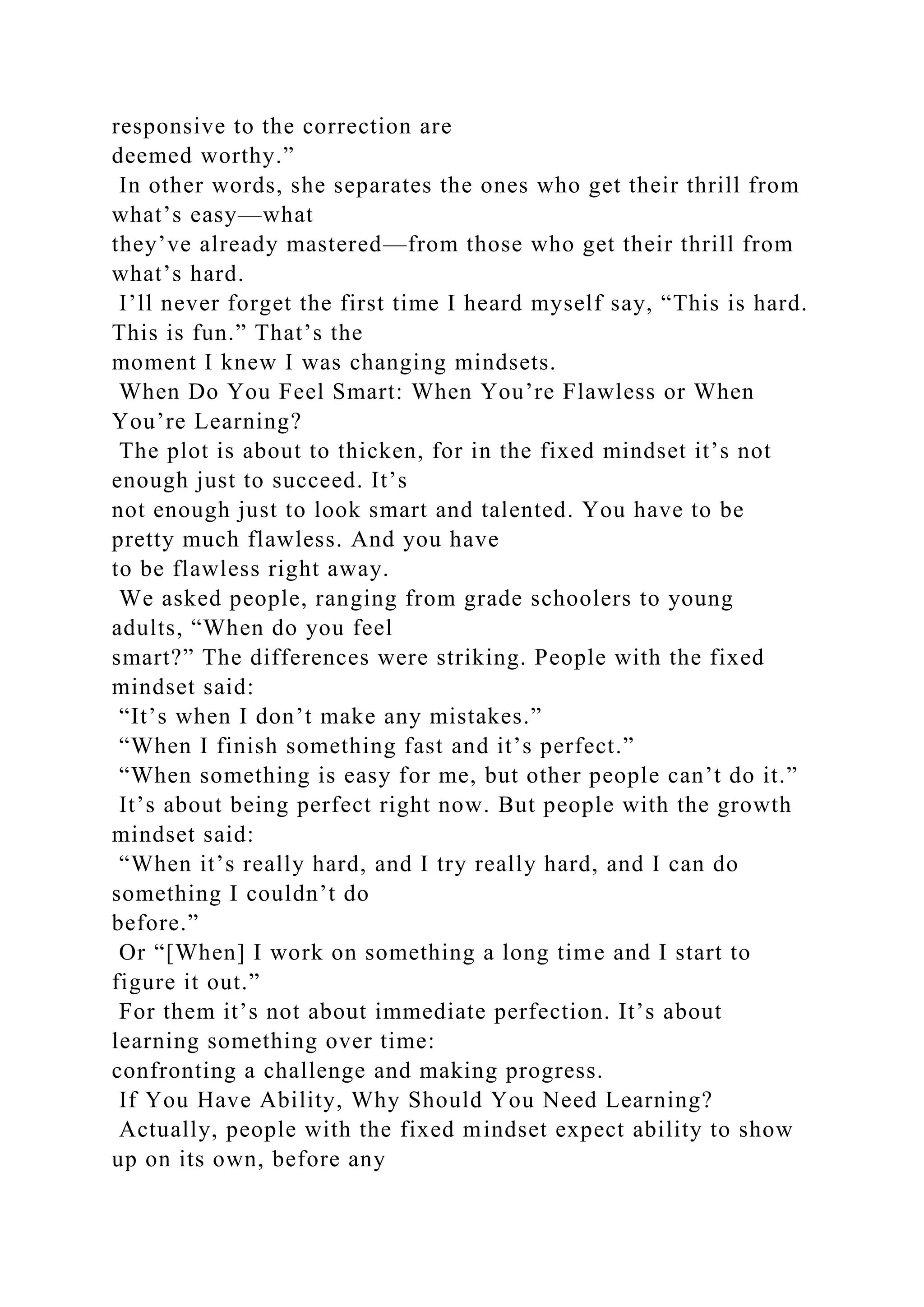 responsive to the correction are
deemed worthy.”
In other words, she separates the ones who get their thrill from
what’s easy—what
they’ve already mastered—from those who get their thrill from
what’s hard.
I’ll never forget the first time I heard myself say, “This is hard.
This is fun.” That’s the
moment I knew I was changing mindsets.
When Do You Feel Smart: When You’re Flawless or When
You’re Learning?
The plot is about to thicken, for in the fixed mindset it’s not
enough just to succeed. It’s
not enough just to look smart and talented. You have to be
pretty much flawless. And you have
to be flawless right away.
We asked people, ranging from grade schoolers to young
adults, “When do you feel
smart?” The differences were striking. People with the fixed
mindset said:
“It’s when I don’t make any mistakes.”
“When I finish something fast and it’s perfect.”
“When something is easy for me, but other people can’t do it.”
It’s about being perfect right now. But people with the growth
mindset said:
“When it’s really hard, and I try really hard, and I can do
something I couldn’t do
before.”
Or “[When] I work on something a long time and I start to
figure it out.”
For them it’s not about immediate perfection. It’s about
learning something over time:
confronting a challenge and making progress.
If You Have Ability, Why Should You Need Learning?
Actually, people with the fixed mindset expect ability to show
up on its own, before any
 