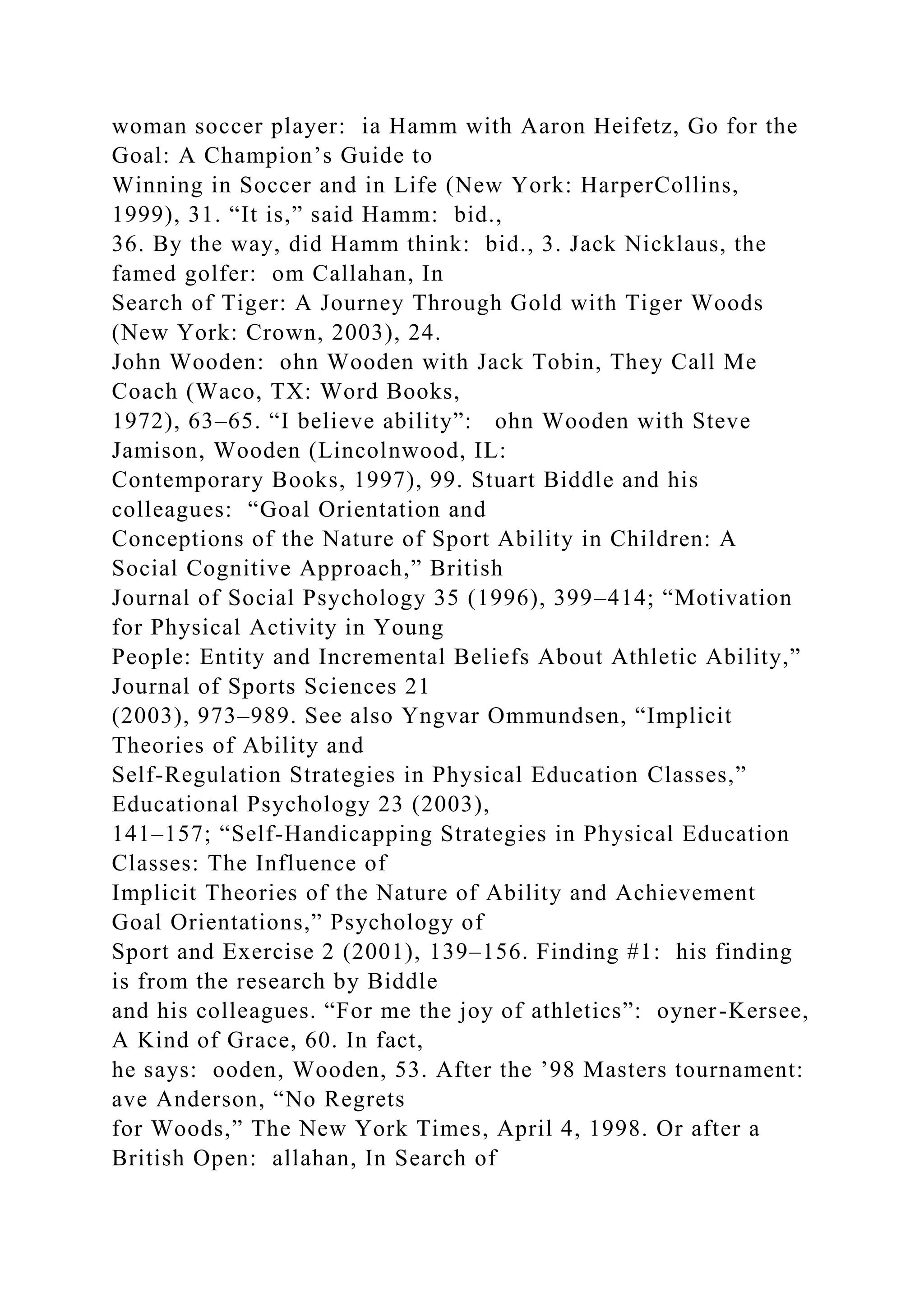woman soccer player: ia Hamm with Aaron Heifetz, Go for the
Goal: A Champion’s Guide to
Winning in Soccer and in Life (New York: HarperCollins,
1999), 31. “It is,” said Hamm: bid.,
36. By the way, did Hamm think: bid., 3. Jack Nicklaus, the
famed golfer: om Callahan, In
Search of Tiger: A Journey Through Gold with Tiger Woods
(New York: Crown, 2003), 24.
John Wooden: ohn Wooden with Jack Tobin, They Call Me
Coach (Waco, TX: Word Books,
1972), 63–65. “I believe ability”: ohn Wooden with Steve
Jamison, Wooden (Lincolnwood, IL:
Contemporary Books, 1997), 99. Stuart Biddle and his
colleagues: “Goal Orientation and
Conceptions of the Nature of Sport Ability in Children: A
Social Cognitive Approach,” British
Journal of Social Psychology 35 (1996), 399–414; “Motivation
for Physical Activity in Young
People: Entity and Incremental Beliefs About Athletic Ability,”
Journal of Sports Sciences 21
(2003), 973–989. See also Yngvar Ommundsen, “Implicit
Theories of Ability and
Self-Regulation Strategies in Physical Education Classes,”
Educational Psychology 23 (2003),
141–157; “Self-Handicapping Strategies in Physical Education
Classes: The Influence of
Implicit Theories of the Nature of Ability and Achievement
Goal Orientations,” Psychology of
Sport and Exercise 2 (2001), 139–156. Finding #1: his finding
is from the research by Biddle
and his colleagues. “For me the joy of athletics”: oyner-Kersee,
A Kind of Grace, 60. In fact,
he says: ooden, Wooden, 53. After the ’98 Masters tournament:
ave Anderson, “No Regrets
for Woods,” The New York Times, April 4, 1998. Or after a
British Open: allahan, In Search of
 