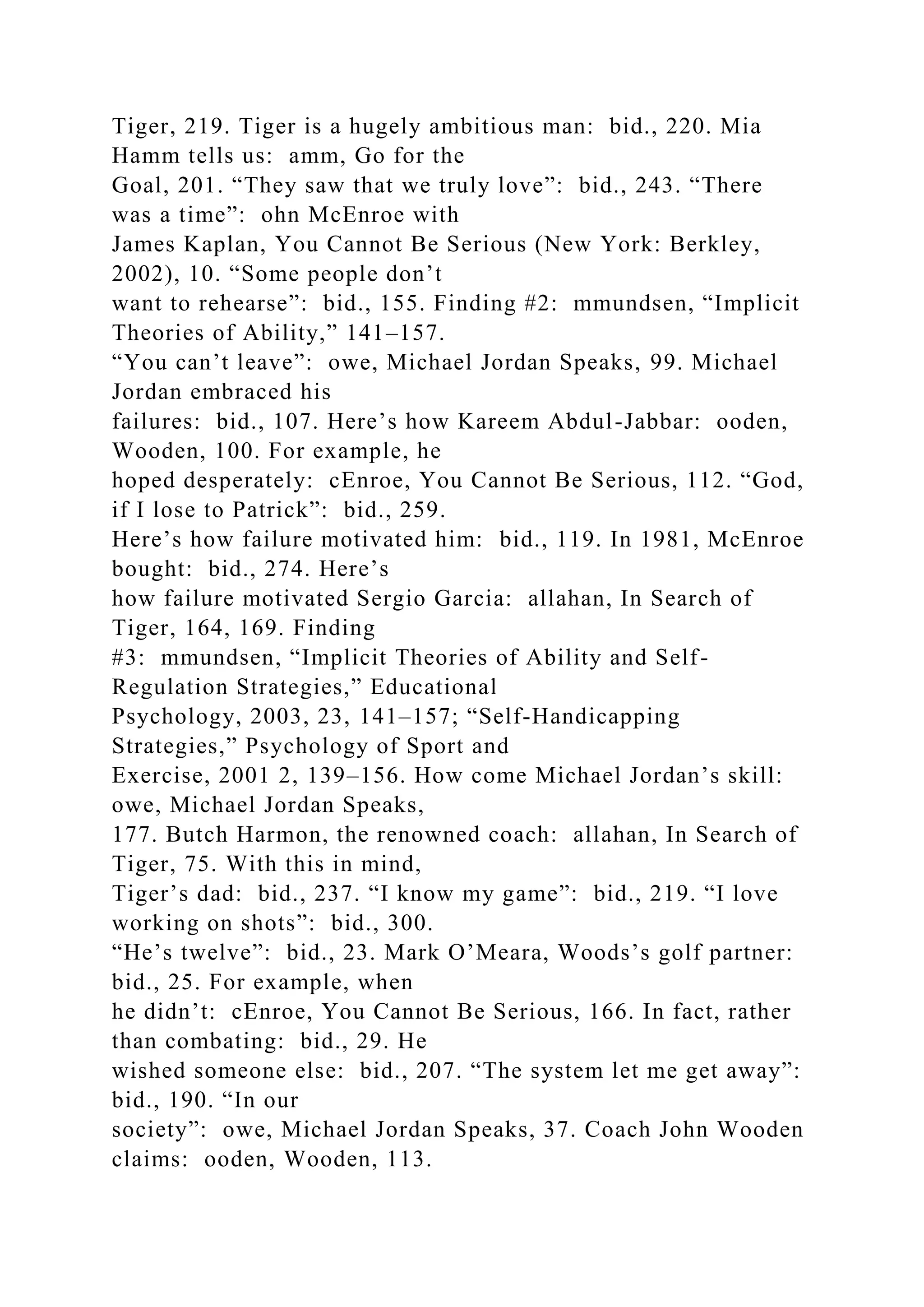 Tiger, 219. Tiger is a hugely ambitious man: bid., 220. Mia
Hamm tells us: amm, Go for the
Goal, 201. “They saw that we truly love”: bid., 243. “There
was a time”: ohn McEnroe with
James Kaplan, You Cannot Be Serious (New York: Berkley,
2002), 10. “Some people don’t
want to rehearse”: bid., 155. Finding #2: mmundsen, “Implicit
Theories of Ability,” 141–157.
“You can’t leave”: owe, Michael Jordan Speaks, 99. Michael
Jordan embraced his
failures: bid., 107. Here’s how Kareem Abdul-Jabbar: ooden,
Wooden, 100. For example, he
hoped desperately: cEnroe, You Cannot Be Serious, 112. “God,
if I lose to Patrick”: bid., 259.
Here’s how failure motivated him: bid., 119. In 1981, McEnroe
bought: bid., 274. Here’s
how failure motivated Sergio Garcia: allahan, In Search of
Tiger, 164, 169. Finding
#3: mmundsen, “Implicit Theories of Ability and Self-
Regulation Strategies,” Educational
Psychology, 2003, 23, 141–157; “Self-Handicapping
Strategies,” Psychology of Sport and
Exercise, 2001 2, 139–156. How come Michael Jordan’s skill:
owe, Michael Jordan Speaks,
177. Butch Harmon, the renowned coach: allahan, In Search of
Tiger, 75. With this in mind,
Tiger’s dad: bid., 237. “I know my game”: bid., 219. “I love
working on shots”: bid., 300.
“He’s twelve”: bid., 23. Mark O’Meara, Woods’s golf partner:
bid., 25. For example, when
he didn’t: cEnroe, You Cannot Be Serious, 166. In fact, rather
than combating: bid., 29. He
wished someone else: bid., 207. “The system let me get away”:
bid., 190. “In our
society”: owe, Michael Jordan Speaks, 37. Coach John Wooden
claims: ooden, Wooden, 113.
 