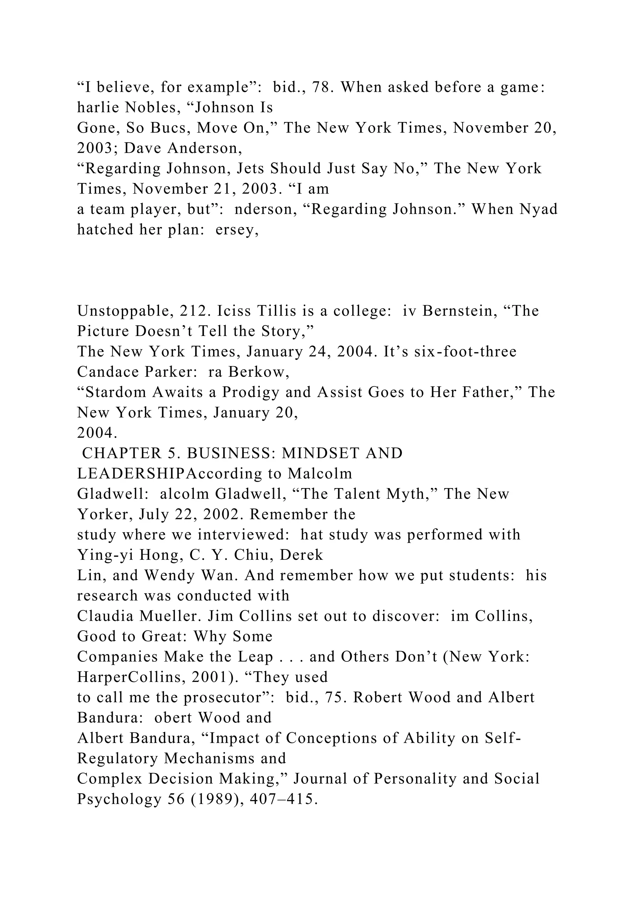“I believe, for example”: bid., 78. When asked before a game:
harlie Nobles, “Johnson Is
Gone, So Bucs, Move On,” The New York Times, November 20,
2003; Dave Anderson,
“Regarding Johnson, Jets Should Just Say No,” The New York
Times, November 21, 2003. “I am
a team player, but”: nderson, “Regarding Johnson.” When Nyad
hatched her plan: ersey,
Unstoppable, 212. Iciss Tillis is a college: iv Bernstein, “The
Picture Doesn’t Tell the Story,”
The New York Times, January 24, 2004. It’s six-foot-three
Candace Parker: ra Berkow,
“Stardom Awaits a Prodigy and Assist Goes to Her Father,” The
New York Times, January 20,
2004.
CHAPTER 5. BUSINESS: MINDSET AND
LEADERSHIPAccording to Malcolm
Gladwell: alcolm Gladwell, “The Talent Myth,” The New
Yorker, July 22, 2002. Remember the
study where we interviewed: hat study was performed with
Ying-yi Hong, C. Y. Chiu, Derek
Lin, and Wendy Wan. And remember how we put students: his
research was conducted with
Claudia Mueller. Jim Collins set out to discover: im Collins,
Good to Great: Why Some
Companies Make the Leap . . . and Others Don’t (New York:
HarperCollins, 2001). “They used
to call me the prosecutor”: bid., 75. Robert Wood and Albert
Bandura: obert Wood and
Albert Bandura, “Impact of Conceptions of Ability on Self-
Regulatory Mechanisms and
Complex Decision Making,” Journal of Personality and Social
Psychology 56 (1989), 407–415.
 