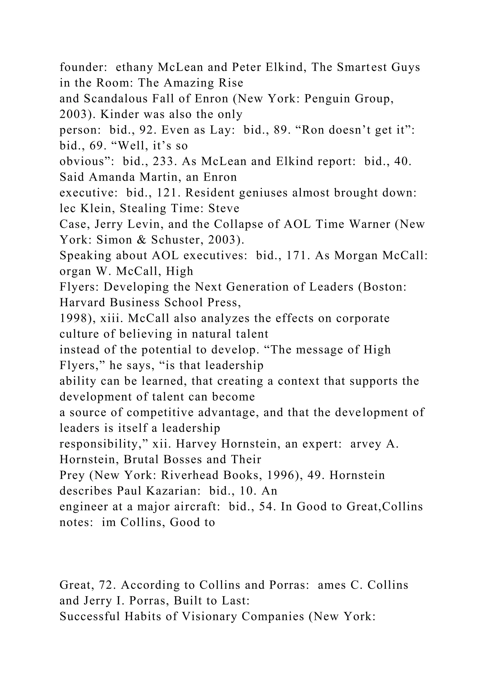 founder: ethany McLean and Peter Elkind, The Smartest Guys
in the Room: The Amazing Rise
and Scandalous Fall of Enron (New York: Penguin Group,
2003). Kinder was also the only
person: bid., 92. Even as Lay: bid., 89. “Ron doesn’t get it”:
bid., 69. “Well, it’s so
obvious”: bid., 233. As McLean and Elkind report: bid., 40.
Said Amanda Martin, an Enron
executive: bid., 121. Resident geniuses almost brought down:
lec Klein, Stealing Time: Steve
Case, Jerry Levin, and the Collapse of AOL Time Warner (New
York: Simon & Schuster, 2003).
Speaking about AOL executives: bid., 171. As Morgan McCall:
organ W. McCall, High
Flyers: Developing the Next Generation of Leaders (Boston:
Harvard Business School Press,
1998), xiii. McCall also analyzes the effects on corporate
culture of believing in natural talent
instead of the potential to develop. “The message of High
Flyers,” he says, “is that leadership
ability can be learned, that creating a context that supports the
development of talent can become
a source of competitive advantage, and that the development of
leaders is itself a leadership
responsibility,” xii. Harvey Hornstein, an expert: arvey A.
Hornstein, Brutal Bosses and Their
Prey (New York: Riverhead Books, 1996), 49. Hornstein
describes Paul Kazarian: bid., 10. An
engineer at a major aircraft: bid., 54. In Good to Great,Collins
notes: im Collins, Good to
Great, 72. According to Collins and Porras: ames C. Collins
and Jerry I. Porras, Built to Last:
Successful Habits of Visionary Companies (New York:
 