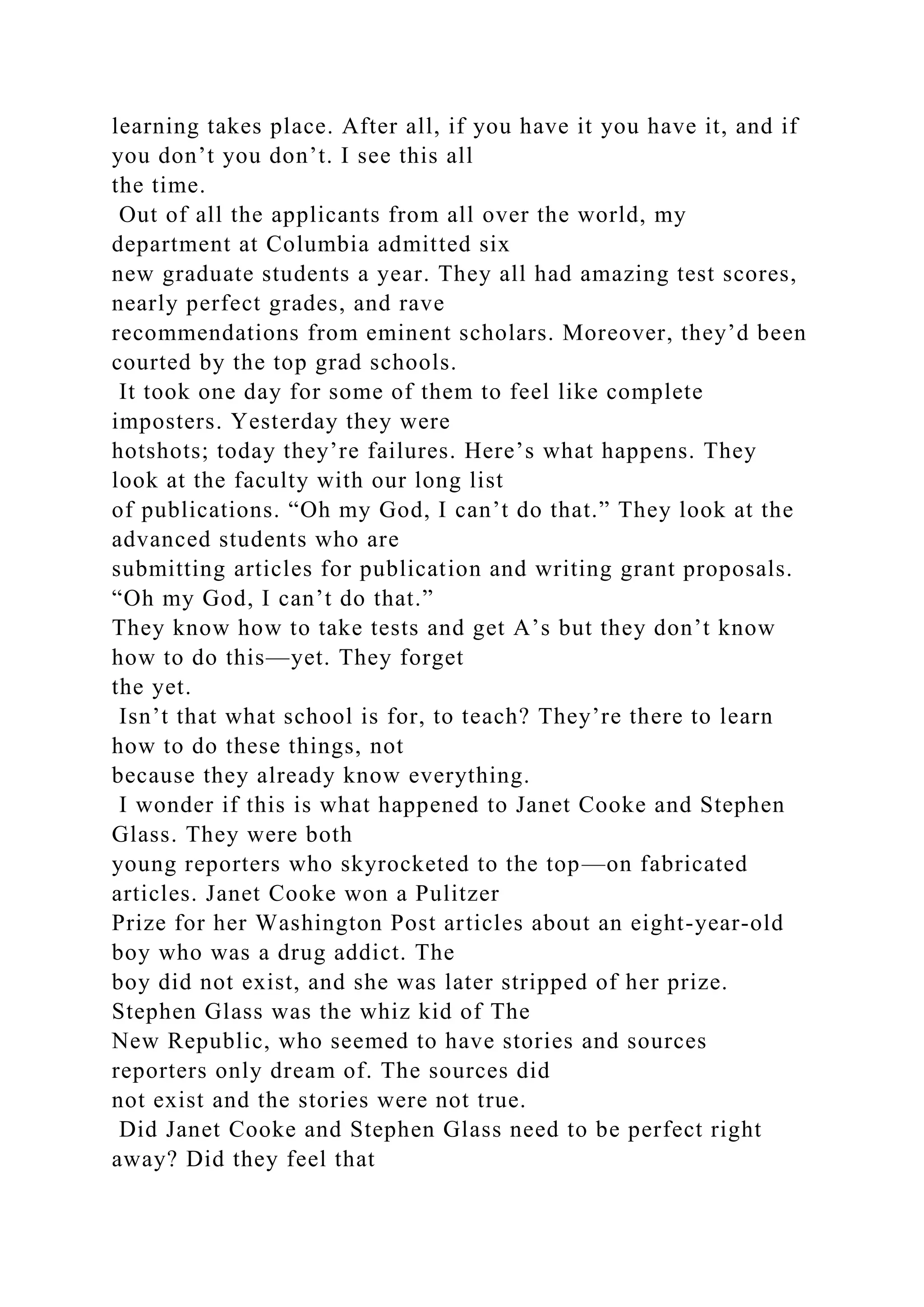 learning takes place. After all, if you have it you have it, and if
you don’t you don’t. I see this all
the time.
Out of all the applicants from all over the world, my
department at Columbia admitted six
new graduate students a year. They all had amazing test scores,
nearly perfect grades, and rave
recommendations from eminent scholars. Moreover, they’d been
courted by the top grad schools.
It took one day for some of them to feel like complete
imposters. Yesterday they were
hotshots; today they’re failures. Here’s what happens. They
look at the faculty with our long list
of publications. “Oh my God, I can’t do that.” They look at the
advanced students who are
submitting articles for publication and writing grant proposals.
“Oh my God, I can’t do that.”
They know how to take tests and get A’s but they don’t know
how to do this—yet. They forget
the yet.
Isn’t that what school is for, to teach? They’re there to learn
how to do these things, not
because they already know everything.
I wonder if this is what happened to Janet Cooke and Stephen
Glass. They were both
young reporters who skyrocketed to the top—on fabricated
articles. Janet Cooke won a Pulitzer
Prize for her Washington Post articles about an eight-year-old
boy who was a drug addict. The
boy did not exist, and she was later stripped of her prize.
Stephen Glass was the whiz kid of The
New Republic, who seemed to have stories and sources
reporters only dream of. The sources did
not exist and the stories were not true.
Did Janet Cooke and Stephen Glass need to be perfect right
away? Did they feel that
 