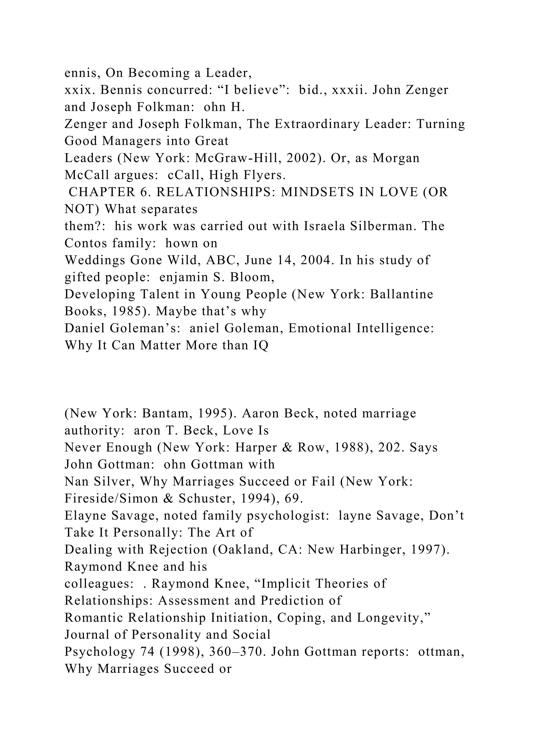 ennis, On Becoming a Leader,
xxix. Bennis concurred: “I believe”: bid., xxxii. John Zenger
and Joseph Folkman: ohn H.
Zenger and Joseph Folkman, The Extraordinary Leader: Turning
Good Managers into Great
Leaders (New York: McGraw-Hill, 2002). Or, as Morgan
McCall argues: cCall, High Flyers.
CHAPTER 6. RELATIONSHIPS: MINDSETS IN LOVE (OR
NOT) What separates
them?: his work was carried out with Israela Silberman. The
Contos family: hown on
Weddings Gone Wild, ABC, June 14, 2004. In his study of
gifted people: enjamin S. Bloom,
Developing Talent in Young People (New York: Ballantine
Books, 1985). Maybe that’s why
Daniel Goleman’s: aniel Goleman, Emotional Intelligence:
Why It Can Matter More than IQ
(New York: Bantam, 1995). Aaron Beck, noted marriage
authority: aron T. Beck, Love Is
Never Enough (New York: Harper & Row, 1988), 202. Says
John Gottman: ohn Gottman with
Nan Silver, Why Marriages Succeed or Fail (New York:
Fireside/Simon & Schuster, 1994), 69.
Elayne Savage, noted family psychologist: layne Savage, Don’t
Take It Personally: The Art of
Dealing with Rejection (Oakland, CA: New Harbinger, 1997).
Raymond Knee and his
colleagues: . Raymond Knee, “Implicit Theories of
Relationships: Assessment and Prediction of
Romantic Relationship Initiation, Coping, and Longevity,”
Journal of Personality and Social
Psychology 74 (1998), 360–370. John Gottman reports: ottman,
Why Marriages Succeed or
 