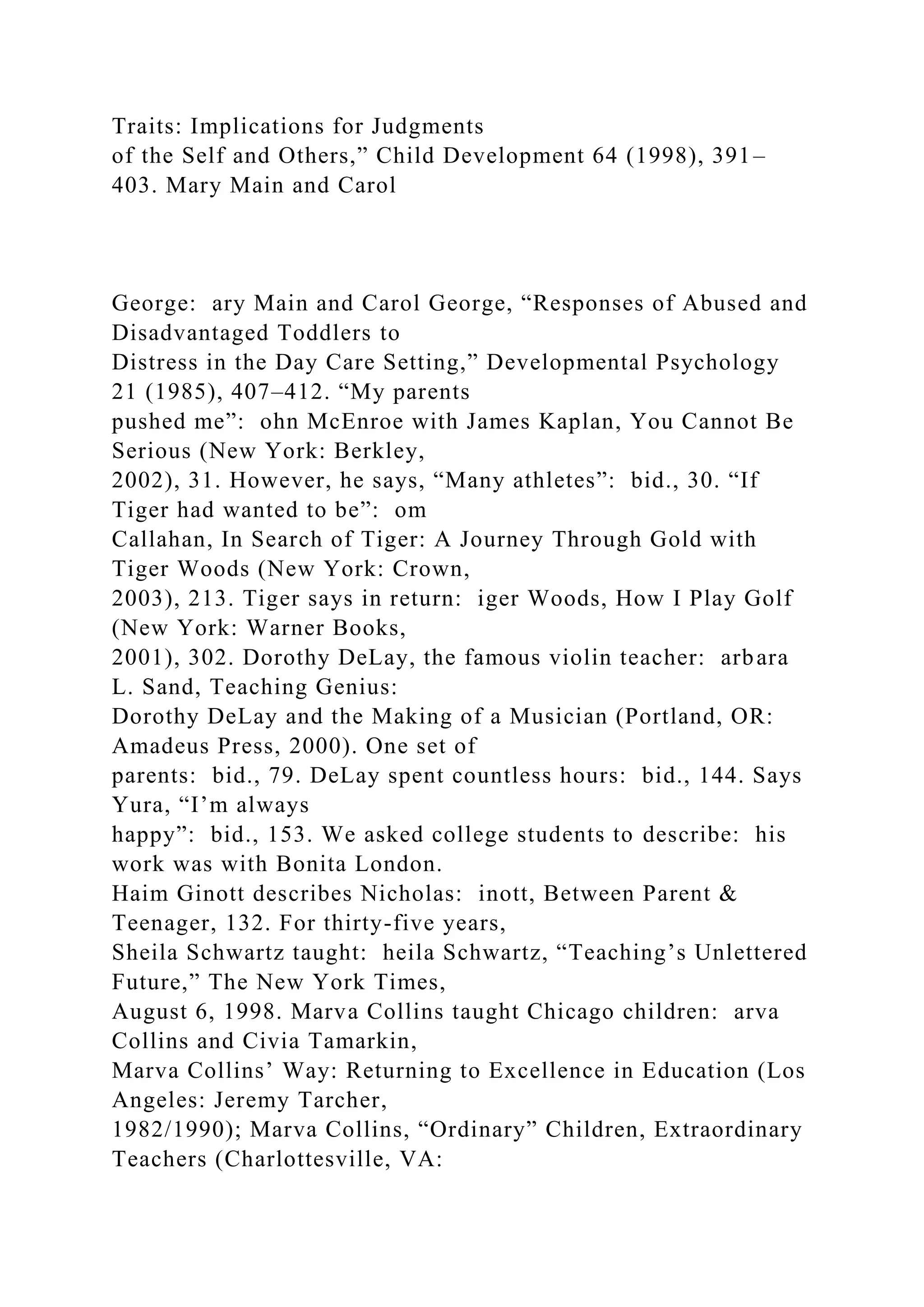 Traits: Implications for Judgments
of the Self and Others,” Child Development 64 (1998), 391–
403. Mary Main and Carol
George: ary Main and Carol George, “Responses of Abused and
Disadvantaged Toddlers to
Distress in the Day Care Setting,” Developmental Psychology
21 (1985), 407–412. “My parents
pushed me”: ohn McEnroe with James Kaplan, You Cannot Be
Serious (New York: Berkley,
2002), 31. However, he says, “Many athletes”: bid., 30. “If
Tiger had wanted to be”: om
Callahan, In Search of Tiger: A Journey Through Gold with
Tiger Woods (New York: Crown,
2003), 213. Tiger says in return: iger Woods, How I Play Golf
(New York: Warner Books,
2001), 302. Dorothy DeLay, the famous violin teacher: arbara
L. Sand, Teaching Genius:
Dorothy DeLay and the Making of a Musician (Portland, OR:
Amadeus Press, 2000). One set of
parents: bid., 79. DeLay spent countless hours: bid., 144. Says
Yura, “I’m always
happy”: bid., 153. We asked college students to describe: his
work was with Bonita London.
Haim Ginott describes Nicholas: inott, Between Parent &
Teenager, 132. For thirty-five years,
Sheila Schwartz taught: heila Schwartz, “Teaching’s Unlettered
Future,” The New York Times,
August 6, 1998. Marva Collins taught Chicago children: arva
Collins and Civia Tamarkin,
Marva Collins’ Way: Returning to Excellence in Education (Los
Angeles: Jeremy Tarcher,
1982/1990); Marva Collins, “Ordinary” Children, Extraordinary
Teachers (Charlottesville, VA:
 