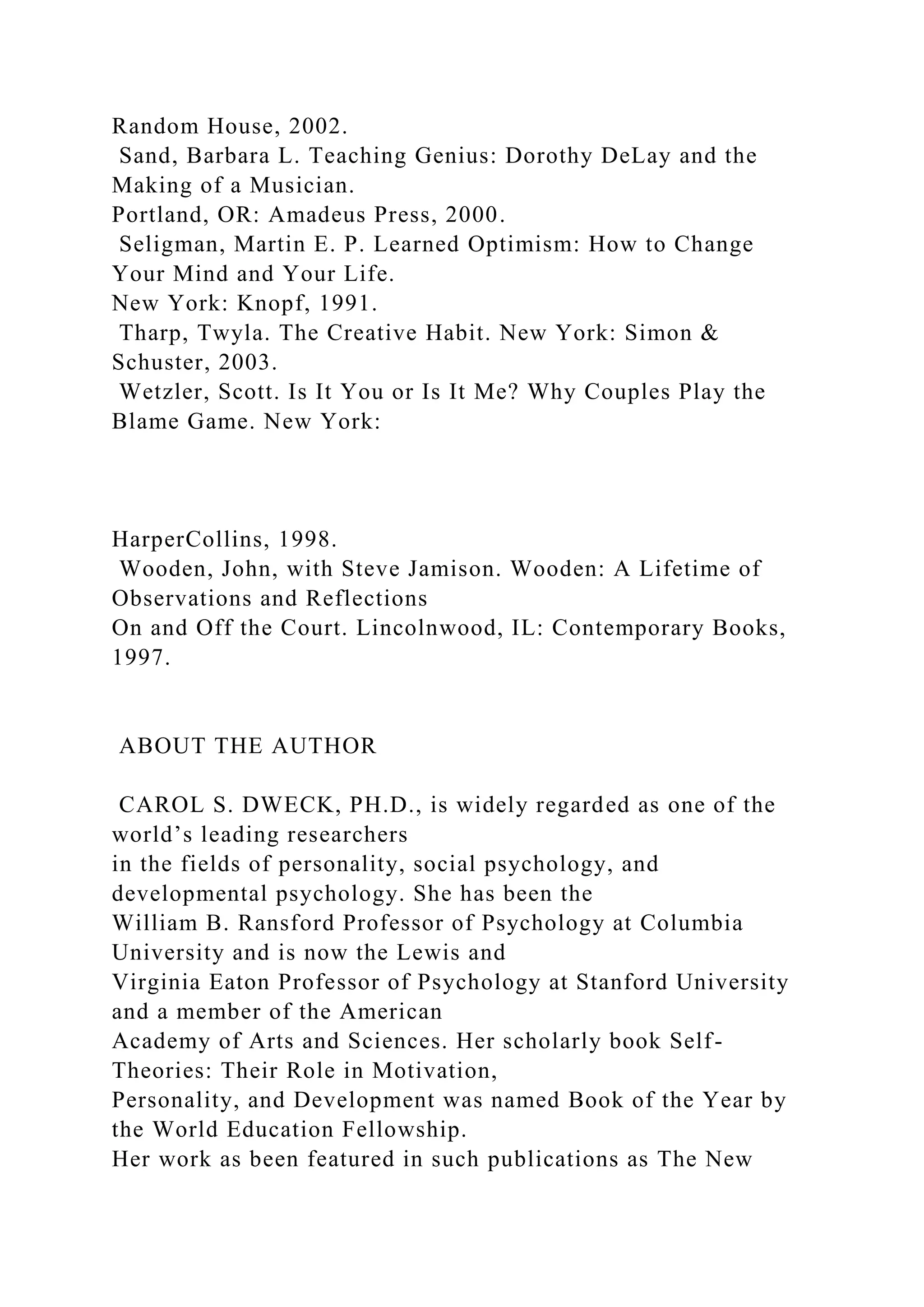 Random House, 2002.
Sand, Barbara L. Teaching Genius: Dorothy DeLay and the
Making of a Musician.
Portland, OR: Amadeus Press, 2000.
Seligman, Martin E. P. Learned Optimism: How to Change
Your Mind and Your Life.
New York: Knopf, 1991.
Tharp, Twyla. The Creative Habit. New York: Simon &
Schuster, 2003.
Wetzler, Scott. Is It You or Is It Me? Why Couples Play the
Blame Game. New York:
HarperCollins, 1998.
Wooden, John, with Steve Jamison. Wooden: A Lifetime of
Observations and Reflections
On and Off the Court. Lincolnwood, IL: Contemporary Books,
1997.
ABOUT THE AUTHOR
CAROL S. DWECK, PH.D., is widely regarded as one of the
world’s leading researchers
in the fields of personality, social psychology, and
developmental psychology. She has been the
William B. Ransford Professor of Psychology at Columbia
University and is now the Lewis and
Virginia Eaton Professor of Psychology at Stanford University
and a member of the American
Academy of Arts and Sciences. Her scholarly book Self-
Theories: Their Role in Motivation,
Personality, and Development was named Book of the Year by
the World Education Fellowship.
Her work as been featured in such publications as The New
 