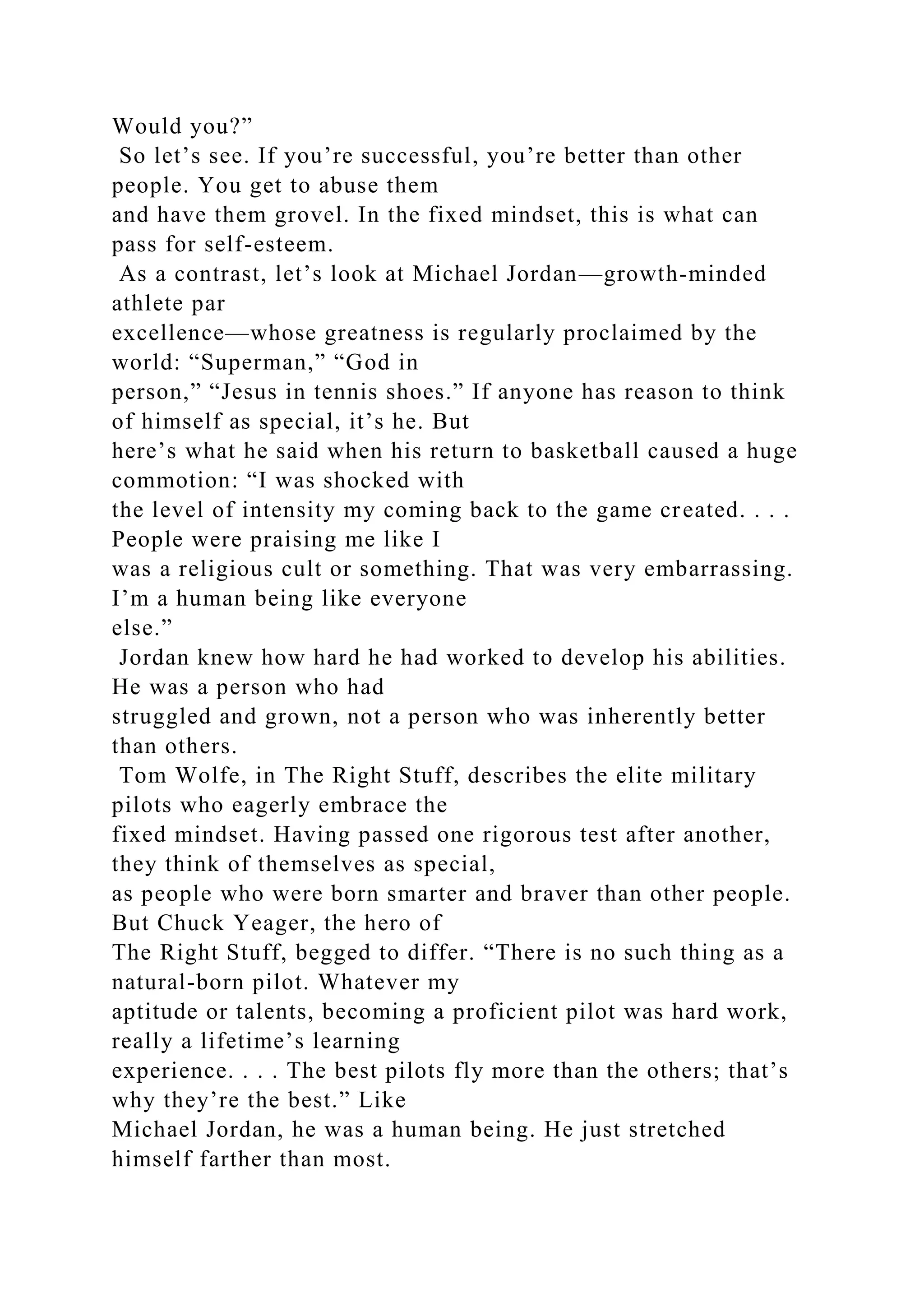 Would you?”
So let’s see. If you’re successful, you’re better than other
people. You get to abuse them
and have them grovel. In the fixed mindset, this is what can
pass for self-esteem.
As a contrast, let’s look at Michael Jordan—growth-minded
athlete par
excellence—whose greatness is regularly proclaimed by the
world: “Superman,” “God in
person,” “Jesus in tennis shoes.” If anyone has reason to think
of himself as special, it’s he. But
here’s what he said when his return to basketball caused a huge
commotion: “I was shocked with
the level of intensity my coming back to the game created. . . .
People were praising me like I
was a religious cult or something. That was very embarrassing.
I’m a human being like everyone
else.”
Jordan knew how hard he had worked to develop his abilities.
He was a person who had
struggled and grown, not a person who was inherently better
than others.
Tom Wolfe, in The Right Stuff, describes the elite military
pilots who eagerly embrace the
fixed mindset. Having passed one rigorous test after another,
they think of themselves as special,
as people who were born smarter and braver than other people.
But Chuck Yeager, the hero of
The Right Stuff, begged to differ. “There is no such thing as a
natural-born pilot. Whatever my
aptitude or talents, becoming a proficient pilot was hard work,
really a lifetime’s learning
experience. . . . The best pilots fly more than the others; that’s
why they’re the best.” Like
Michael Jordan, he was a human being. He just stretched
himself farther than most.
 