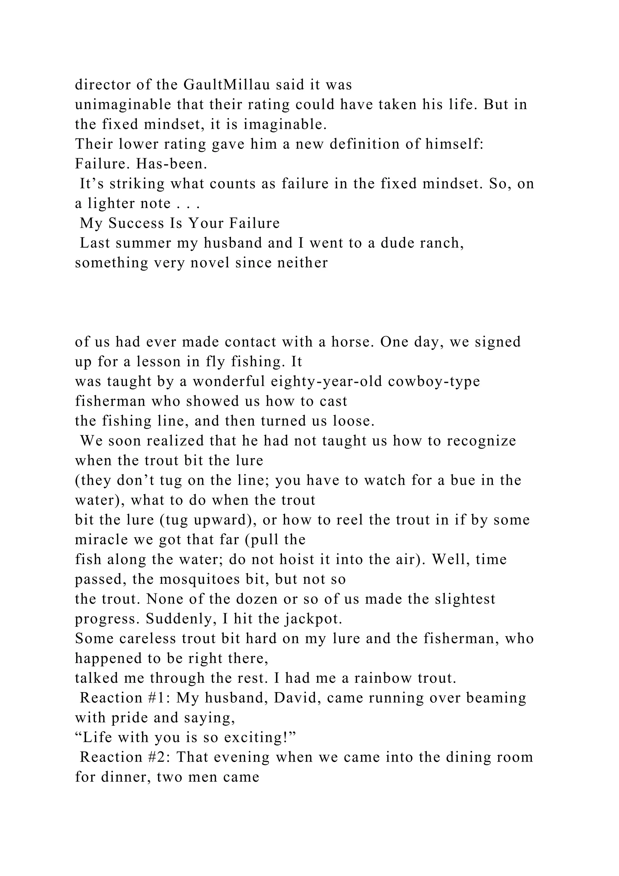 director of the GaultMillau said it was
unimaginable that their rating could have taken his life. But in
the fixed mindset, it is imaginable.
Their lower rating gave him a new definition of himself:
Failure. Has-been.
It’s striking what counts as failure in the fixed mindset. So, on
a lighter note . . .
My Success Is Your Failure
Last summer my husband and I went to a dude ranch,
something very novel since neither
of us had ever made contact with a horse. One day, we signed
up for a lesson in fly fishing. It
was taught by a wonderful eighty-year-old cowboy-type
fisherman who showed us how to cast
the fishing line, and then turned us loose.
We soon realized that he had not taught us how to recognize
when the trout bit the lure
(they don’t tug on the line; you have to watch for a bue in the
water), what to do when the trout
bit the lure (tug upward), or how to reel the trout in if by some
miracle we got that far (pull the
fish along the water; do not hoist it into the air). Well, time
passed, the mosquitoes bit, but not so
the trout. None of the dozen or so of us made the slightest
progress. Suddenly, I hit the jackpot.
Some careless trout bit hard on my lure and the fisherman, who
happened to be right there,
talked me through the rest. I had me a rainbow trout.
Reaction #1: My husband, David, came running over beaming
with pride and saying,
“Life with you is so exciting!”
Reaction #2: That evening when we came into the dining room
for dinner, two men came
 