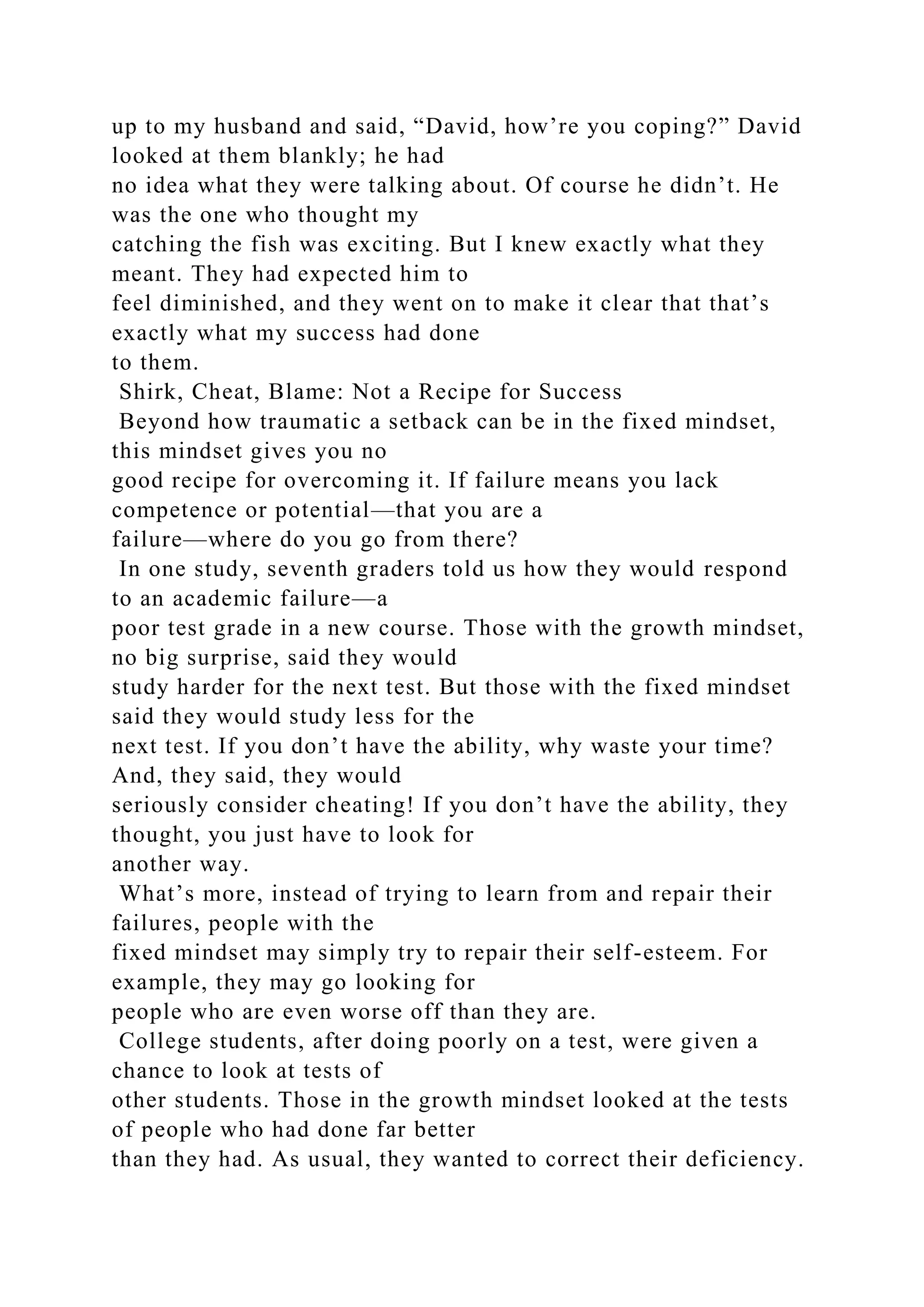 up to my husband and said, “David, how’re you coping?” David
looked at them blankly; he had
no idea what they were talking about. Of course he didn’t. He
was the one who thought my
catching the fish was exciting. But I knew exactly what they
meant. They had expected him to
feel diminished, and they went on to make it clear that that’s
exactly what my success had done
to them.
Shirk, Cheat, Blame: Not a Recipe for Success
Beyond how traumatic a setback can be in the fixed mindset,
this mindset gives you no
good recipe for overcoming it. If failure means you lack
competence or potential—that you are a
failure—where do you go from there?
In one study, seventh graders told us how they would respond
to an academic failure—a
poor test grade in a new course. Those with the growth mindset,
no big surprise, said they would
study harder for the next test. But those with the fixed mindset
said they would study less for the
next test. If you don’t have the ability, why waste your time?
And, they said, they would
seriously consider cheating! If you don’t have the ability, they
thought, you just have to look for
another way.
What’s more, instead of trying to learn from and repair their
failures, people with the
fixed mindset may simply try to repair their self-esteem. For
example, they may go looking for
people who are even worse off than they are.
College students, after doing poorly on a test, were given a
chance to look at tests of
other students. Those in the growth mindset looked at the tests
of people who had done far better
than they had. As usual, they wanted to correct their deficiency.
 