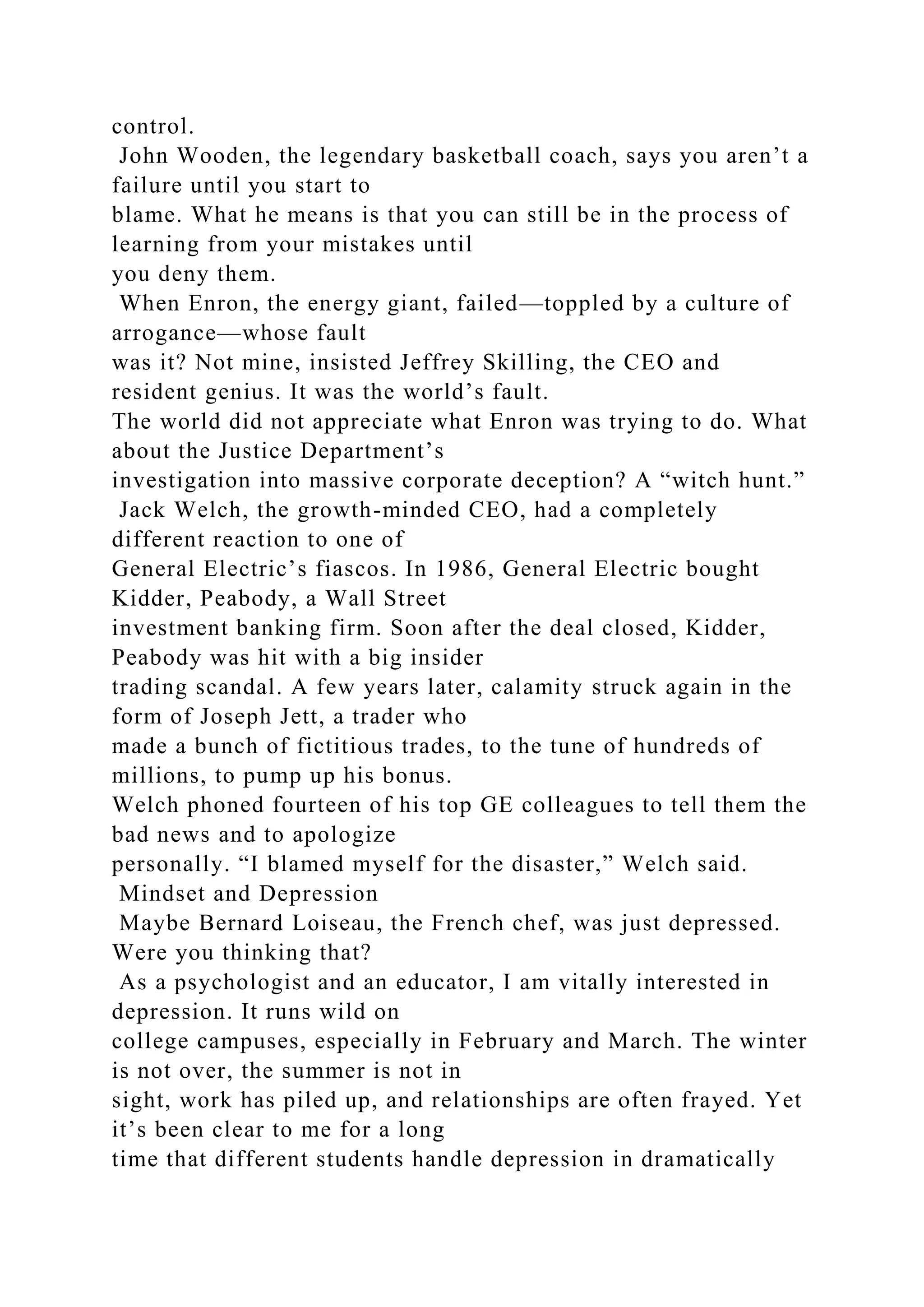 control.
John Wooden, the legendary basketball coach, says you aren’t a
failure until you start to
blame. What he means is that you can still be in the process of
learning from your mistakes until
you deny them.
When Enron, the energy giant, failed—toppled by a culture of
arrogance—whose fault
was it? Not mine, insisted Jeffrey Skilling, the CEO and
resident genius. It was the world’s fault.
The world did not appreciate what Enron was trying to do. What
about the Justice Department’s
investigation into massive corporate deception? A “witch hunt.”
Jack Welch, the growth-minded CEO, had a completely
different reaction to one of
General Electric’s fiascos. In 1986, General Electric bought
Kidder, Peabody, a Wall Street
investment banking firm. Soon after the deal closed, Kidder,
Peabody was hit with a big insider
trading scandal. A few years later, calamity struck again in the
form of Joseph Jett, a trader who
made a bunch of fictitious trades, to the tune of hundreds of
millions, to pump up his bonus.
Welch phoned fourteen of his top GE colleagues to tell them the
bad news and to apologize
personally. “I blamed myself for the disaster,” Welch said.
Mindset and Depression
Maybe Bernard Loiseau, the French chef, was just depressed.
Were you thinking that?
As a psychologist and an educator, I am vitally interested in
depression. It runs wild on
college campuses, especially in February and March. The winter
is not over, the summer is not in
sight, work has piled up, and relationships are often frayed. Yet
it’s been clear to me for a long
time that different students handle depression in dramatically
 