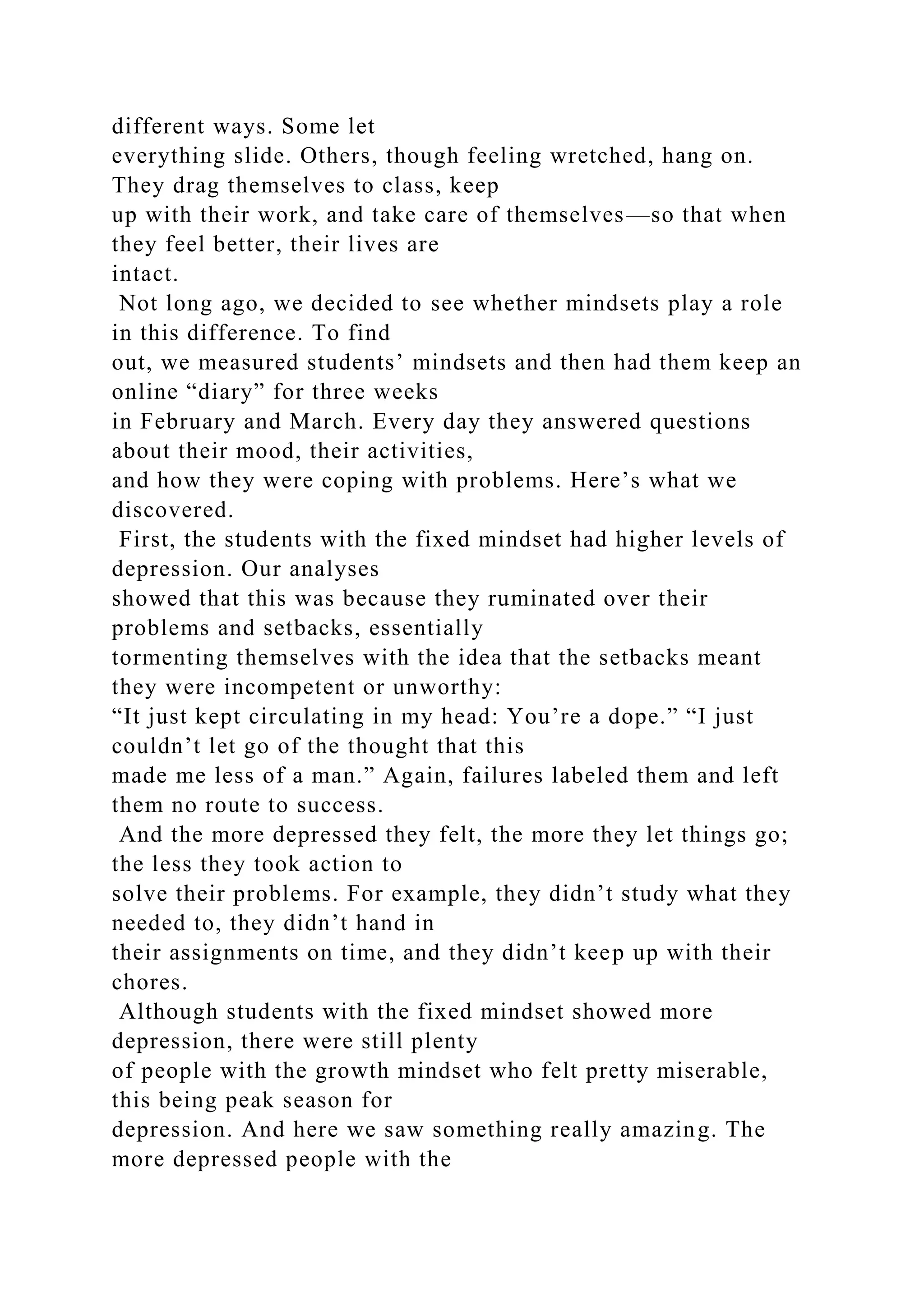 different ways. Some let
everything slide. Others, though feeling wretched, hang on.
They drag themselves to class, keep
up with their work, and take care of themselves—so that when
they feel better, their lives are
intact.
Not long ago, we decided to see whether mindsets play a role
in this difference. To find
out, we measured students’ mindsets and then had them keep an
online “diary” for three weeks
in February and March. Every day they answered questions
about their mood, their activities,
and how they were coping with problems. Here’s what we
discovered.
First, the students with the fixed mindset had higher levels of
depression. Our analyses
showed that this was because they ruminated over their
problems and setbacks, essentially
tormenting themselves with the idea that the setbacks meant
they were incompetent or unworthy:
“It just kept circulating in my head: You’re a dope.” “I just
couldn’t let go of the thought that this
made me less of a man.” Again, failures labeled them and left
them no route to success.
And the more depressed they felt, the more they let things go;
the less they took action to
solve their problems. For example, they didn’t study what they
needed to, they didn’t hand in
their assignments on time, and they didn’t keep up with their
chores.
Although students with the fixed mindset showed more
depression, there were still plenty
of people with the growth mindset who felt pretty miserable,
this being peak season for
depression. And here we saw something really amazing. The
more depressed people with the
 