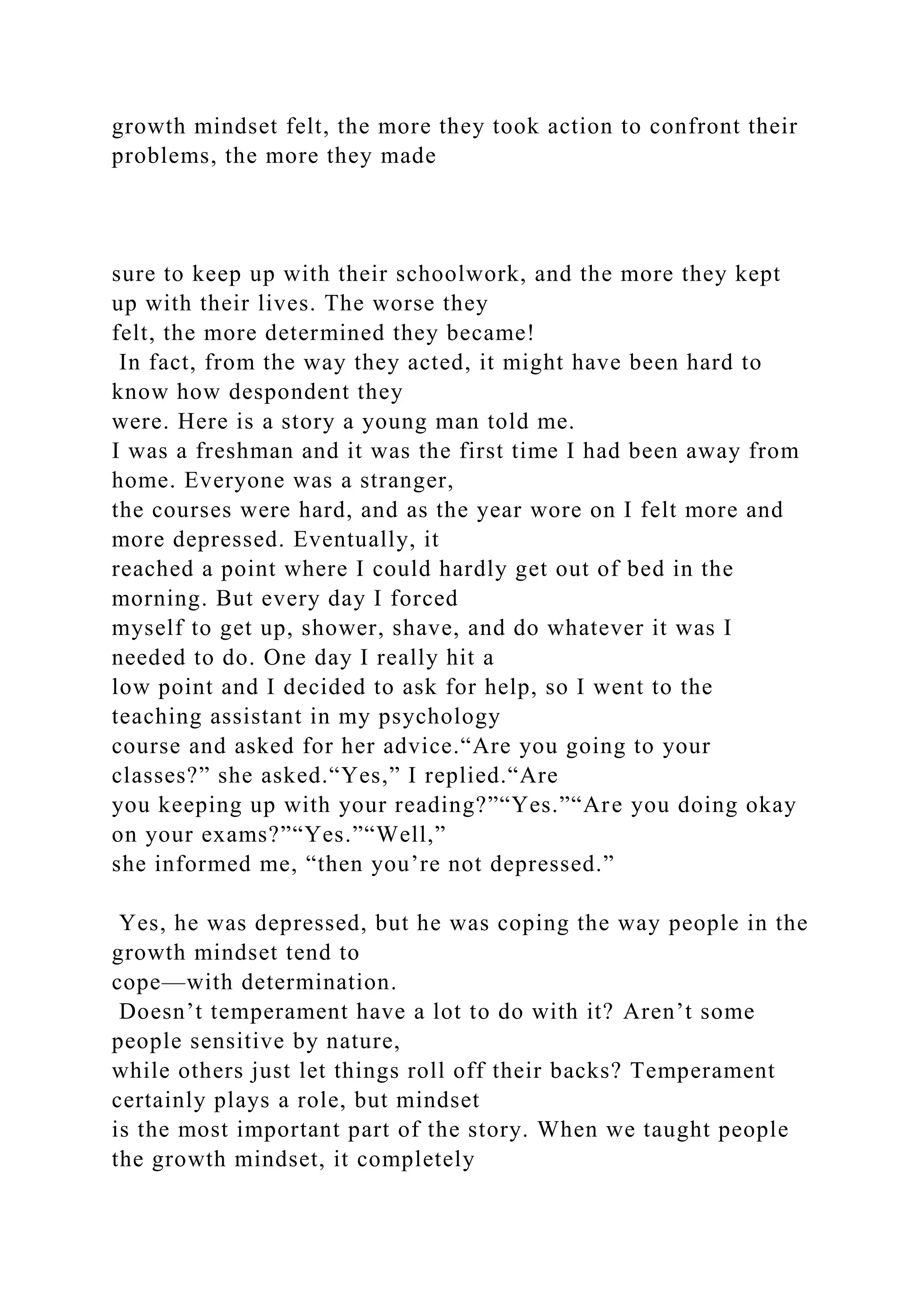 growth mindset felt, the more they took action to confront their
problems, the more they made
sure to keep up with their schoolwork, and the more they kept
up with their lives. The worse they
felt, the more determined they became!
In fact, from the way they acted, it might have been hard to
know how despondent they
were. Here is a story a young man told me.
I was a freshman and it was the first time I had been away from
home. Everyone was a stranger,
the courses were hard, and as the year wore on I felt more and
more depressed. Eventually, it
reached a point where I could hardly get out of bed in the
morning. But every day I forced
myself to get up, shower, shave, and do whatever it was I
needed to do. One day I really hit a
low point and I decided to ask for help, so I went to the
teaching assistant in my psychology
course and asked for her advice.“Are you going to your
classes?” she asked.“Yes,” I replied.“Are
you keeping up with your reading?”“Yes.”“Are you doing okay
on your exams?”“Yes.”“Well,”
she informed me, “then you’re not depressed.”
Yes, he was depressed, but he was coping the way people in the
growth mindset tend to
cope—with determination.
Doesn’t temperament have a lot to do with it? Aren’t some
people sensitive by nature,
while others just let things roll off their backs? Temperament
certainly plays a role, but mindset
is the most important part of the story. When we taught people
the growth mindset, it completely
 