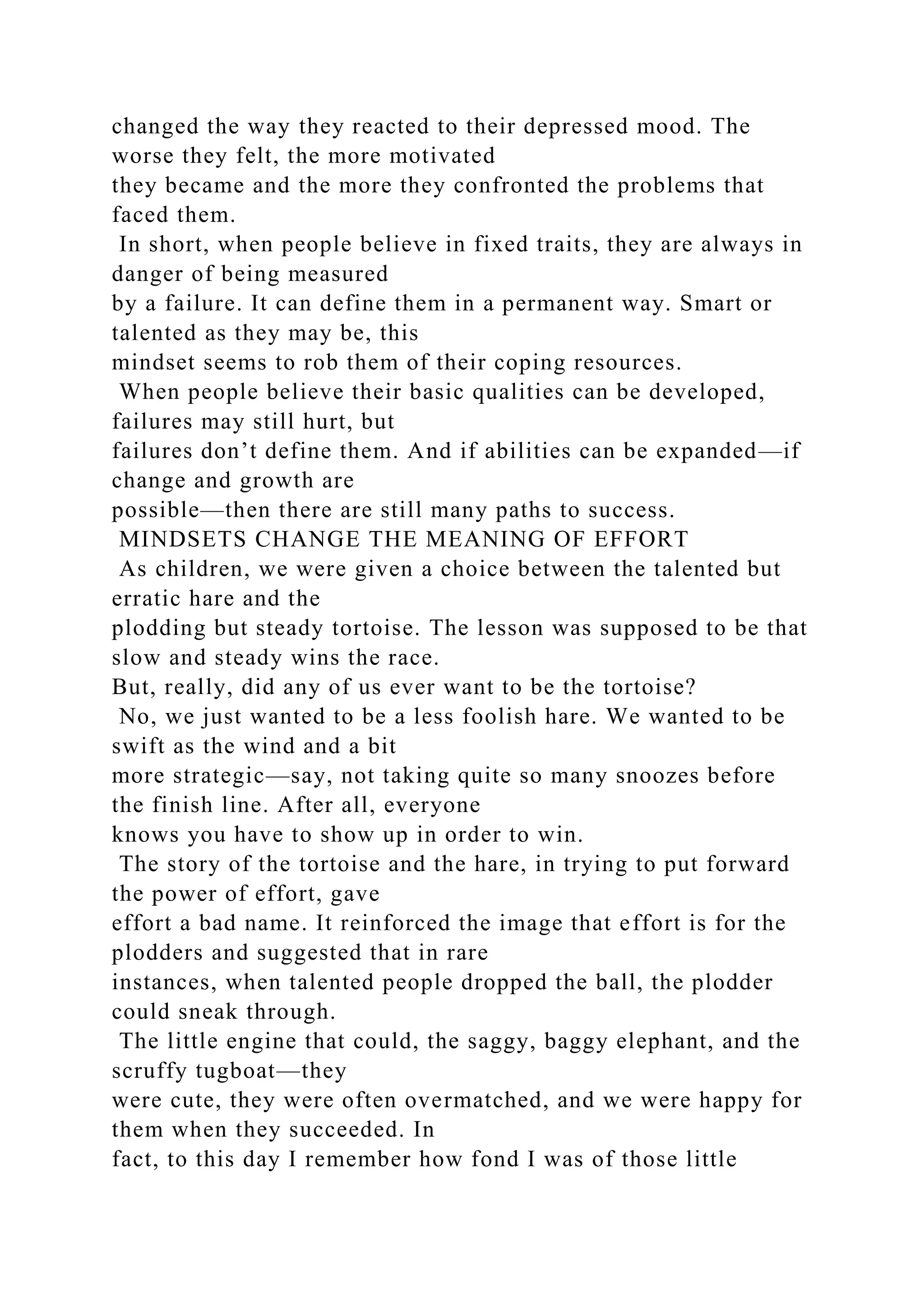 changed the way they reacted to their depressed mood. The
worse they felt, the more motivated
they became and the more they confronted the problems that
faced them.
In short, when people believe in fixed traits, they are always in
danger of being measured
by a failure. It can define them in a permanent way. Smart or
talented as they may be, this
mindset seems to rob them of their coping resources.
When people believe their basic qualities can be developed,
failures may still hurt, but
failures don’t define them. And if abilities can be expanded—if
change and growth are
possible—then there are still many paths to success.
MINDSETS CHANGE THE MEANING OF EFFORT
As children, we were given a choice between the talented but
erratic hare and the
plodding but steady tortoise. The lesson was supposed to be that
slow and steady wins the race.
But, really, did any of us ever want to be the tortoise?
No, we just wanted to be a less foolish hare. We wanted to be
swift as the wind and a bit
more strategic—say, not taking quite so many snoozes before
the finish line. After all, everyone
knows you have to show up in order to win.
The story of the tortoise and the hare, in trying to put forward
the power of effort, gave
effort a bad name. It reinforced the image that effort is for the
plodders and suggested that in rare
instances, when talented people dropped the ball, the plodder
could sneak through.
The little engine that could, the saggy, baggy elephant, and the
scruffy tugboat—they
were cute, they were often overmatched, and we were happy for
them when they succeeded. In
fact, to this day I remember how fond I was of those little
 