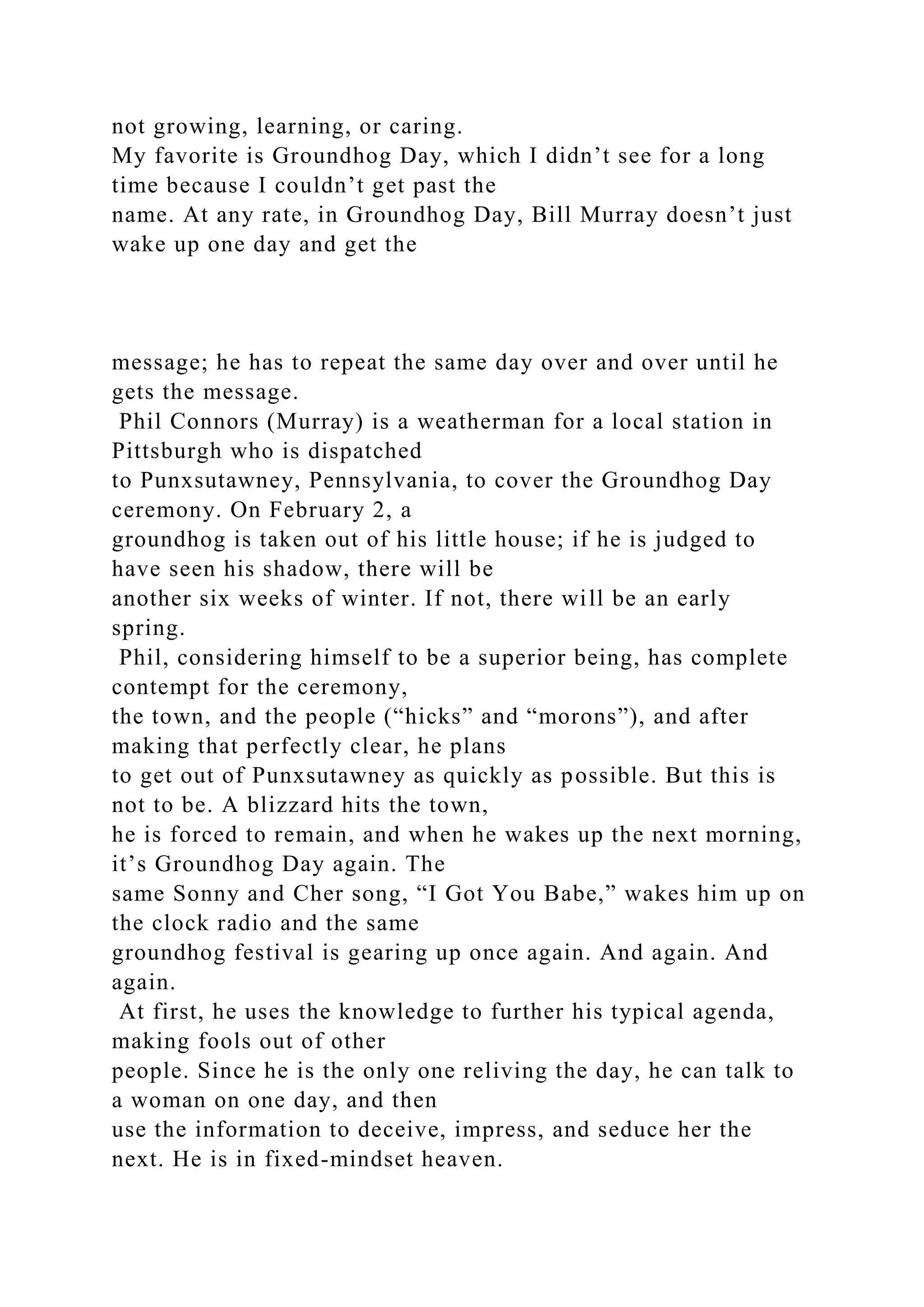 not growing, learning, or caring.
My favorite is Groundhog Day, which I didn’t see for a long
time because I couldn’t get past the
name. At any rate, in Groundhog Day, Bill Murray doesn’t just
wake up one day and get the
message; he has to repeat the same day over and over until he
gets the message.
Phil Connors (Murray) is a weatherman for a local station in
Pittsburgh who is dispatched
to Punxsutawney, Pennsylvania, to cover the Groundhog Day
ceremony. On February 2, a
groundhog is taken out of his little house; if he is judged to
have seen his shadow, there will be
another six weeks of winter. If not, there will be an early
spring.
Phil, considering himself to be a superior being, has complete
contempt for the ceremony,
the town, and the people (“hicks” and “morons”), and after
making that perfectly clear, he plans
to get out of Punxsutawney as quickly as possible. But this is
not to be. A blizzard hits the town,
he is forced to remain, and when he wakes up the next morning,
it’s Groundhog Day again. The
same Sonny and Cher song, “I Got You Babe,” wakes him up on
the clock radio and the same
groundhog festival is gearing up once again. And again. And
again.
At first, he uses the knowledge to further his typical agenda,
making fools out of other
people. Since he is the only one reliving the day, he can talk to
a woman on one day, and then
use the information to deceive, impress, and seduce her the
next. He is in fixed-mindset heaven.
 