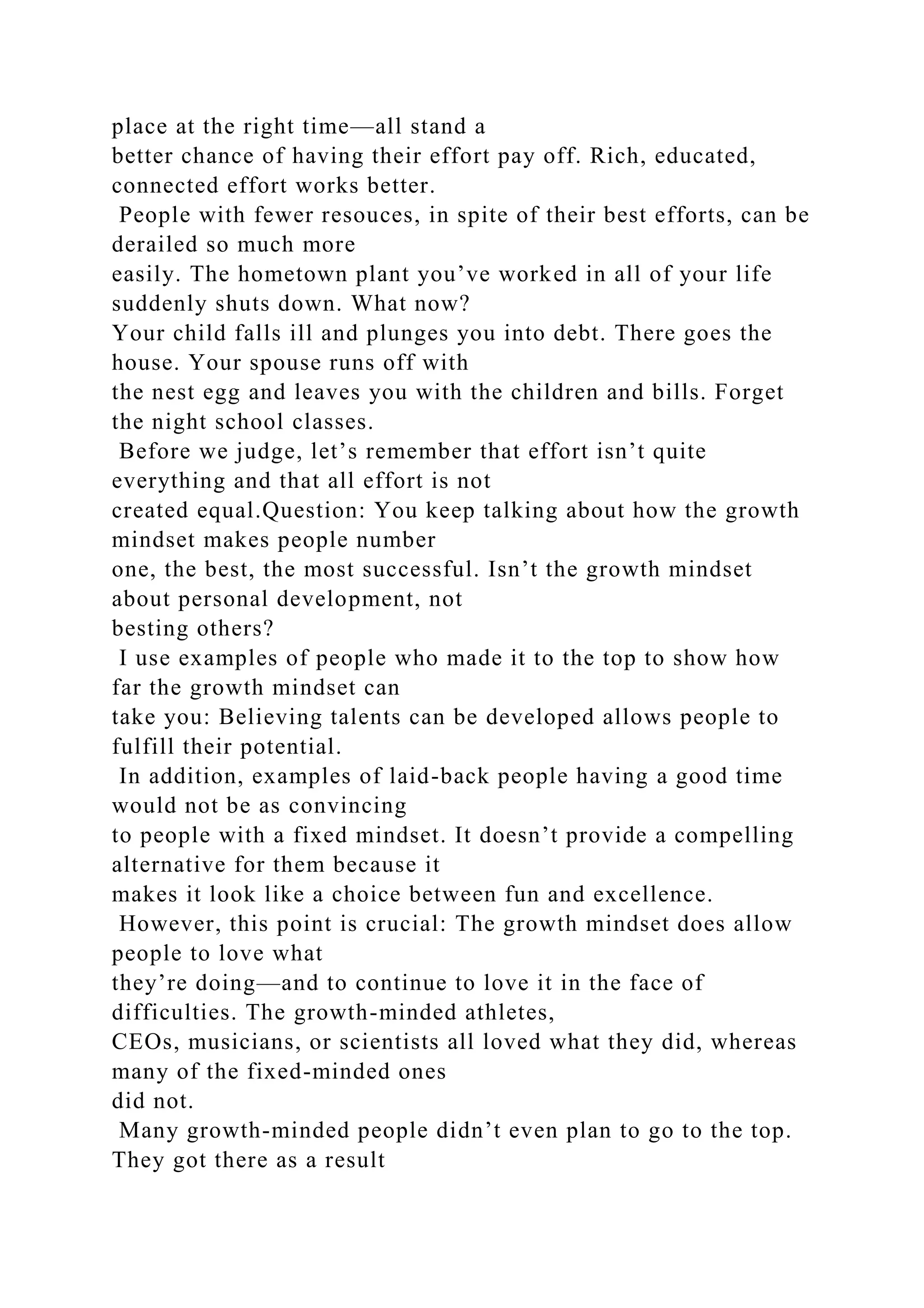 place at the right time—all stand a
better chance of having their effort pay off. Rich, educated,
connected effort works better.
People with fewer resouces, in spite of their best efforts, can be
derailed so much more
easily. The hometown plant you’ve worked in all of your life
suddenly shuts down. What now?
Your child falls ill and plunges you into debt. There goes the
house. Your spouse runs off with
the nest egg and leaves you with the children and bills. Forget
the night school classes.
Before we judge, let’s remember that effort isn’t quite
everything and that all effort is not
created equal.Question: You keep talking about how the growth
mindset makes people number
one, the best, the most successful. Isn’t the growth mindset
about personal development, not
besting others?
I use examples of people who made it to the top to show how
far the growth mindset can
take you: Believing talents can be developed allows people to
fulfill their potential.
In addition, examples of laid-back people having a good time
would not be as convincing
to people with a fixed mindset. It doesn’t provide a compelling
alternative for them because it
makes it look like a choice between fun and excellence.
However, this point is crucial: The growth mindset does allow
people to love what
they’re doing—and to continue to love it in the face of
difficulties. The growth-minded athletes,
CEOs, musicians, or scientists all loved what they did, whereas
many of the fixed-minded ones
did not.
Many growth-minded people didn’t even plan to go to the top.
They got there as a result
 