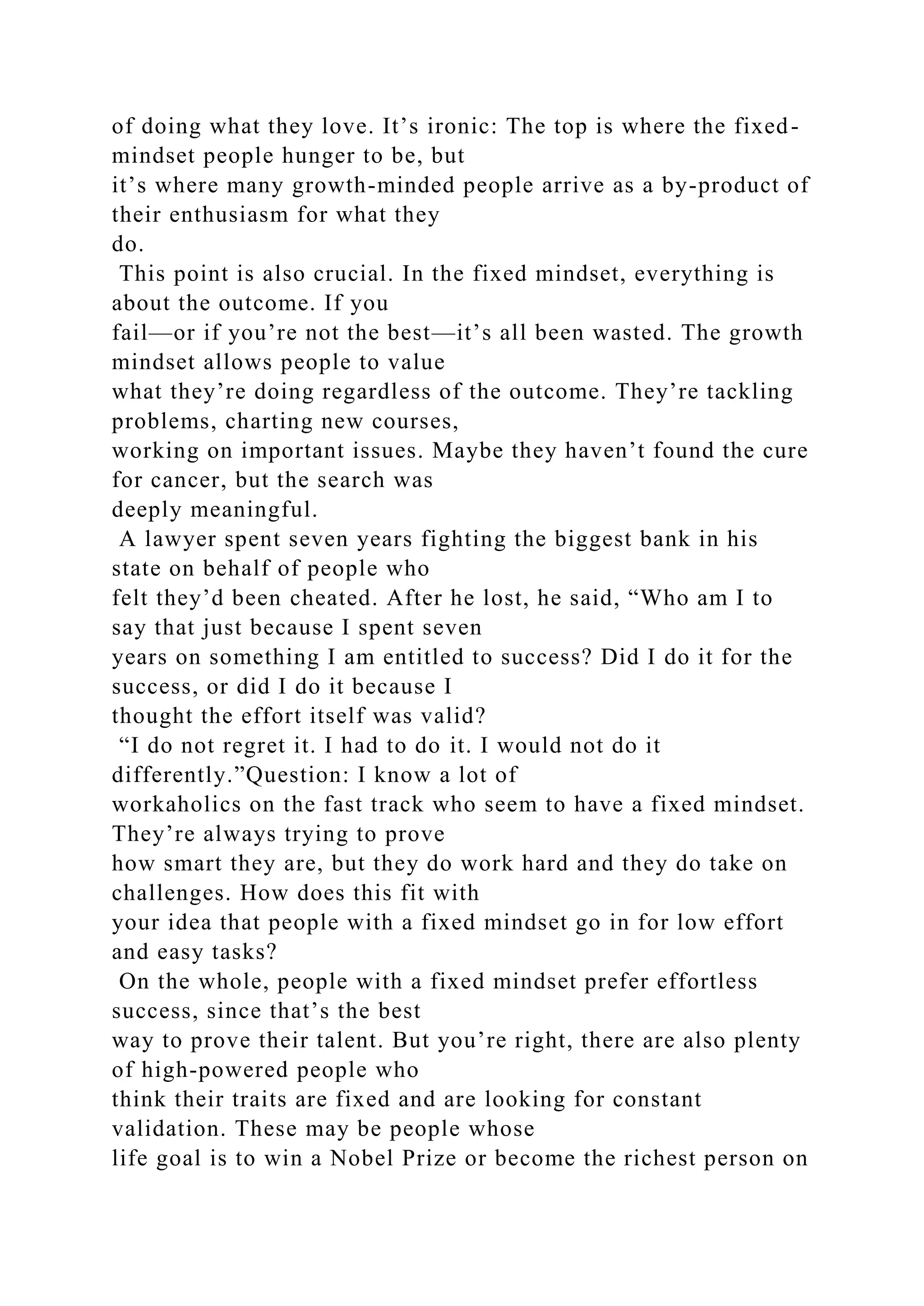 of doing what they love. It’s ironic: The top is where the fixed-
mindset people hunger to be, but
it’s where many growth-minded people arrive as a by-product of
their enthusiasm for what they
do.
This point is also crucial. In the fixed mindset, everything is
about the outcome. If you
fail—or if you’re not the best—it’s all been wasted. The growth
mindset allows people to value
what they’re doing regardless of the outcome. They’re tackling
problems, charting new courses,
working on important issues. Maybe they haven’t found the cure
for cancer, but the search was
deeply meaningful.
A lawyer spent seven years fighting the biggest bank in his
state on behalf of people who
felt they’d been cheated. After he lost, he said, “Who am I to
say that just because I spent seven
years on something I am entitled to success? Did I do it for the
success, or did I do it because I
thought the effort itself was valid?
“I do not regret it. I had to do it. I would not do it
differently.”Question: I know a lot of
workaholics on the fast track who seem to have a fixed mindset.
They’re always trying to prove
how smart they are, but they do work hard and they do take on
challenges. How does this fit with
your idea that people with a fixed mindset go in for low effort
and easy tasks?
On the whole, people with a fixed mindset prefer effortless
success, since that’s the best
way to prove their talent. But you’re right, there are also plenty
of high-powered people who
think their traits are fixed and are looking for constant
validation. These may be people whose
life goal is to win a Nobel Prize or become the richest person on
 