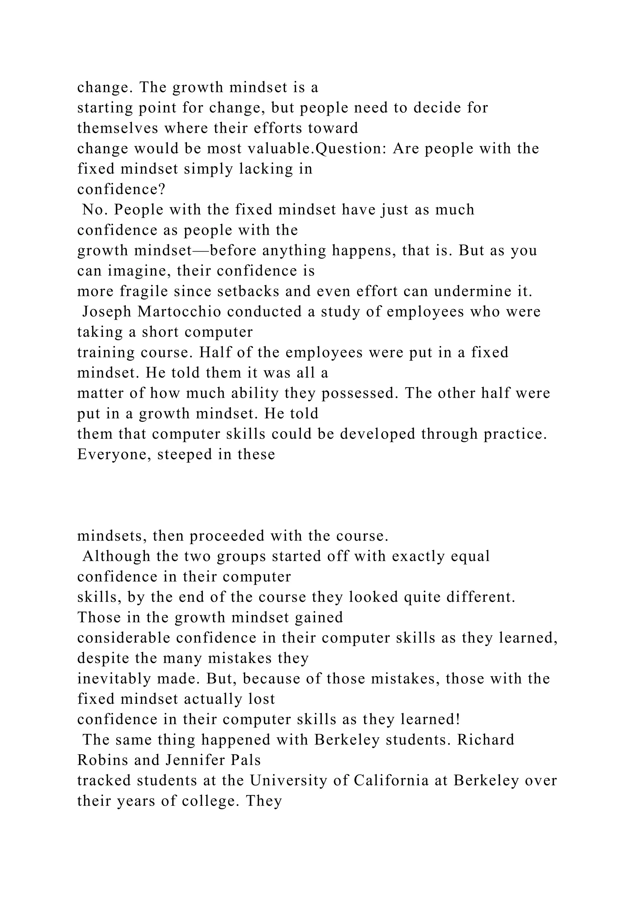 change. The growth mindset is a
starting point for change, but people need to decide for
themselves where their efforts toward
change would be most valuable.Question: Are people with the
fixed mindset simply lacking in
confidence?
No. People with the fixed mindset have just as much
confidence as people with the
growth mindset—before anything happens, that is. But as you
can imagine, their confidence is
more fragile since setbacks and even effort can undermine it.
Joseph Martocchio conducted a study of employees who were
taking a short computer
training course. Half of the employees were put in a fixed
mindset. He told them it was all a
matter of how much ability they possessed. The other half were
put in a growth mindset. He told
them that computer skills could be developed through practice.
Everyone, steeped in these
mindsets, then proceeded with the course.
Although the two groups started off with exactly equal
confidence in their computer
skills, by the end of the course they looked quite different.
Those in the growth mindset gained
considerable confidence in their computer skills as they learned,
despite the many mistakes they
inevitably made. But, because of those mistakes, those with the
fixed mindset actually lost
confidence in their computer skills as they learned!
The same thing happened with Berkeley students. Richard
Robins and Jennifer Pals
tracked students at the University of California at Berkeley over
their years of college. They
 