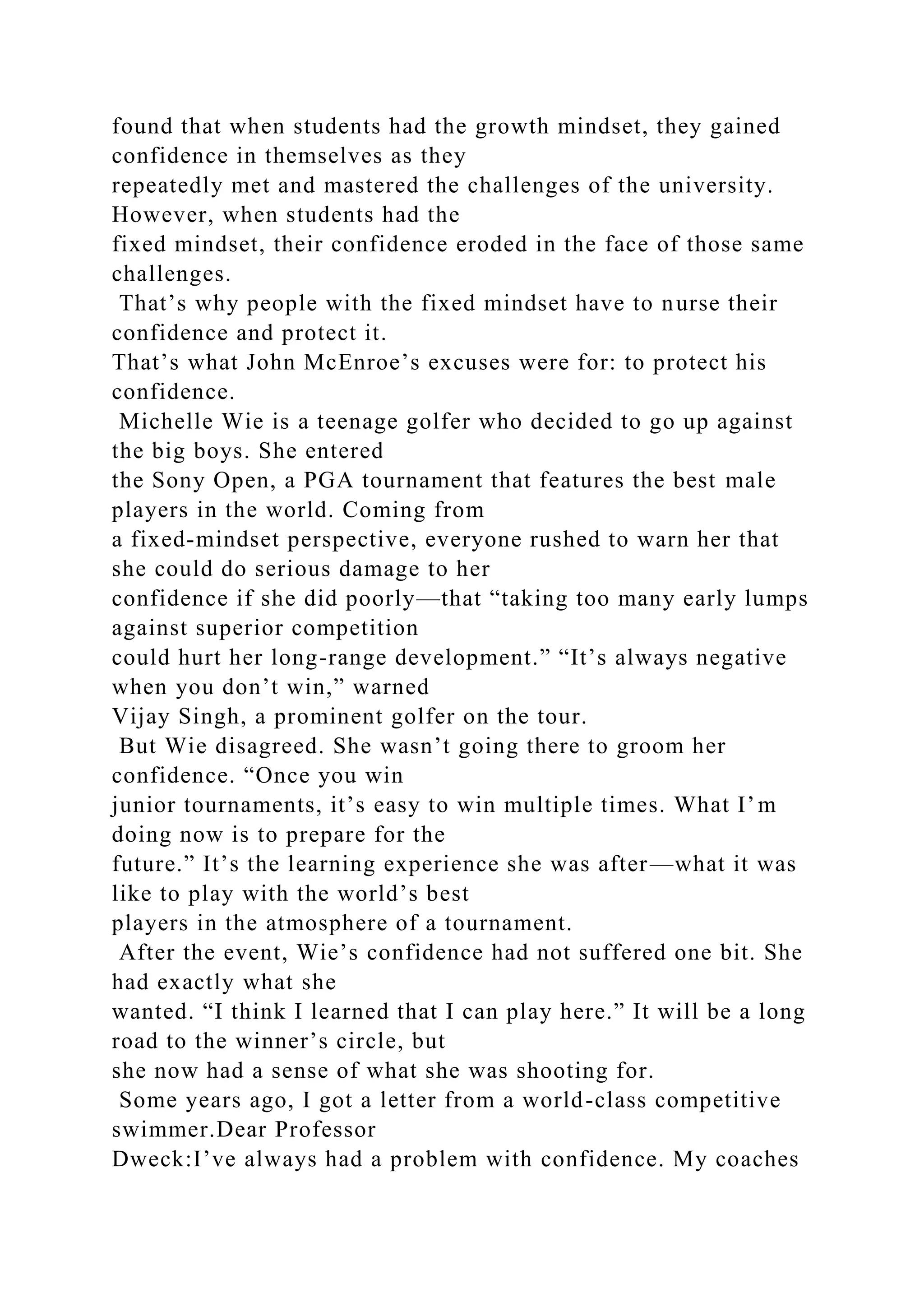 found that when students had the growth mindset, they gained
confidence in themselves as they
repeatedly met and mastered the challenges of the university.
However, when students had the
fixed mindset, their confidence eroded in the face of those same
challenges.
That’s why people with the fixed mindset have to nurse their
confidence and protect it.
That’s what John McEnroe’s excuses were for: to protect his
confidence.
Michelle Wie is a teenage golfer who decided to go up against
the big boys. She entered
the Sony Open, a PGA tournament that features the best male
players in the world. Coming from
a fixed-mindset perspective, everyone rushed to warn her that
she could do serious damage to her
confidence if she did poorly—that “taking too many early lumps
against superior competition
could hurt her long-range development.” “It’s always negative
when you don’t win,” warned
Vijay Singh, a prominent golfer on the tour.
But Wie disagreed. She wasn’t going there to groom her
confidence. “Once you win
junior tournaments, it’s easy to win multiple times. What I’m
doing now is to prepare for the
future.” It’s the learning experience she was after—what it was
like to play with the world’s best
players in the atmosphere of a tournament.
After the event, Wie’s confidence had not suffered one bit. She
had exactly what she
wanted. “I think I learned that I can play here.” It will be a long
road to the winner’s circle, but
she now had a sense of what she was shooting for.
Some years ago, I got a letter from a world-class competitive
swimmer.Dear Professor
Dweck:I’ve always had a problem with confidence. My coaches
 