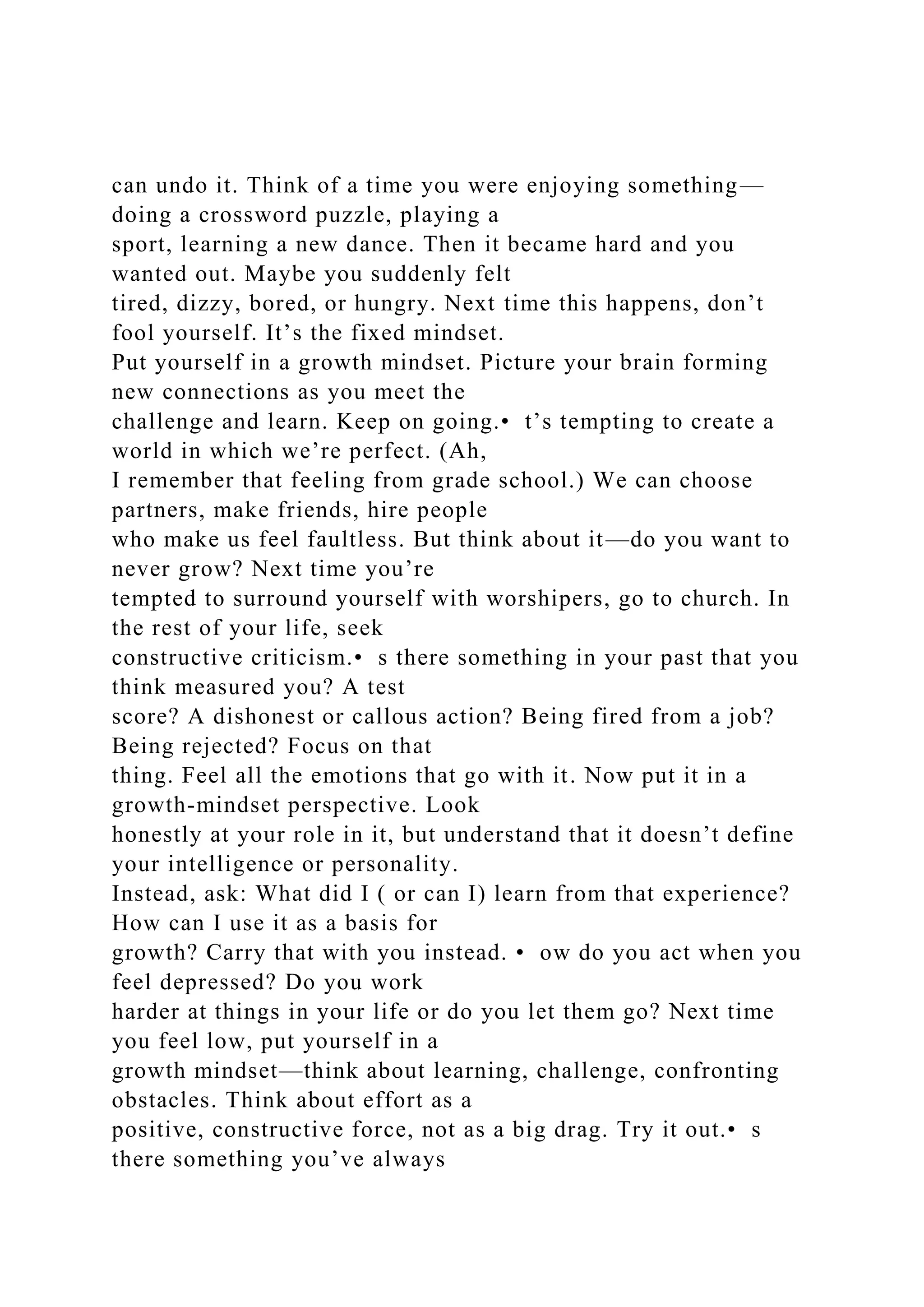 can undo it. Think of a time you were enjoying something—
doing a crossword puzzle, playing a
sport, learning a new dance. Then it became hard and you
wanted out. Maybe you suddenly felt
tired, dizzy, bored, or hungry. Next time this happens, don’t
fool yourself. It’s the fixed mindset.
Put yourself in a growth mindset. Picture your brain forming
new connections as you meet the
challenge and learn. Keep on going.• t’s tempting to create a
world in which we’re perfect. (Ah,
I remember that feeling from grade school.) We can choose
partners, make friends, hire people
who make us feel faultless. But think about it—do you want to
never grow? Next time you’re
tempted to surround yourself with worshipers, go to church. In
the rest of your life, seek
constructive criticism.• s there something in your past that you
think measured you? A test
score? A dishonest or callous action? Being fired from a job?
Being rejected? Focus on that
thing. Feel all the emotions that go with it. Now put it in a
growth-mindset perspective. Look
honestly at your role in it, but understand that it doesn’t define
your intelligence or personality.
Instead, ask: What did I ( or can I) learn from that experience?
How can I use it as a basis for
growth? Carry that with you instead. • ow do you act when you
feel depressed? Do you work
harder at things in your life or do you let them go? Next time
you feel low, put yourself in a
growth mindset—think about learning, challenge, confronting
obstacles. Think about effort as a
positive, constructive force, not as a big drag. Try it out.• s
there something you’ve always
 