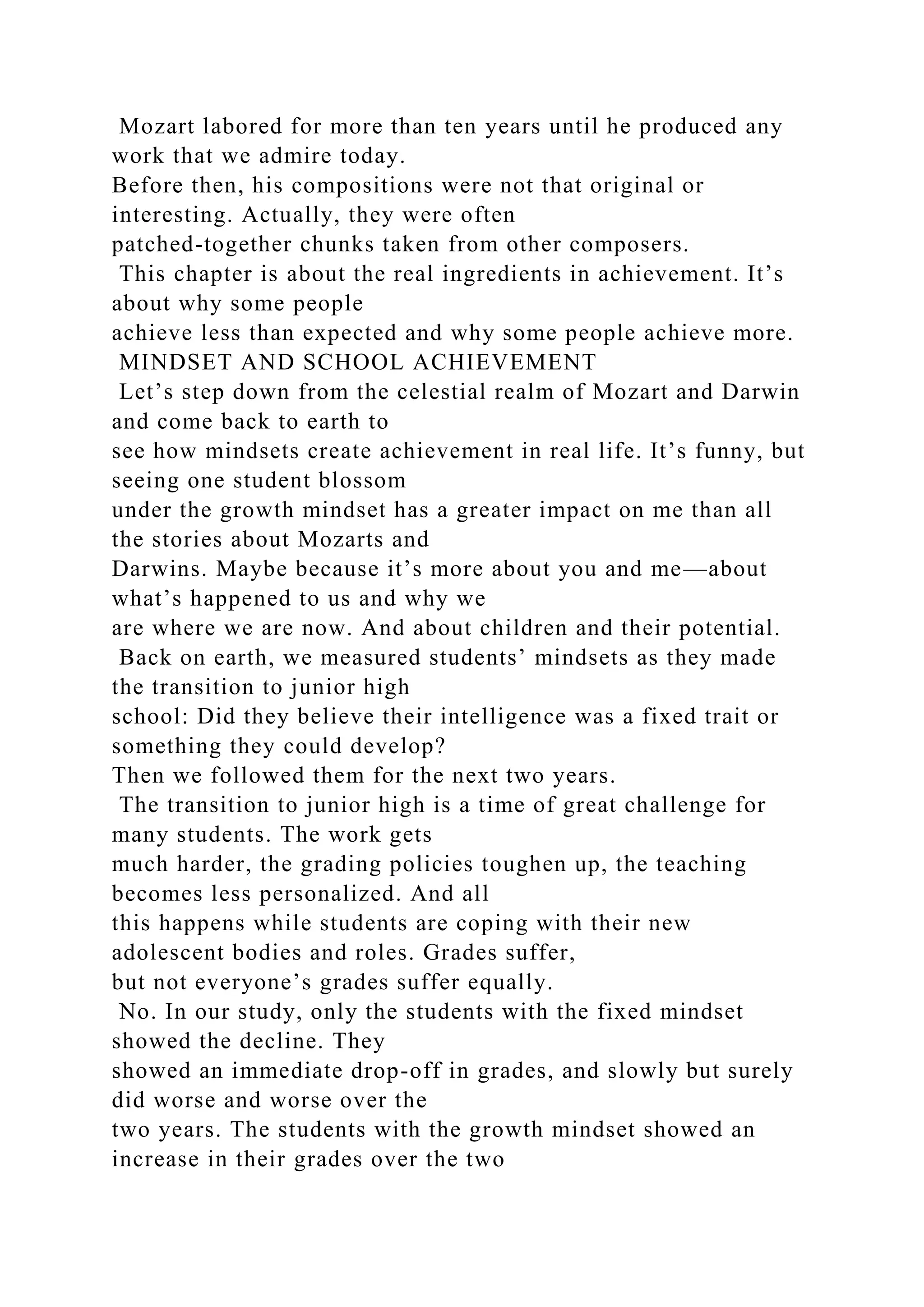 Mozart labored for more than ten years until he produced any
work that we admire today.
Before then, his compositions were not that original or
interesting. Actually, they were often
patched-together chunks taken from other composers.
This chapter is about the real ingredients in achievement. It’s
about why some people
achieve less than expected and why some people achieve more.
MINDSET AND SCHOOL ACHIEVEMENT
Let’s step down from the celestial realm of Mozart and Darwin
and come back to earth to
see how mindsets create achievement in real life. It’s funny, but
seeing one student blossom
under the growth mindset has a greater impact on me than all
the stories about Mozarts and
Darwins. Maybe because it’s more about you and me—about
what’s happened to us and why we
are where we are now. And about children and their potential.
Back on earth, we measured students’ mindsets as they made
the transition to junior high
school: Did they believe their intelligence was a fixed trait or
something they could develop?
Then we followed them for the next two years.
The transition to junior high is a time of great challenge for
many students. The work gets
much harder, the grading policies toughen up, the teaching
becomes less personalized. And all
this happens while students are coping with their new
adolescent bodies and roles. Grades suffer,
but not everyone’s grades suffer equally.
No. In our study, only the students with the fixed mindset
showed the decline. They
showed an immediate drop-off in grades, and slowly but surely
did worse and worse over the
two years. The students with the growth mindset showed an
increase in their grades over the two
 